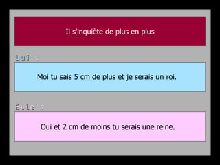 Il s'inquiète de plus en plus


Lui :

    Moi tu sais 5 cm de plus et je serais un roi.



Elle :

        Oui et 2 cm de moins tu serais une reine.
 