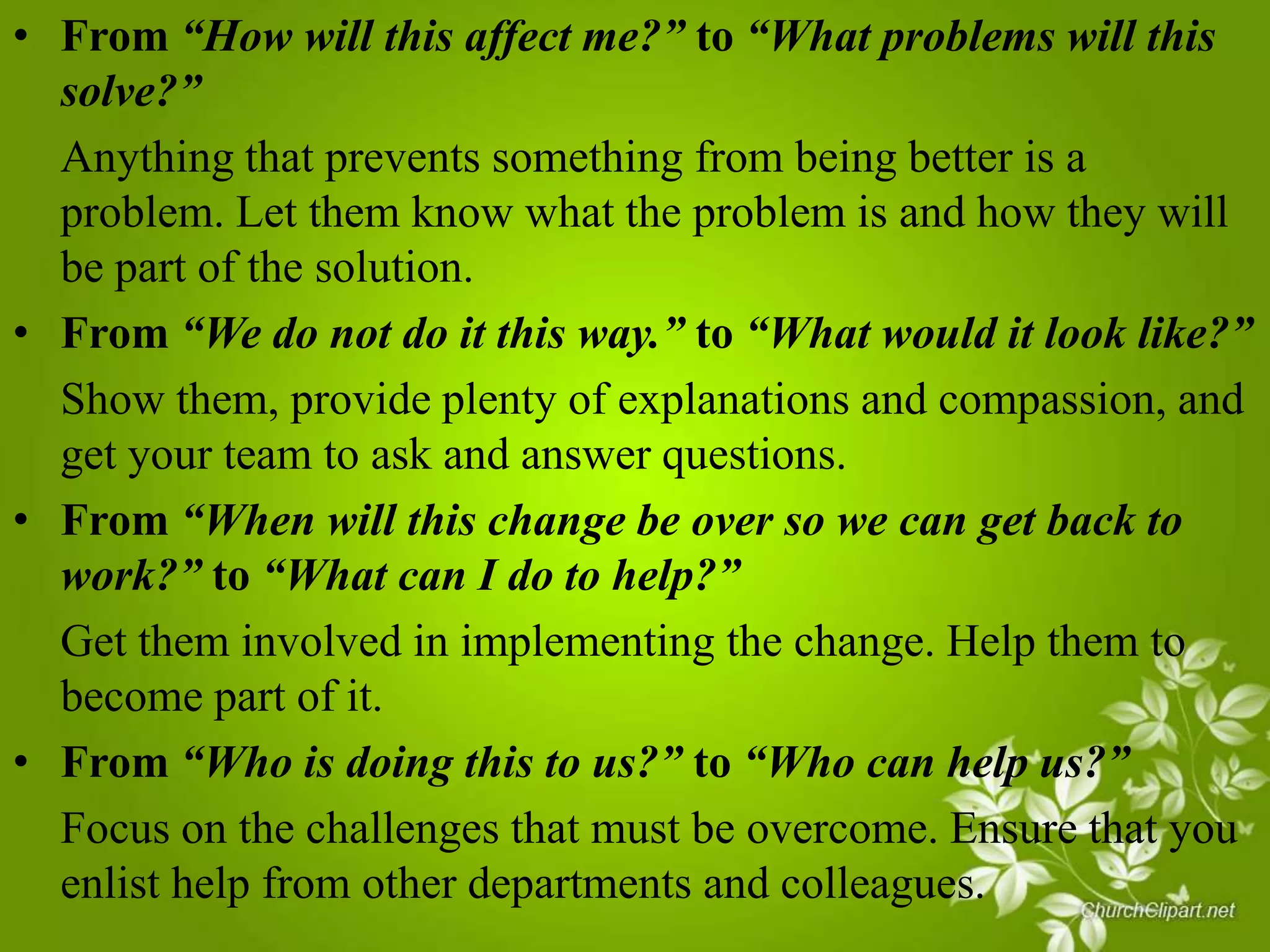 • From “How will this affect me?” to “What problems will this
solve?”
Anything that prevents something from being better is a
problem. Let them know what the problem is and how they will
be part of the solution.
• From “We do not do it this way.” to “What would it look like?”
Show them, provide plenty of explanations and compassion, and
get your team to ask and answer questions.
• From “When will this change be over so we can get back to
work?” to “What can I do to help?”
Get them involved in implementing the change. Help them to
become part of it.
• From “Who is doing this to us?” to “Who can help us?”
Focus on the challenges that must be overcome. Ensure that you
enlist help from other departments and colleagues.

 