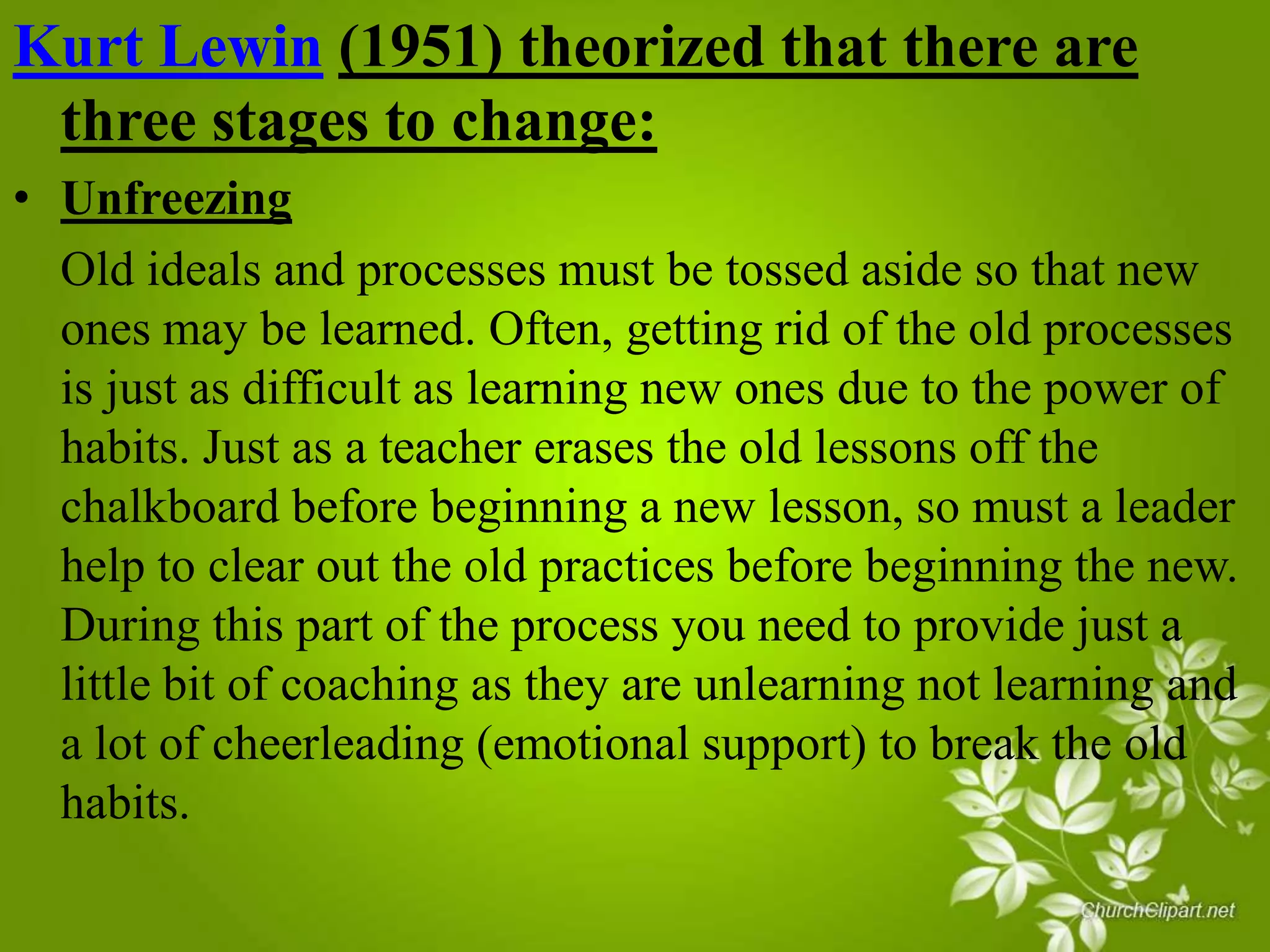 Kurt Lewin (1951) theorized that there are
three stages to change:
• Unfreezing
Old ideals and processes must be tossed aside so that new
ones may be learned. Often, getting rid of the old processes
is just as difficult as learning new ones due to the power of
habits. Just as a teacher erases the old lessons off the
chalkboard before beginning a new lesson, so must a leader
help to clear out the old practices before beginning the new.
During this part of the process you need to provide just a
little bit of coaching as they are unlearning not learning and
a lot of cheerleading (emotional support) to break the old
habits.

 