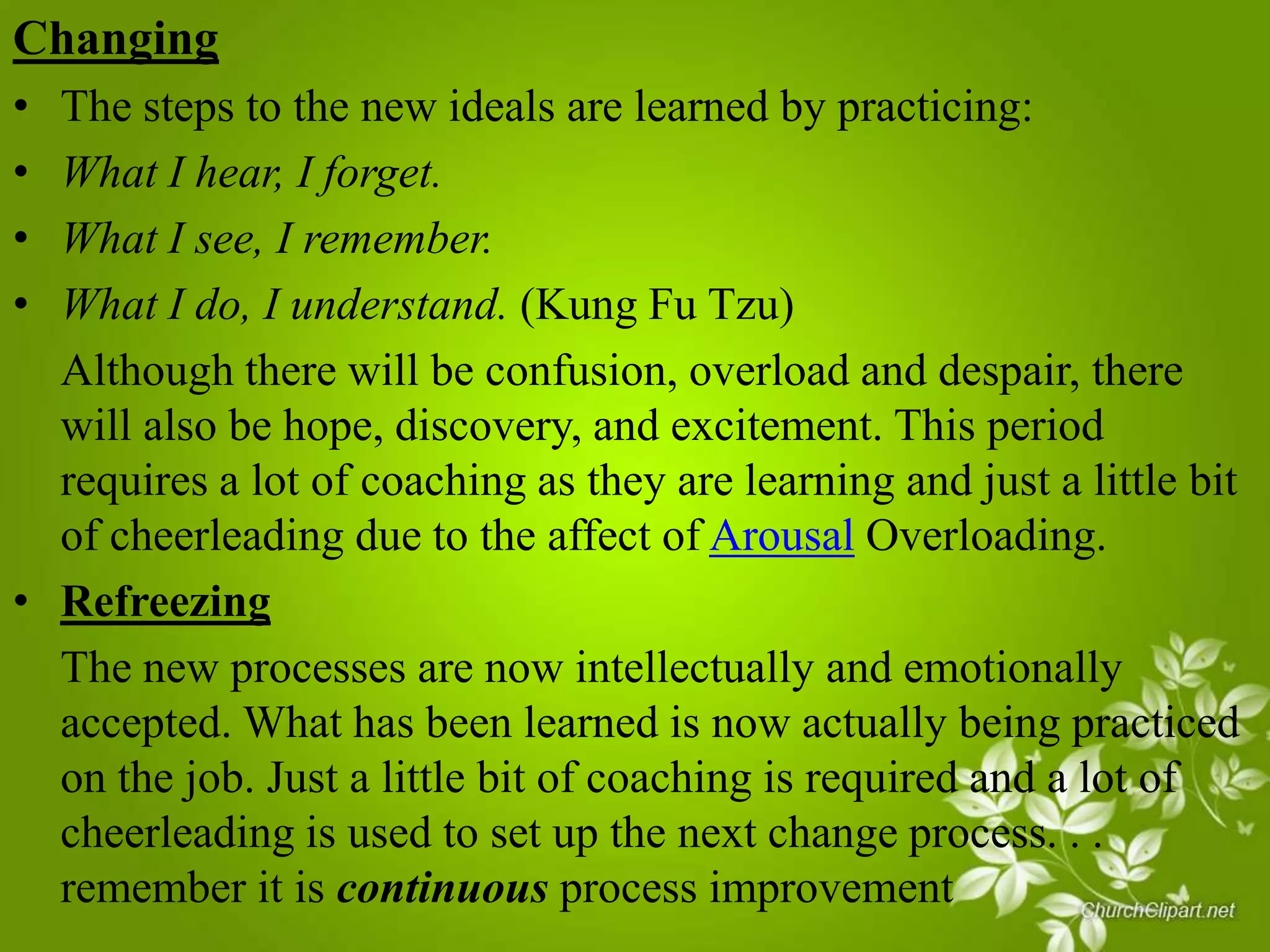 Changing
•
•
•
•

The steps to the new ideals are learned by practicing:
What I hear, I forget.
What I see, I remember.
What I do, I understand. (Kung Fu Tzu)
Although there will be confusion, overload and despair, there
will also be hope, discovery, and excitement. This period
requires a lot of coaching as they are learning and just a little bit
of cheerleading due to the affect of Arousal Overloading.
• Refreezing
The new processes are now intellectually and emotionally
accepted. What has been learned is now actually being practiced
on the job. Just a little bit of coaching is required and a lot of
cheerleading is used to set up the next change process. . .
remember it is continuous process improvement

 