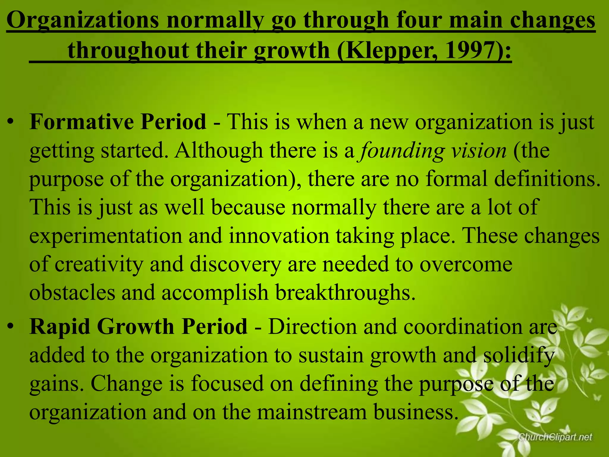 Organizations normally go through four main changes
throughout their growth (Klepper, 1997):
• Formative Period - This is when a new organization is just
getting started. Although there is a founding vision (the
purpose of the organization), there are no formal definitions.
This is just as well because normally there are a lot of
experimentation and innovation taking place. These changes
of creativity and discovery are needed to overcome
obstacles and accomplish breakthroughs.
• Rapid Growth Period - Direction and coordination are
added to the organization to sustain growth and solidify
gains. Change is focused on defining the purpose of the
organization and on the mainstream business.

 