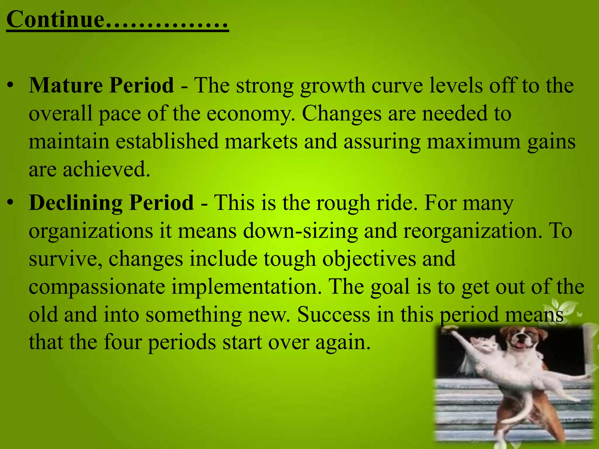 Continue……………
• Mature Period - The strong growth curve levels off to the
overall pace of the economy. Changes are needed to
maintain established markets and assuring maximum gains
are achieved.
• Declining Period - This is the rough ride. For many
organizations it means down-sizing and reorganization. To
survive, changes include tough objectives and
compassionate implementation. The goal is to get out of the
old and into something new. Success in this period means
that the four periods start over again.

 