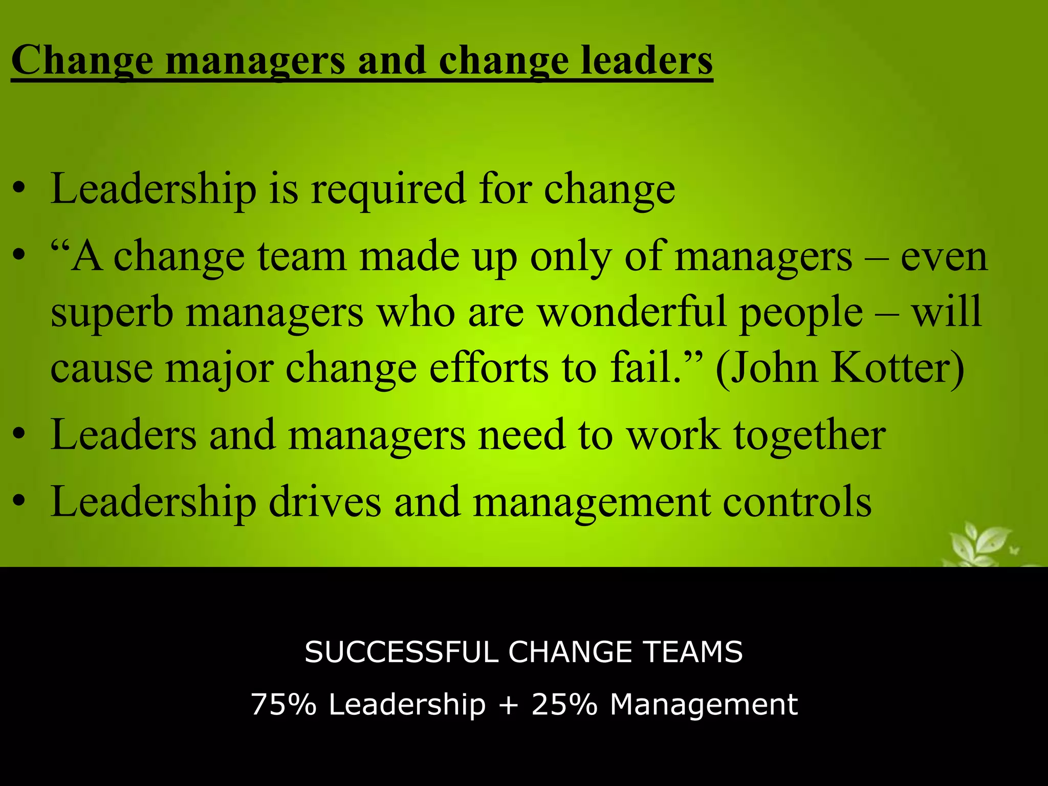 Change managers and change leaders

• Leadership is required for change
• “A change team made up only of managers – even
superb managers who are wonderful people – will
cause major change efforts to fail.” (John Kotter)
• Leaders and managers need to work together
• Leadership drives and management controls
SUCCESSFUL CHANGE TEAMS
75% Leadership + 25% Management

 