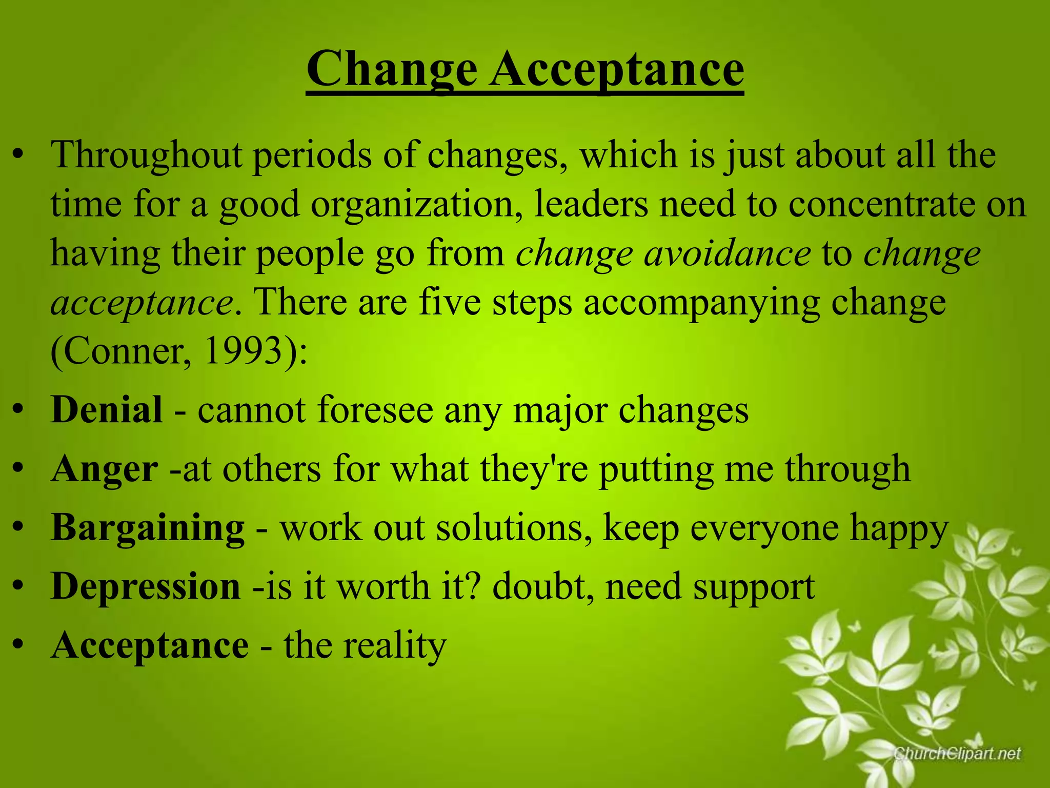 Change Acceptance
• Throughout periods of changes, which is just about all the
time for a good organization, leaders need to concentrate on
having their people go from change avoidance to change
acceptance. There are five steps accompanying change
(Conner, 1993):
• Denial - cannot foresee any major changes
• Anger -at others for what they're putting me through
• Bargaining - work out solutions, keep everyone happy
• Depression -is it worth it? doubt, need support
• Acceptance - the reality

 