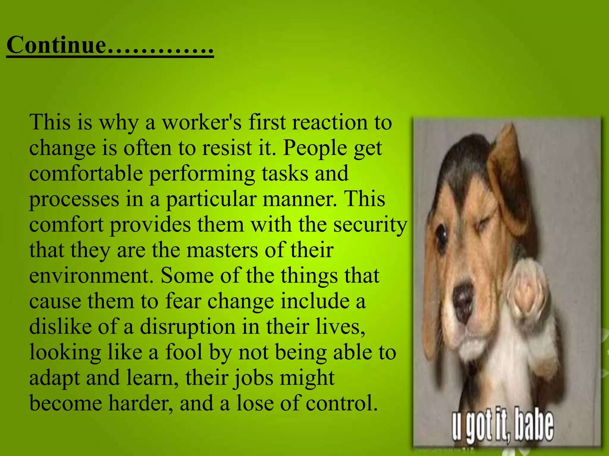 Continue………….
This is why a worker's first reaction to
change is often to resist it. People get
comfortable performing tasks and
processes in a particular manner. This
comfort provides them with the security
that they are the masters of their
environment. Some of the things that
cause them to fear change include a
dislike of a disruption in their lives,
looking like a fool by not being able to
adapt and learn, their jobs might
become harder, and a lose of control.

 