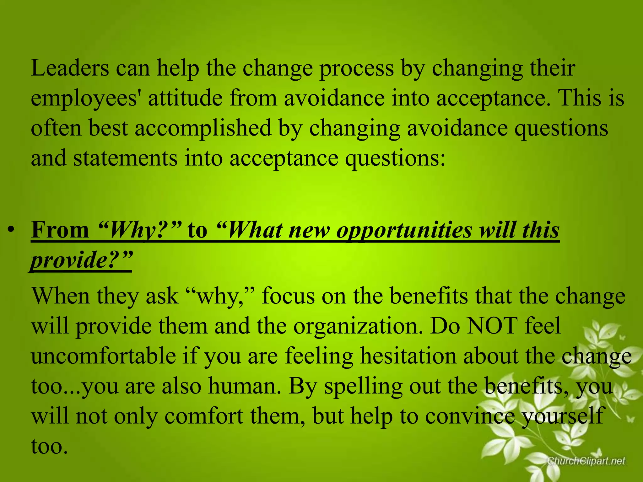 Leaders can help the change process by changing their
employees' attitude from avoidance into acceptance. This is
often best accomplished by changing avoidance questions
and statements into acceptance questions:
• From “Why?” to “What new opportunities will this
provide?”
When they ask “why,” focus on the benefits that the change
will provide them and the organization. Do NOT feel
uncomfortable if you are feeling hesitation about the change
too...you are also human. By spelling out the benefits, you
will not only comfort them, but help to convince yourself
too.

 