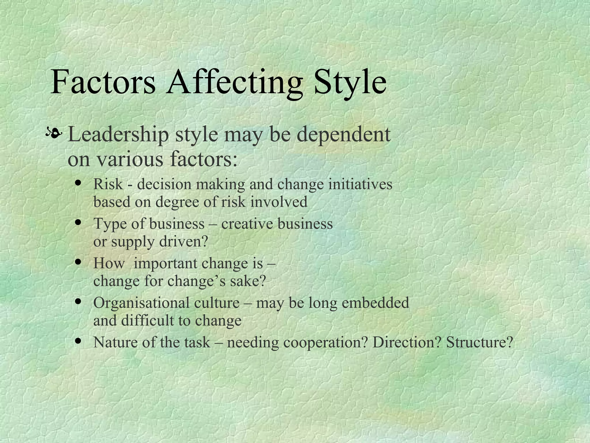 Factors Affecting Style Leadership style may be dependent  on various factors: Risk - decision making and change initiatives  based on degree of risk involved Type of business – creative business  or supply driven? How  important change is –  change for change’s sake? Organisational culture – may be long embedded  and difficult to change Nature of the task – needing cooperation? Direction? Structure? 