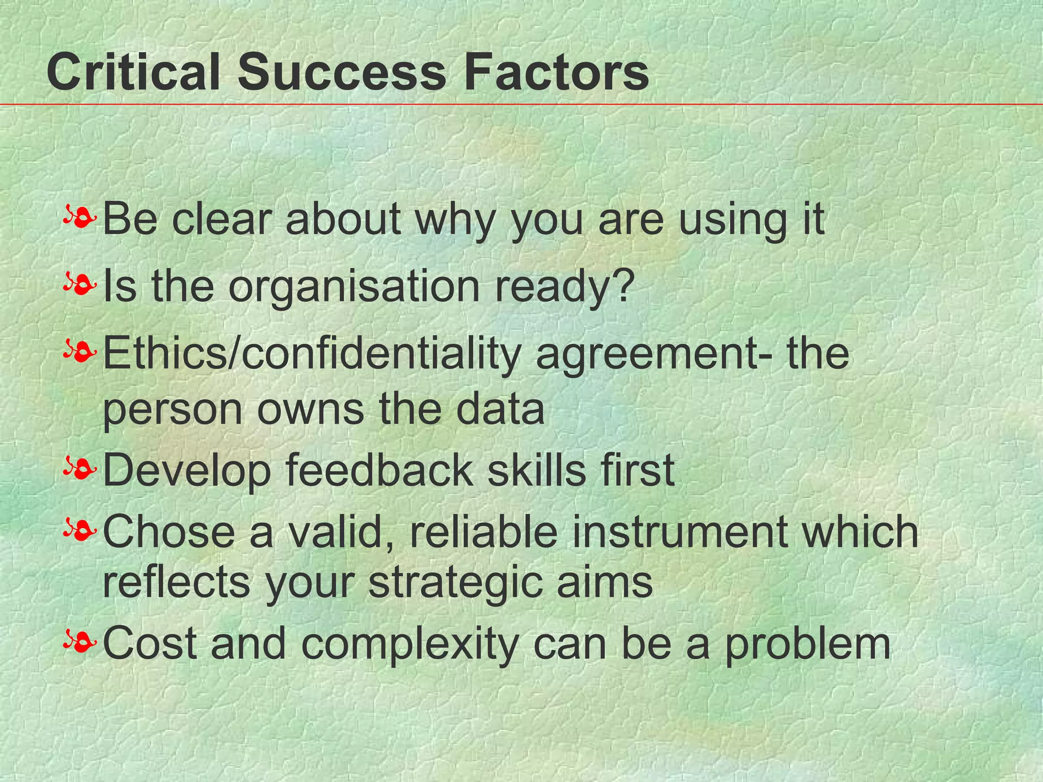 Critical Success Factors Be clear about why you are using it Is the organisation ready? Ethics/confidentiality agreement- the person owns the data Develop feedback skills first Chose a valid, reliable instrument which reflects your strategic aims  Cost and complexity can be a problem  