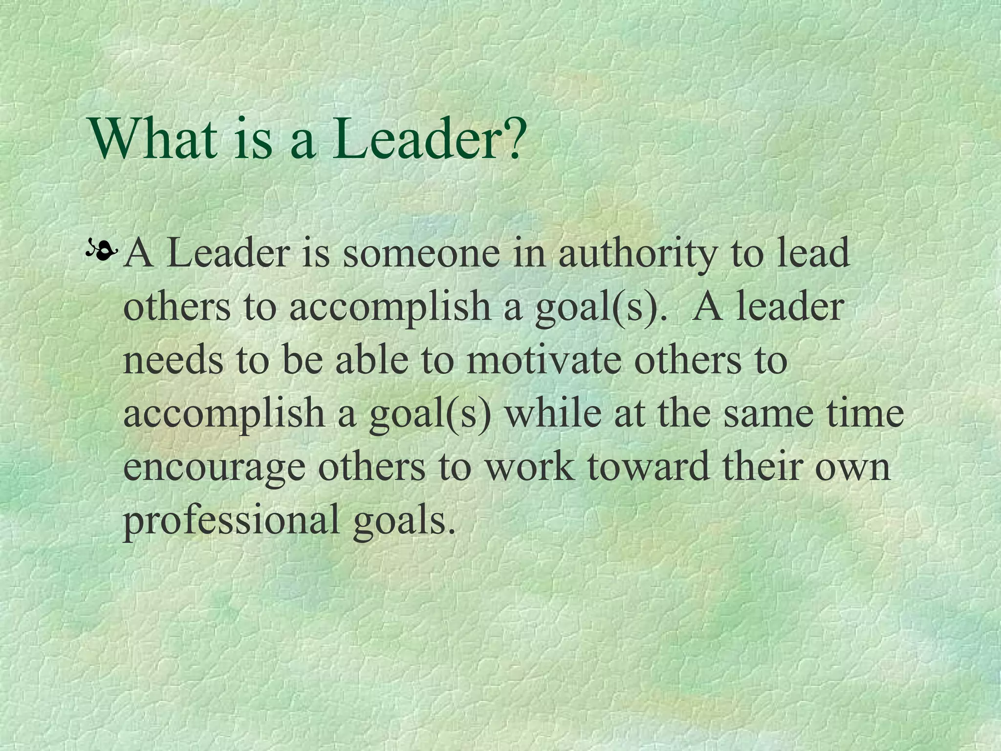 What is a Leader? A Leader is someone in authority to lead others to accomplish a goal(s).  A leader needs to be able to motivate others to accomplish a goal(s) while at the same time encourage others to work toward their own professional goals. 
