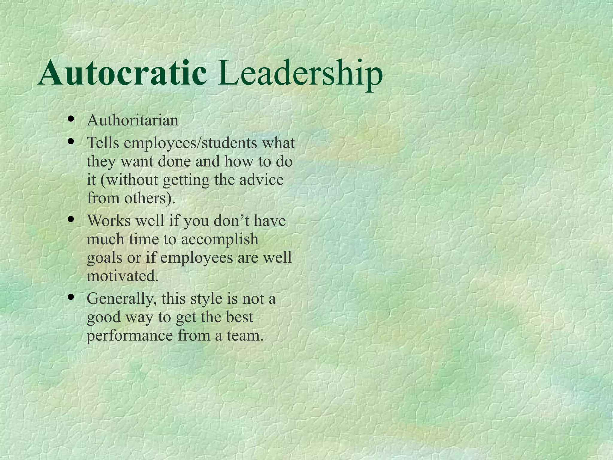 Autocratic  Leadership Authoritarian  Tells employees/students what they want done and how to do it (without getting the advice from others). Works well if you don’t have much time to accomplish goals or if employees are well motivated. Generally, this style is not a good way to get the best performance from a team. 