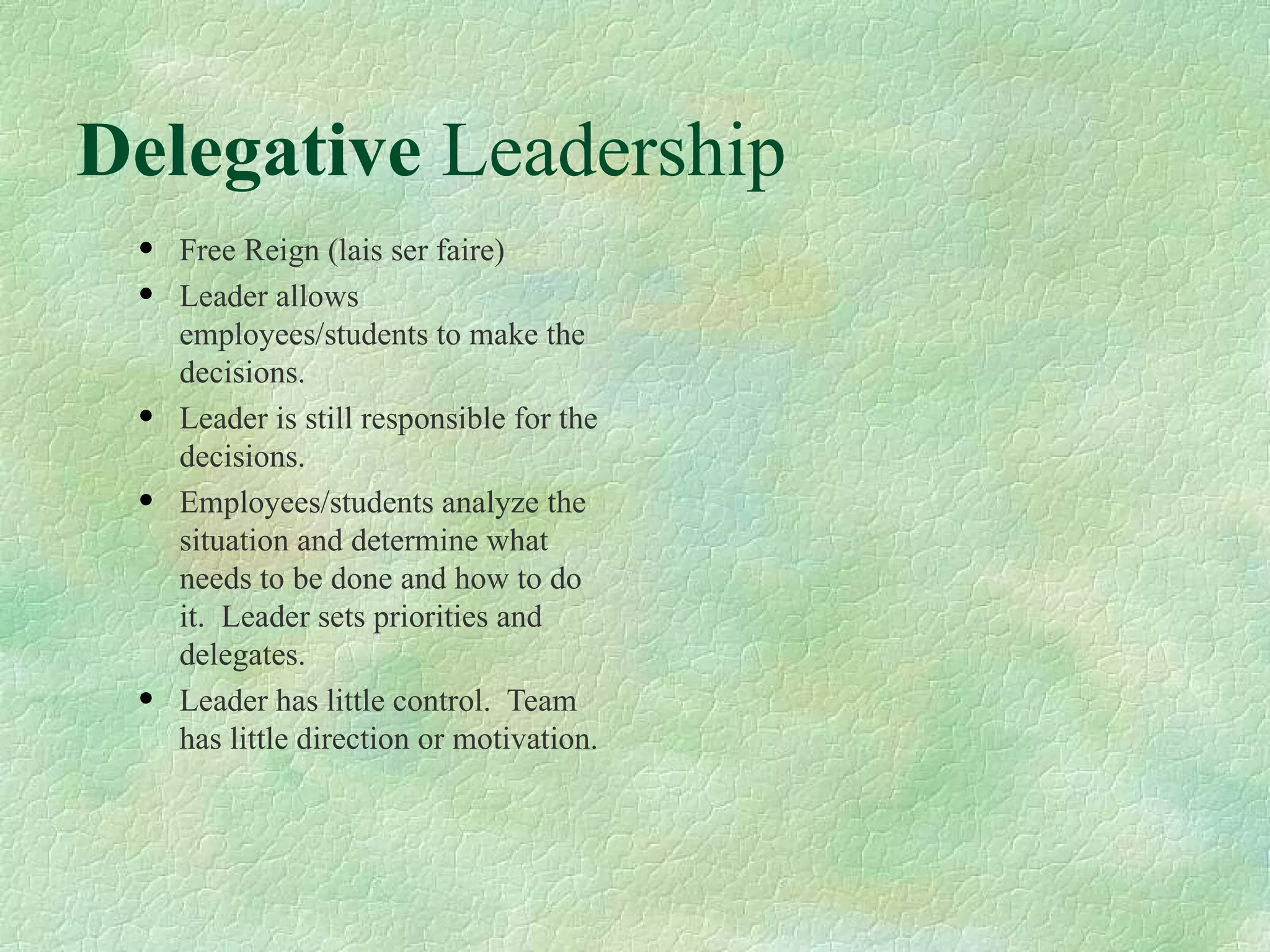 Delegative  Leadership  Free Reign (lais ser faire) Leader allows employees/students to make the decisions.  Leader is still responsible for the decisions. Employees/students analyze the situation and determine what needs to be done and how to do it.  Leader sets priorities and delegates. Leader has little control.  Team has little direction or motivation. 