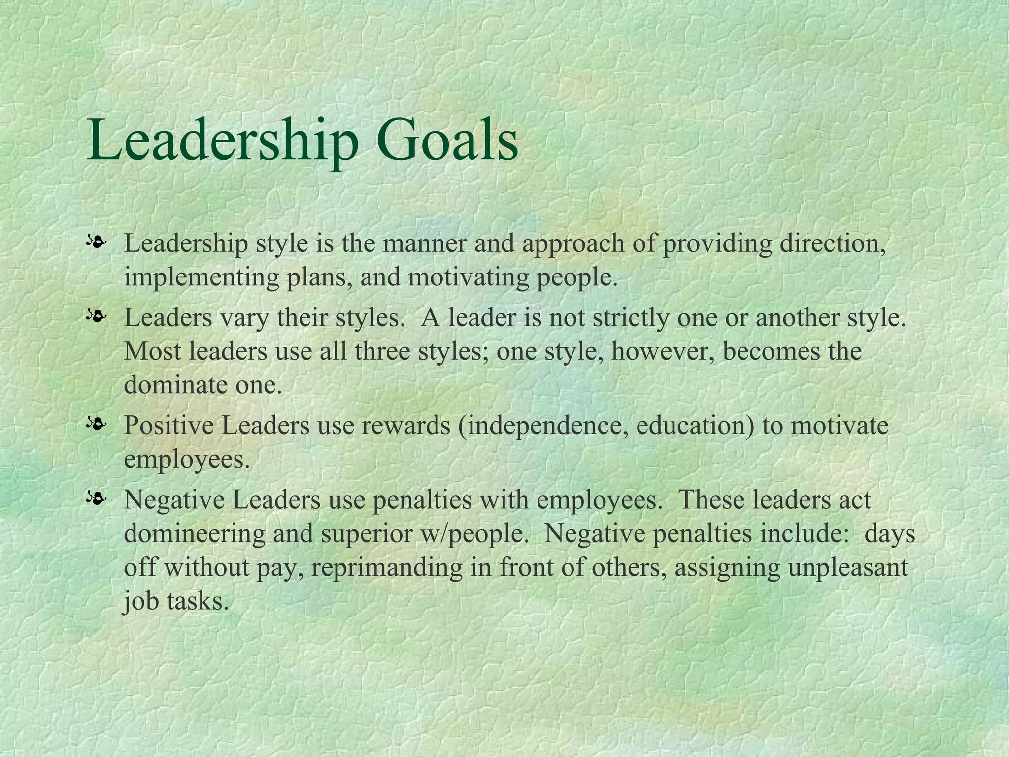 Leadership Goals Leadership style is the manner and approach of providing direction, implementing plans, and motivating people. Leaders vary their styles.  A leader is not strictly one or another style.  Most leaders use all three styles; one style, however, becomes the dominate one. Positive Leaders use rewards (independence, education) to motivate employees. Negative Leaders use penalties with employees.  These leaders act domineering and superior w/people.  Negative penalties include:  days off without pay, reprimanding in front of others, assigning unpleasant job tasks.  