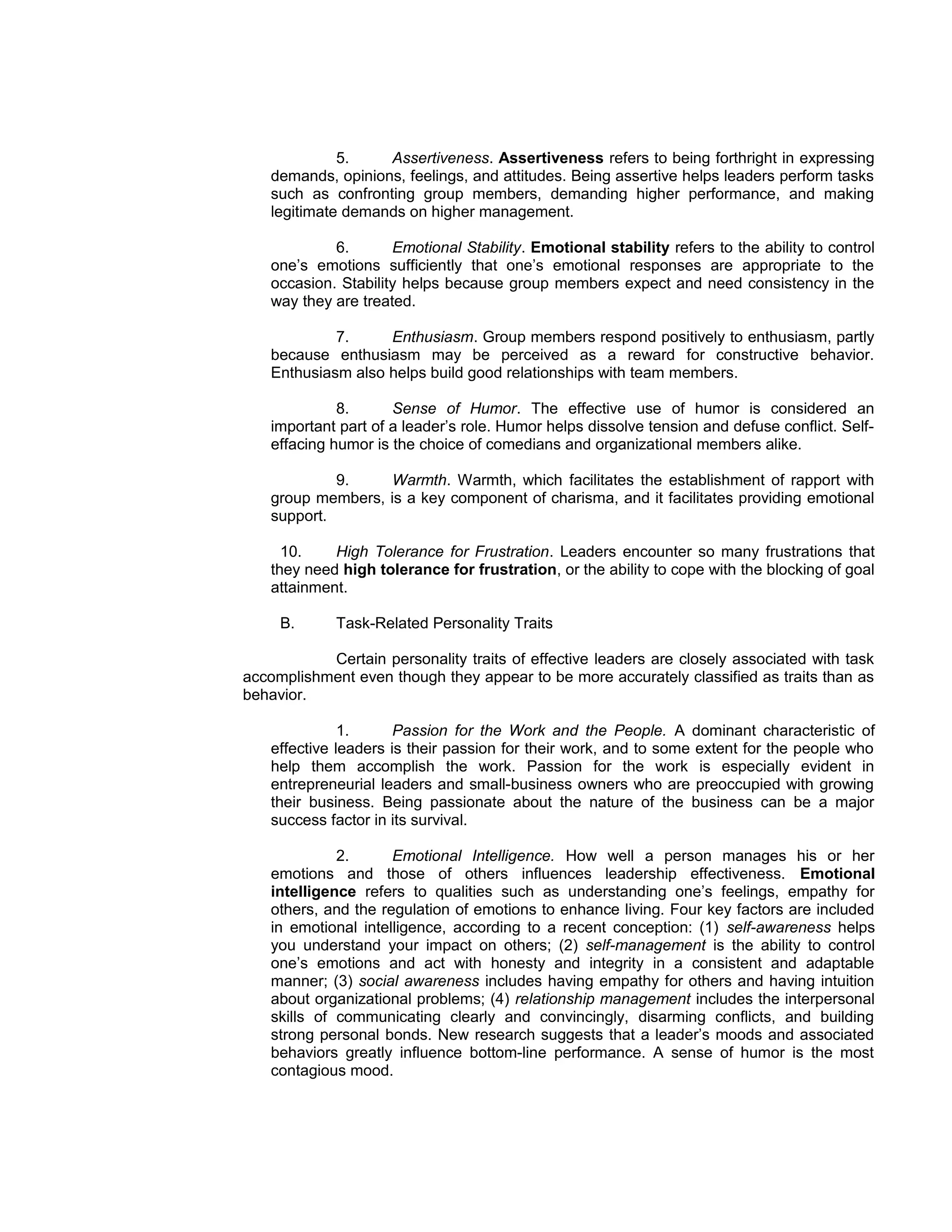 5.    Assertiveness. Assertiveness refers to being forthright in expressing
    demands, opinions, feelings, and attitudes. Being assertive helps leaders perform tasks
    such as confronting group members, demanding higher performance, and making
    legitimate demands on higher management.

             6.       Emotional Stability. Emotional stability refers to the ability to control
    one’s emotions sufficiently that one’s emotional responses are appropriate to the
    occasion. Stability helps because group members expect and need consistency in the
    way they are treated.

             7.     Enthusiasm. Group members respond positively to enthusiasm, partly
    because enthusiasm may be perceived as a reward for constructive behavior.
    Enthusiasm also helps build good relationships with team members.

              8.      Sense of Humor. The effective use of humor is considered an
    important part of a leader’s role. Humor helps dissolve tension and defuse conflict. Self-
    effacing humor is the choice of comedians and organizational members alike.

             9.    Warmth. Warmth, which facilitates the establishment of rapport with
    group members, is a key component of charisma, and it facilitates providing emotional
    support.

      10.    High Tolerance for Frustration. Leaders encounter so many frustrations that
    they need high tolerance for frustration, or the ability to cope with the blocking of goal
    attainment.

     B.      Task-Related Personality Traits

           Certain personality traits of effective leaders are closely associated with task
accomplishment even though they appear to be more accurately classified as traits than as
behavior.

               1.      Passion for the Work and the People. A dominant characteristic of
    effective leaders is their passion for their work, and to some extent for the people who
    help them accomplish the work. Passion for the work is especially evident in
    entrepreneurial leaders and small-business owners who are preoccupied with growing
    their business. Being passionate about the nature of the business can be a major
    success factor in its survival.

              2.      Emotional Intelligence. How well a person manages his or her
    emotions and those of others influences leadership effectiveness. Emotional
    intelligence refers to qualities such as understanding one’s feelings, empathy for
    others, and the regulation of emotions to enhance living. Four key factors are included
    in emotional intelligence, according to a recent conception: (1) self-awareness helps
    you understand your impact on others; (2) self-management is the ability to control
    one’s emotions and act with honesty and integrity in a consistent and adaptable
    manner; (3) social awareness includes having empathy for others and having intuition
    about organizational problems; (4) relationship management includes the interpersonal
    skills of communicating clearly and convincingly, disarming conflicts, and building
    strong personal bonds. New research suggests that a leader’s moods and associated
    behaviors greatly influence bottom-line performance. A sense of humor is the most
    contagious mood.
 