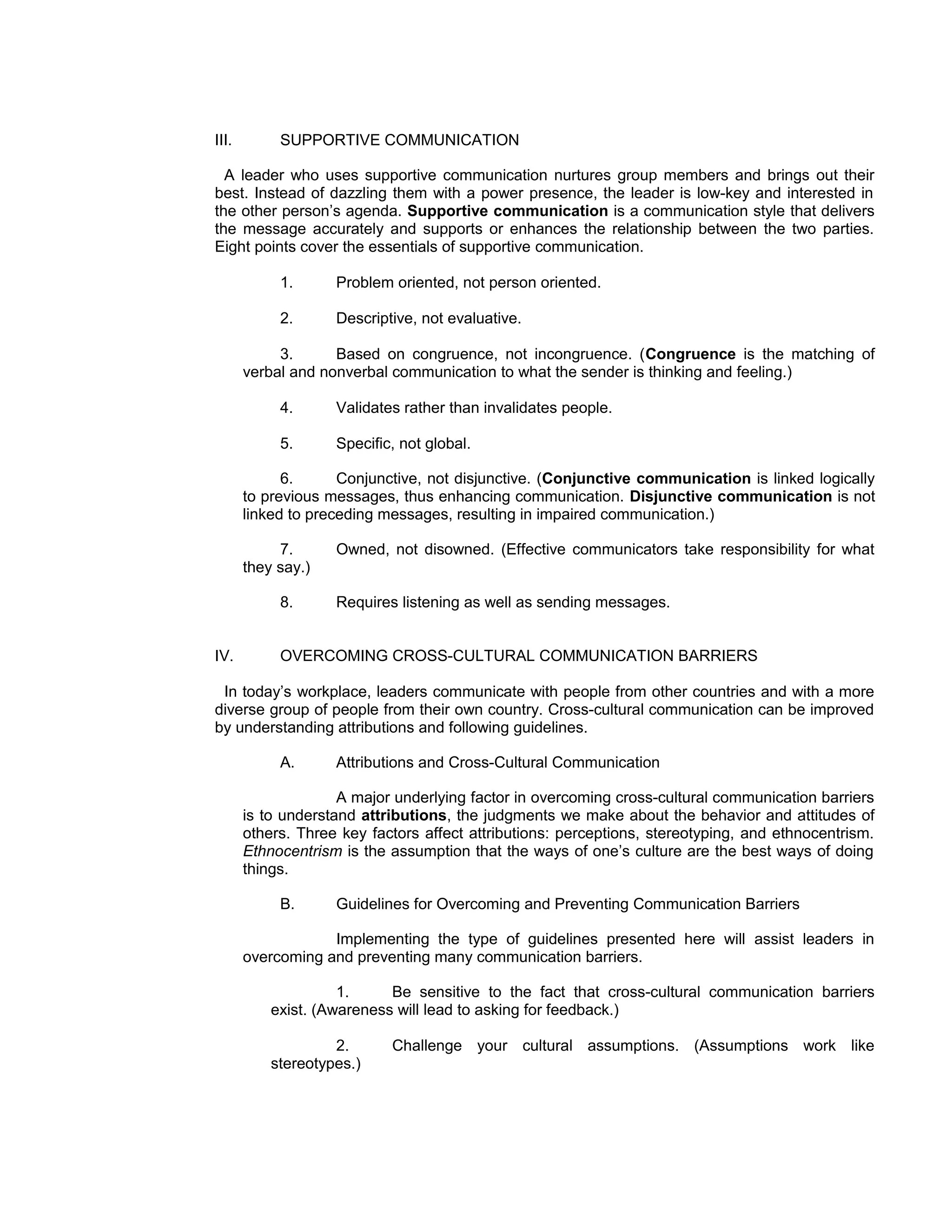 III.        SUPPORTIVE COMMUNICATION

  A leader who uses supportive communication nurtures group members and brings out their
best. Instead of dazzling them with a power presence, the leader is low-key and interested in
the other person’s agenda. Supportive communication is a communication style that delivers
the message accurately and supports or enhances the relationship between the two parties.
Eight points cover the essentials of supportive communication.

            1.      Problem oriented, not person oriented.

            2.      Descriptive, not evaluative.

            3.      Based on congruence, not incongruence. (Congruence is the matching of
       verbal and nonverbal communication to what the sender is thinking and feeling.)

            4.      Validates rather than invalidates people.

            5.      Specific, not global.

             6.      Conjunctive, not disjunctive. (Conjunctive communication is linked logically
       to previous messages, thus enhancing communication. Disjunctive communication is not
       linked to preceding messages, resulting in impaired communication.)

            7.      Owned, not disowned. (Effective communicators take responsibility for what
       they say.)

            8.      Requires listening as well as sending messages.


IV.         OVERCOMING CROSS-CULTURAL COMMUNICATION BARRIERS

 In today’s workplace, leaders communicate with people from other countries and with a more
diverse group of people from their own country. Cross-cultural communication can be improved
by understanding attributions and following guidelines.

            A.      Attributions and Cross-Cultural Communication

                     A major underlying factor in overcoming cross-cultural communication barriers
       is to understand attributions, the judgments we make about the behavior and attitudes of
       others. Three key factors affect attributions: perceptions, stereotyping, and ethnocentrism.
       Ethnocentrism is the assumption that the ways of one’s culture are the best ways of doing
       things.

            B.      Guidelines for Overcoming and Preventing Communication Barriers

                   Implementing the type of guidelines presented here will assist leaders in
       overcoming and preventing many communication barriers.

                     1.     Be sensitive to the fact that cross-cultural communication barriers
           exist. (Awareness will lead to asking for feedback.)

                    2.      Challenge your cultural assumptions. (Assumptions work like
           stereotypes.)
 