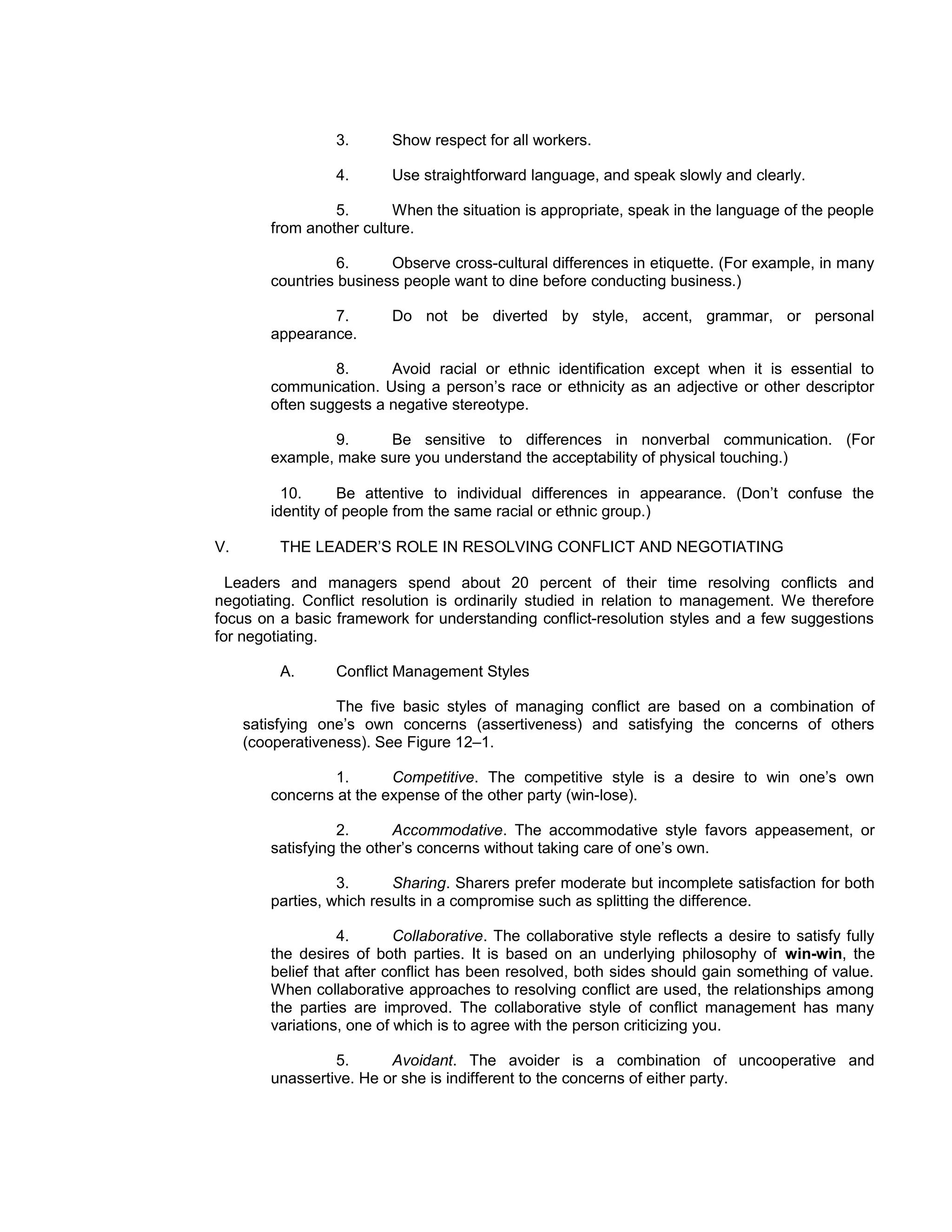 3.       Show respect for all workers.

                 4.       Use straightforward language, and speak slowly and clearly.

                 5.       When the situation is appropriate, speak in the language of the people
        from another culture.

                  6.     Observe cross-cultural differences in etiquette. (For example, in many
        countries business people want to dine before conducting business.)

                7.        Do not be diverted by style, accent, grammar, or personal
        appearance.

                 8.      Avoid racial or ethnic identification except when it is essential to
        communication. Using a person’s race or ethnicity as an adjective or other descriptor
        often suggests a negative stereotype.

                 9.    Be sensitive to differences in nonverbal communication. (For
        example, make sure you understand the acceptability of physical touching.)

          10.      Be attentive to individual differences in appearance. (Don’t confuse the
        identity of people from the same racial or ethnic group.)

V.        THE LEADER’S ROLE IN RESOLVING CONFLICT AND NEGOTIATING

  Leaders and managers spend about 20 percent of their time resolving conflicts and
negotiating. Conflict resolution is ordinarily studied in relation to management. We therefore
focus on a basic framework for understanding conflict-resolution styles and a few suggestions
for negotiating.

          A.     Conflict Management Styles

                  The five basic styles of managing conflict are based on a combination of
     satisfying one’s own concerns (assertiveness) and satisfying the concerns of others
     (cooperativeness). See Figure 12–1.

                 1.      Competitive. The competitive style is a desire to win one’s own
        concerns at the expense of the other party (win-lose).

                  2.       Accommodative. The accommodative style favors appeasement, or
        satisfying the other’s concerns without taking care of one’s own.

                  3.      Sharing. Sharers prefer moderate but incomplete satisfaction for both
        parties, which results in a compromise such as splitting the difference.

                  4.       Collaborative. The collaborative style reflects a desire to satisfy fully
        the desires of both parties. It is based on an underlying philosophy of win-win, the
        belief that after conflict has been resolved, both sides should gain something of value.
        When collaborative approaches to resolving conflict are used, the relationships among
        the parties are improved. The collaborative style of conflict management has many
        variations, one of which is to agree with the person criticizing you.

                 5.      Avoidant. The avoider is a combination of uncooperative and
        unassertive. He or she is indifferent to the concerns of either party.
 