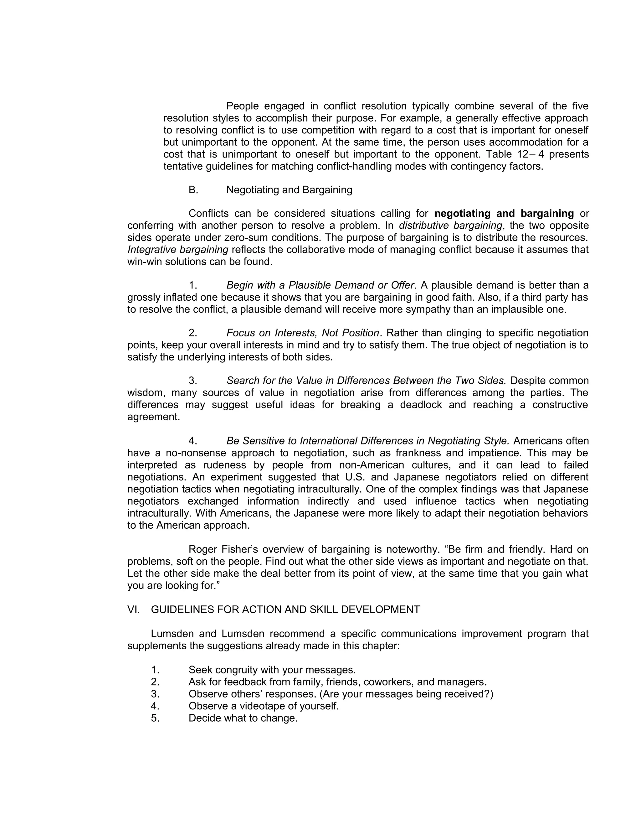 People engaged in conflict resolution typically combine several of the five
           resolution styles to accomplish their purpose. For example, a generally effective approach
           to resolving conflict is to use competition with regard to a cost that is important for oneself
           but unimportant to the opponent. At the same time, the person uses accommodation for a
           cost that is unimportant to oneself but important to the opponent. Table 12 – 4 presents
           tentative guidelines for matching conflict-handling modes with contingency factors.

                B.       Negotiating and Bargaining

              Conflicts can be considered situations calling for negotiating and bargaining or
conferring with another person to resolve a problem. In distributive bargaining, the two opposite
sides operate under zero-sum conditions. The purpose of bargaining is to distribute the resources.
Integrative bargaining reflects the collaborative mode of managing conflict because it assumes that
win-win solutions can be found.

               1.      Begin with a Plausible Demand or Offer. A plausible demand is better than a
grossly inflated one because it shows that you are bargaining in good faith. Also, if a third party has
to resolve the conflict, a plausible demand will receive more sympathy than an implausible one.

              2.      Focus on Interests, Not Position. Rather than clinging to specific negotiation
points, keep your overall interests in mind and try to satisfy them. The true object of negotiation is to
satisfy the underlying interests of both sides.

            3.     Search for the Value in Differences Between the Two Sides. Despite common
wisdom, many sources of value in negotiation arise from differences among the parties. The
differences may suggest useful ideas for breaking a deadlock and reaching a constructive
agreement.

               4.      Be Sensitive to International Differences in Negotiating Style. Americans often
have a no-nonsense approach to negotiation, such as frankness and impatience. This may be
interpreted as rudeness by people from non-American cultures, and it can lead to failed
negotiations. An experiment suggested that U.S. and Japanese negotiators relied on different
negotiation tactics when negotiating intraculturally. One of the complex findings was that Japanese
negotiators exchanged information indirectly and used influence tactics when negotiating
intraculturally. With Americans, the Japanese were more likely to adapt their negotiation behaviors
to the American approach.

             Roger Fisher’s overview of bargaining is noteworthy. “Be firm and friendly. Hard on
problems, soft on the people. Find out what the other side views as important and negotiate on that.
Let the other side make the deal better from its point of view, at the same time that you gain what
you are looking for.”

VI.   GUIDELINES FOR ACTION AND SKILL DEVELOPMENT

    Lumsden and Lumsden recommend a specific communications improvement program that
supplements the suggestions already made in this chapter:

      1.        Seek congruity with your messages.
      2.        Ask for feedback from family, friends, coworkers, and managers.
      3.        Observe others’ responses. (Are your messages being received?)
      4.        Observe a videotape of yourself.
      5.        Decide what to change.
 