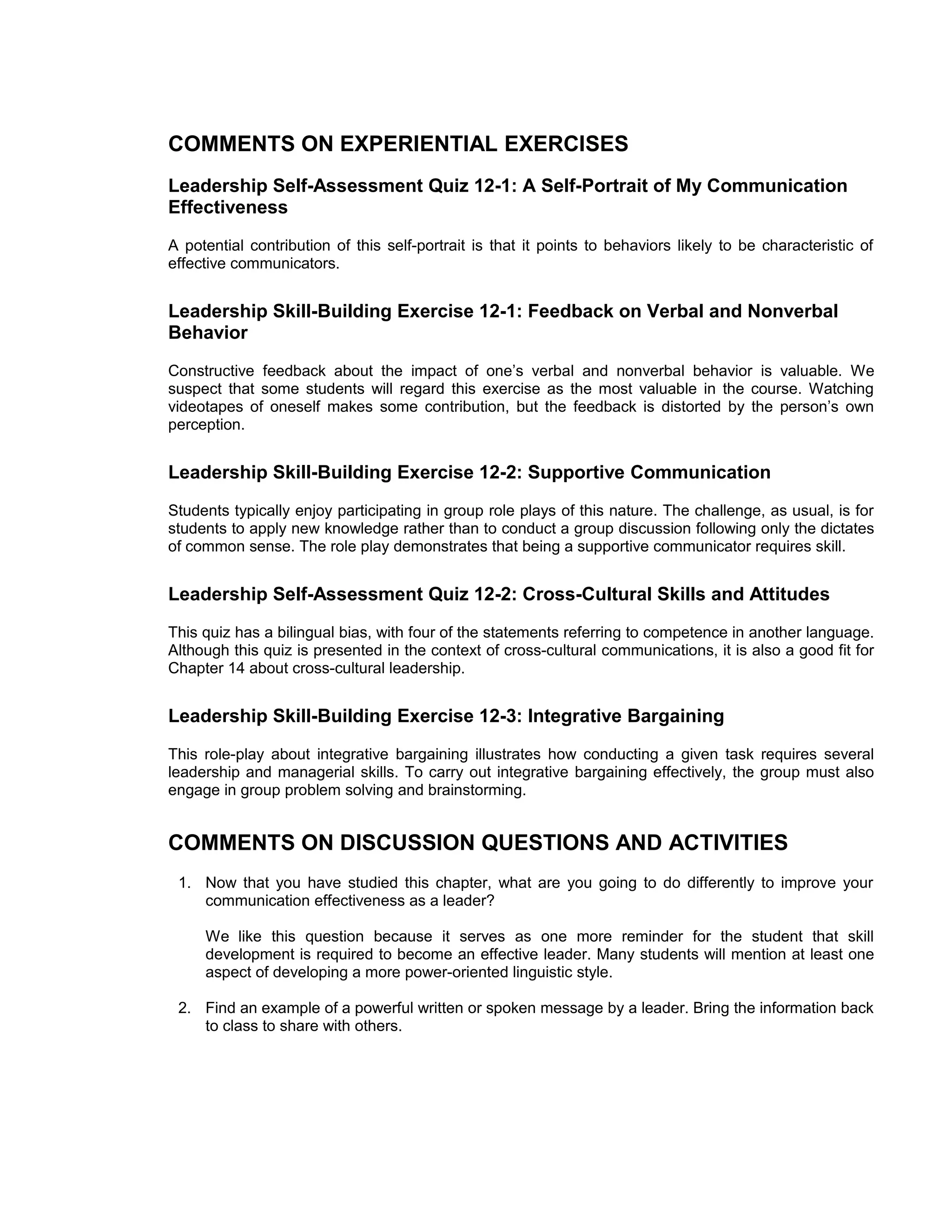 COMMENTS ON EXPERIENTIAL EXERCISES
Leadership Self-Assessment Quiz 12-1: A Self-Portrait of My Communication
Effectiveness
A potential contribution of this self-portrait is that it points to behaviors likely to be characteristic of
effective communicators.


Leadership Skill-Building Exercise 12-1: Feedback on Verbal and Nonverbal
Behavior
Constructive feedback about the impact of one’s verbal and nonverbal behavior is valuable. We
suspect that some students will regard this exercise as the most valuable in the course. Watching
videotapes of oneself makes some contribution, but the feedback is distorted by the person’s own
perception.


Leadership Skill-Building Exercise 12-2: Supportive Communication
Students typically enjoy participating in group role plays of this nature. The challenge, as usual, is for
students to apply new knowledge rather than to conduct a group discussion following only the dictates
of common sense. The role play demonstrates that being a supportive communicator requires skill.


Leadership Self-Assessment Quiz 12-2: Cross-Cultural Skills and Attitudes
This quiz has a bilingual bias, with four of the statements referring to competence in another language.
Although this quiz is presented in the context of cross-cultural communications, it is also a good fit for
Chapter 14 about cross-cultural leadership.


Leadership Skill-Building Exercise 12-3: Integrative Bargaining
This role-play about integrative bargaining illustrates how conducting a given task requires several
leadership and managerial skills. To carry out integrative bargaining effectively, the group must also
engage in group problem solving and brainstorming.


COMMENTS ON DISCUSSION QUESTIONS AND ACTIVITIES
 1. Now that you have studied this chapter, what are you going to do differently to improve your
    communication effectiveness as a leader?

     We like this question because it serves as one more reminder for the student that skill
     development is required to become an effective leader. Many students will mention at least one
     aspect of developing a more power-oriented linguistic style.

 2. Find an example of a powerful written or spoken message by a leader. Bring the information back
    to class to share with others.
 