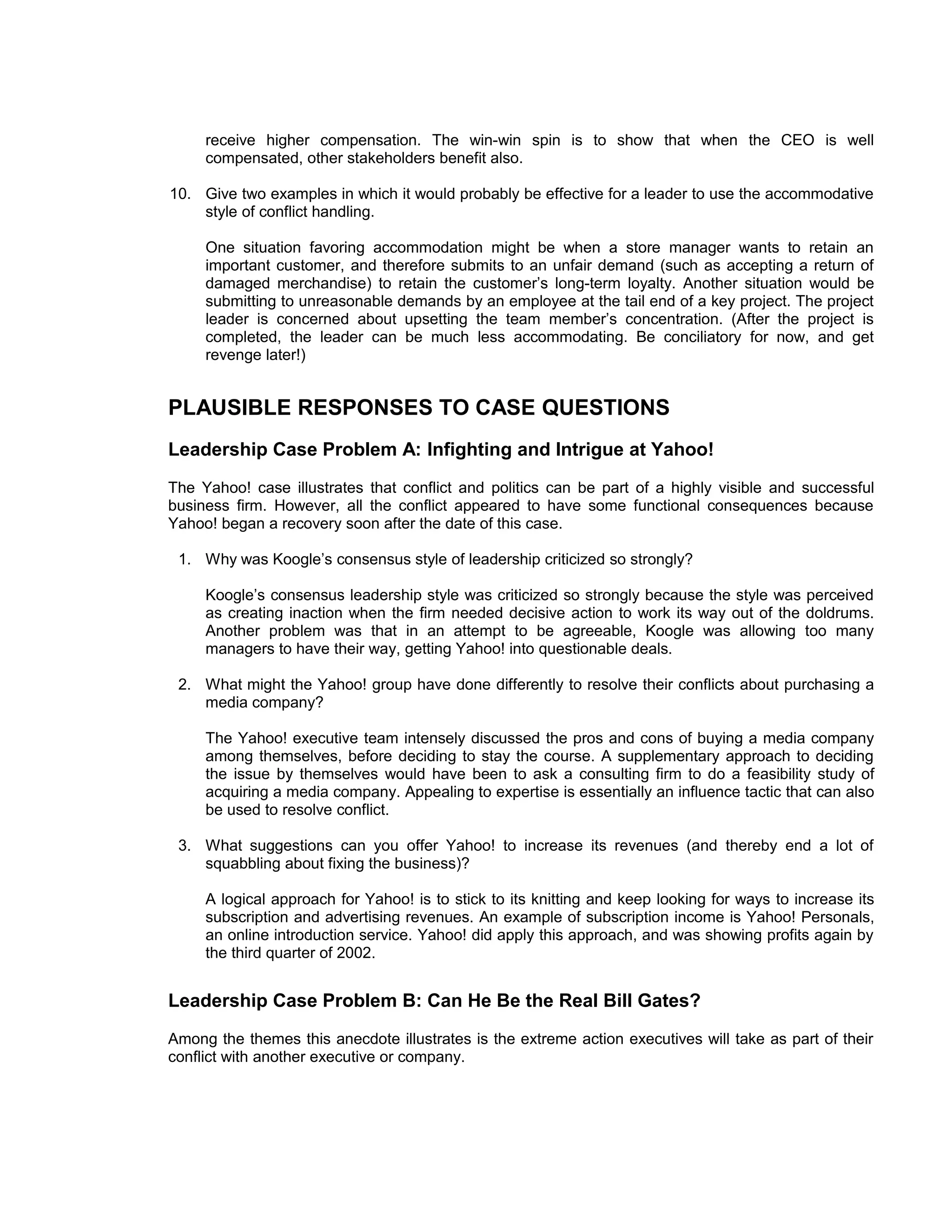 receive higher compensation. The win-win spin is to show that when the CEO is well
     compensated, other stakeholders benefit also.

10. Give two examples in which it would probably be effective for a leader to use the accommodative
    style of conflict handling.

     One situation favoring accommodation might be when a store manager wants to retain an
     important customer, and therefore submits to an unfair demand (such as accepting a return of
     damaged merchandise) to retain the customer’s long-term loyalty. Another situation would be
     submitting to unreasonable demands by an employee at the tail end of a key project. The project
     leader is concerned about upsetting the team member’s concentration. (After the project is
     completed, the leader can be much less accommodating. Be conciliatory for now, and get
     revenge later!)


PLAUSIBLE RESPONSES TO CASE QUESTIONS
Leadership Case Problem A: Infighting and Intrigue at Yahoo!
The Yahoo! case illustrates that conflict and politics can be part of a highly visible and successful
business firm. However, all the conflict appeared to have some functional consequences because
Yahoo! began a recovery soon after the date of this case.

 1. Why was Koogle’s consensus style of leadership criticized so strongly?

     Koogle’s consensus leadership style was criticized so strongly because the style was perceived
     as creating inaction when the firm needed decisive action to work its way out of the doldrums.
     Another problem was that in an attempt to be agreeable, Koogle was allowing too many
     managers to have their way, getting Yahoo! into questionable deals.

 2. What might the Yahoo! group have done differently to resolve their conflicts about purchasing a
    media company?

     The Yahoo! executive team intensely discussed the pros and cons of buying a media company
     among themselves, before deciding to stay the course. A supplementary approach to deciding
     the issue by themselves would have been to ask a consulting firm to do a feasibility study of
     acquiring a media company. Appealing to expertise is essentially an influence tactic that can also
     be used to resolve conflict.

 3. What suggestions can you offer Yahoo! to increase its revenues (and thereby end a lot of
    squabbling about fixing the business)?

     A logical approach for Yahoo! is to stick to its knitting and keep looking for ways to increase its
     subscription and advertising revenues. An example of subscription income is Yahoo! Personals,
     an online introduction service. Yahoo! did apply this approach, and was showing profits again by
     the third quarter of 2002.


Leadership Case Problem B: Can He Be the Real Bill Gates?
Among the themes this anecdote illustrates is the extreme action executives will take as part of their
conflict with another executive or company.
 