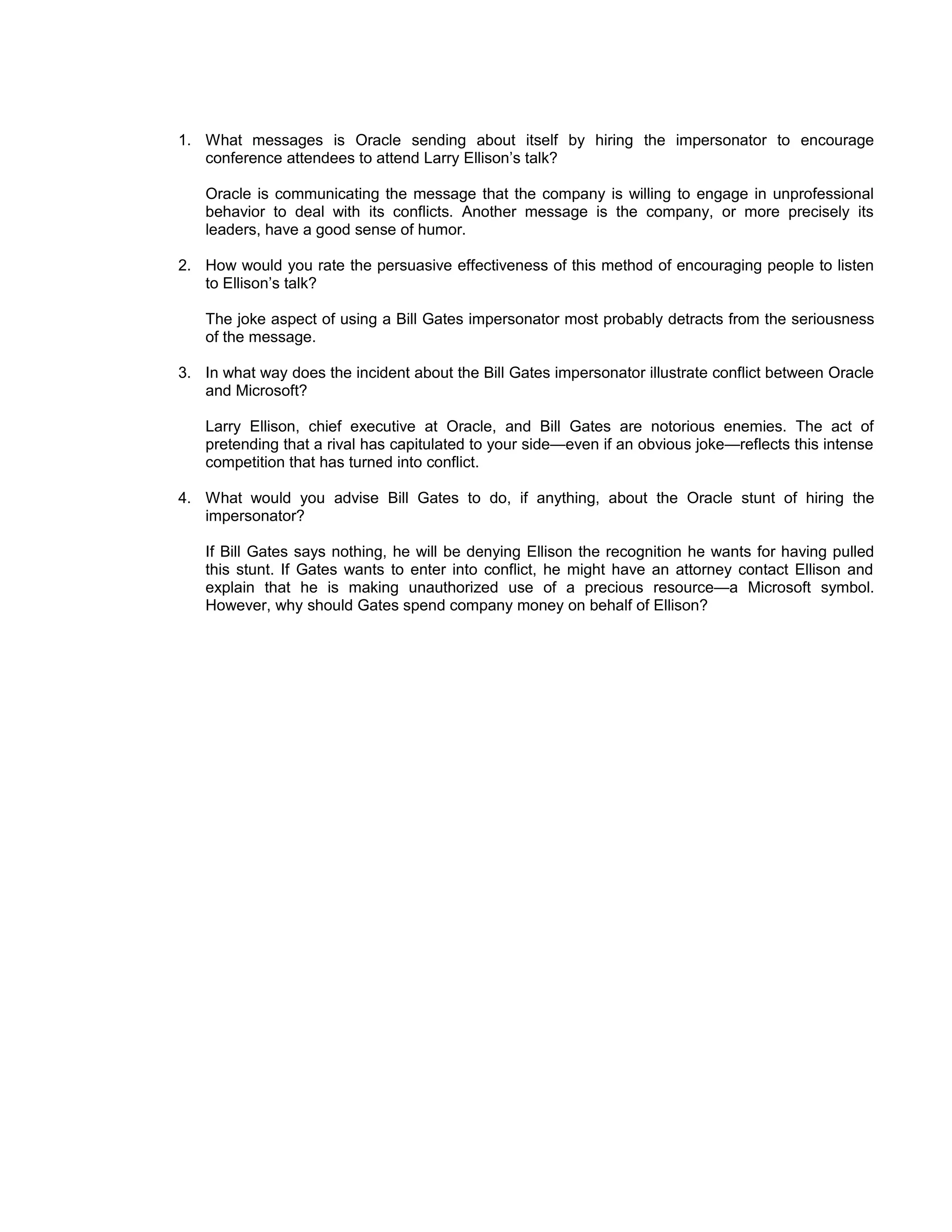 1. What messages is Oracle sending about itself by hiring the impersonator to encourage
   conference attendees to attend Larry Ellison’s talk?

   Oracle is communicating the message that the company is willing to engage in unprofessional
   behavior to deal with its conflicts. Another message is the company, or more precisely its
   leaders, have a good sense of humor.

2. How would you rate the persuasive effectiveness of this method of encouraging people to listen
   to Ellison’s talk?

   The joke aspect of using a Bill Gates impersonator most probably detracts from the seriousness
   of the message.

3. In what way does the incident about the Bill Gates impersonator illustrate conflict between Oracle
   and Microsoft?

   Larry Ellison, chief executive at Oracle, and Bill Gates are notorious enemies. The act of
   pretending that a rival has capitulated to your side—even if an obvious joke—reflects this intense
   competition that has turned into conflict.

4. What would you advise Bill Gates to do, if anything, about the Oracle stunt of hiring the
   impersonator?

   If Bill Gates says nothing, he will be denying Ellison the recognition he wants for having pulled
   this stunt. If Gates wants to enter into conflict, he might have an attorney contact Ellison and
   explain that he is making unauthorized use of a precious resource—a Microsoft symbol.
   However, why should Gates spend company money on behalf of Ellison?
 