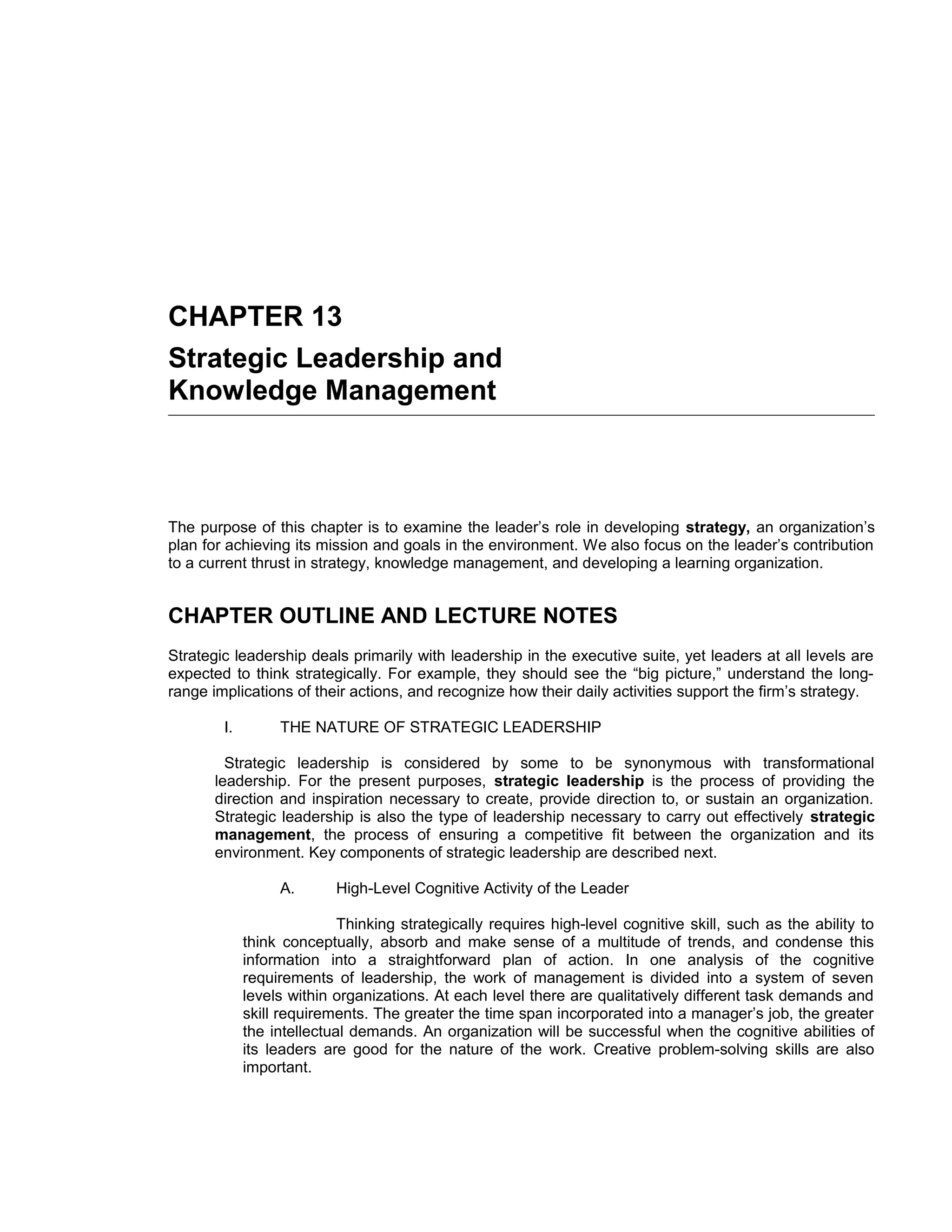 CHAPTER 13
Strategic Leadership and
Knowledge Management



The purpose of this chapter is to examine the leader’s role in developing strategy, an organization’s
plan for achieving its mission and goals in the environment. We also focus on the leader’s contribution
to a current thrust in strategy, knowledge management, and developing a learning organization.


CHAPTER OUTLINE AND LECTURE NOTES
Strategic leadership deals primarily with leadership in the executive suite, yet leaders at all levels are
expected to think strategically. For example, they should see the “big picture,” understand the long-
range implications of their actions, and recognize how their daily activities support the firm’s strategy.

        I.        THE NATURE OF STRATEGIC LEADERSHIP

         Strategic leadership is considered by some to be synonymous with transformational
       leadership. For the present purposes, strategic leadership is the process of providing the
       direction and inspiration necessary to create, provide direction to, or sustain an organization.
       Strategic leadership is also the type of leadership necessary to carry out effectively strategic
       management, the process of ensuring a competitive fit between the organization and its
       environment. Key components of strategic leadership are described next.

                  A.       High-Level Cognitive Activity of the Leader

                            Thinking strategically requires high-level cognitive skill, such as the ability to
             think conceptually, absorb and make sense of a multitude of trends, and condense this
             information into a straightforward plan of action. In one analysis of the cognitive
             requirements of leadership, the work of management is divided into a system of seven
             levels within organizations. At each level there are qualitatively different task demands and
             skill requirements. The greater the time span incorporated into a manager’s job, the greater
             the intellectual demands. An organization will be successful when the cognitive abilities of
             its leaders are good for the nature of the work. Creative problem-solving skills are also
             important.
 