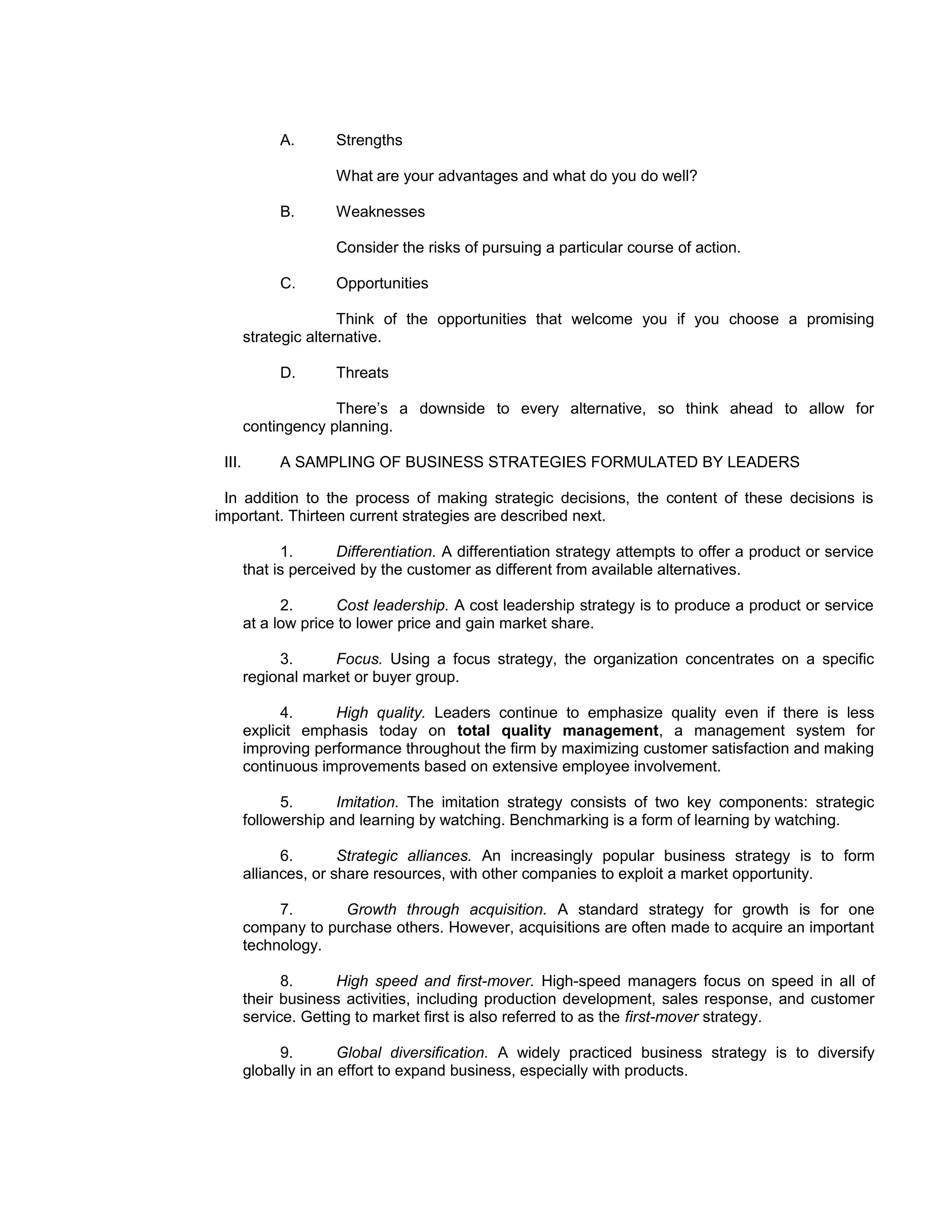 A.       Strengths

                      What are your advantages and what do you do well?

             B.       Weaknesses

                      Consider the risks of pursuing a particular course of action.

             C.       Opportunities

                       Think of the opportunities that welcome you if you choose a promising
        strategic alternative.

             D.       Threats

                     There’s a downside to every alternative, so think ahead to allow for
        contingency planning.

 III.        A SAMPLING OF BUSINESS STRATEGIES FORMULATED BY LEADERS

 In addition to the process of making strategic decisions, the content of these decisions is
important. Thirteen current strategies are described next.

              1.       Differentiation. A differentiation strategy attempts to offer a product or service
        that is perceived by the customer as different from available alternatives.

              2.      Cost leadership. A cost leadership strategy is to produce a product or service
        at a low price to lower price and gain market share.

             3.      Focus. Using a focus strategy, the organization concentrates on a specific
        regional market or buyer group.

              4.     High quality. Leaders continue to emphasize quality even if there is less
        explicit emphasis today on total quality management, a management system for
        improving performance throughout the firm by maximizing customer satisfaction and making
        continuous improvements based on extensive employee involvement.

              5.      Imitation. The imitation strategy consists of two key components: strategic
        followership and learning by watching. Benchmarking is a form of learning by watching.

              6.       Strategic alliances. An increasingly popular business strategy is to form
        alliances, or share resources, with other companies to exploit a market opportunity.

             7.      Growth through acquisition. A standard strategy for growth is for one
        company to purchase others. However, acquisitions are often made to acquire an important
        technology.

              8.      High speed and first-mover. High-speed managers focus on speed in all of
        their business activities, including production development, sales response, and customer
        service. Getting to market first is also referred to as the first-mover strategy.

             9.        Global diversification. A widely practiced business strategy is to diversify
        globally in an effort to expand business, especially with products.
 