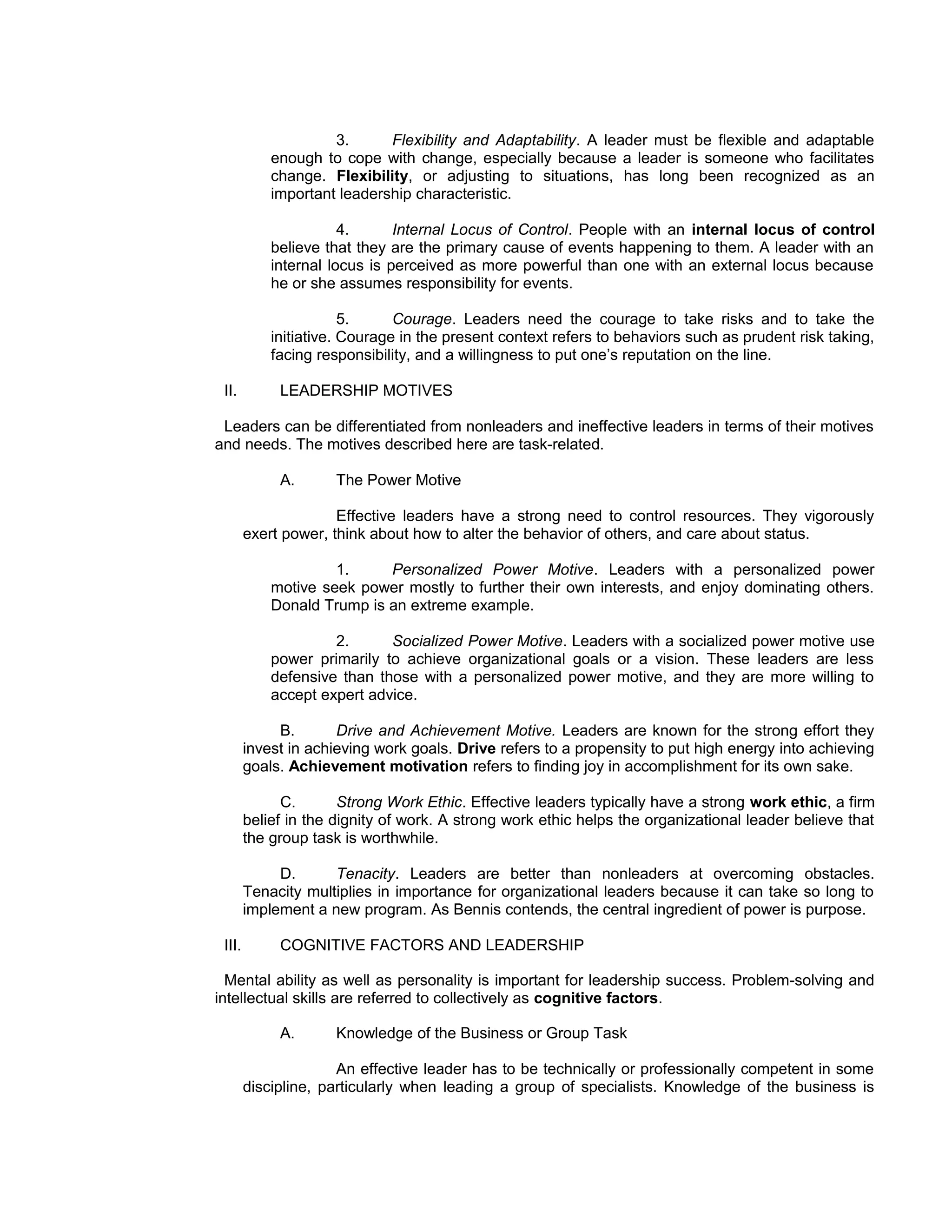 3.      Flexibility and Adaptability. A leader must be flexible and adaptable
            enough to cope with change, especially because a leader is someone who facilitates
            change. Flexibility, or adjusting to situations, has long been recognized as an
            important leadership characteristic.

                       4.      Internal Locus of Control. People with an internal locus of control
            believe that they are the primary cause of events happening to them. A leader with an
            internal locus is perceived as more powerful than one with an external locus because
            he or she assumes responsibility for events.

                        5.     Courage. Leaders need the courage to take risks and to take the
            initiative. Courage in the present context refers to behaviors such as prudent risk taking,
            facing responsibility, and a willingness to put one’s reputation on the line.

 II.         LEADERSHIP MOTIVES

 Leaders can be differentiated from nonleaders and ineffective leaders in terms of their motives
and needs. The motives described here are task-related.

             A.       The Power Motive

                      Effective leaders have a strong need to control resources. They vigorously
        exert power, think about how to alter the behavior of others, and care about status.

                     1.     Personalized Power Motive. Leaders with a personalized power
            motive seek power mostly to further their own interests, and enjoy dominating others.
            Donald Trump is an extreme example.

                     2.      Socialized Power Motive. Leaders with a socialized power motive use
            power primarily to achieve organizational goals or a vision. These leaders are less
            defensive than those with a personalized power motive, and they are more willing to
            accept expert advice.

             B.       Drive and Achievement Motive. Leaders are known for the strong effort they
        invest in achieving work goals. Drive refers to a propensity to put high energy into achieving
        goals. Achievement motivation refers to finding joy in accomplishment for its own sake.

              C.       Strong Work Ethic. Effective leaders typically have a strong work ethic, a firm
        belief in the dignity of work. A strong work ethic helps the organizational leader believe that
        the group task is worthwhile.

             D.      Tenacity. Leaders are better than nonleaders at overcoming obstacles.
        Tenacity multiplies in importance for organizational leaders because it can take so long to
        implement a new program. As Bennis contends, the central ingredient of power is purpose.

 III.        COGNITIVE FACTORS AND LEADERSHIP

  Mental ability as well as personality is important for leadership success. Problem-solving and
intellectual skills are referred to collectively as cognitive factors.

             A.       Knowledge of the Business or Group Task

                      An effective leader has to be technically or professionally competent in some
        discipline, particularly when leading a group of specialists. Knowledge of the business is
 