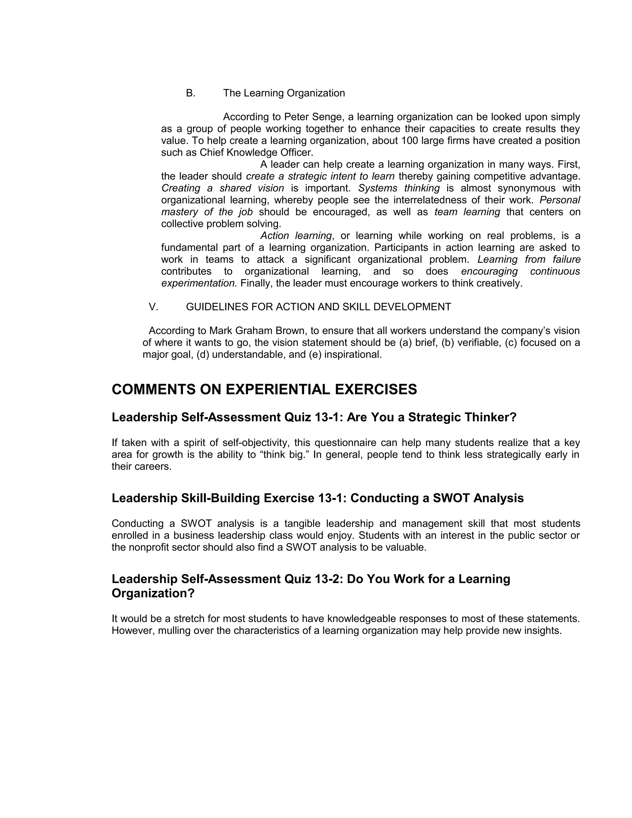 B.      The Learning Organization

                           According to Peter Senge, a learning organization can be looked upon simply
             as a group of people working together to enhance their capacities to create results they
             value. To help create a learning organization, about 100 large firms have created a position
             such as Chief Knowledge Officer.
                                   A leader can help create a learning organization in many ways. First,
             the leader should create a strategic intent to learn thereby gaining competitive advantage.
             Creating a shared vision is important. Systems thinking is almost synonymous with
             organizational learning, whereby people see the interrelatedness of their work. Personal
             mastery of the job should be encouraged, as well as team learning that centers on
             collective problem solving.
                                   Action learning, or learning while working on real problems, is a
             fundamental part of a learning organization. Participants in action learning are asked to
             work in teams to attack a significant organizational problem. Learning from failure
             contributes to organizational learning, and so does encouraging continuous
             experimentation. Finally, the leader must encourage workers to think creatively.

        V.        GUIDELINES FOR ACTION AND SKILL DEVELOPMENT

        According to Mark Graham Brown, to ensure that all workers understand the company’s vision
       of where it wants to go, the vision statement should be (a) brief, (b) verifiable, (c) focused on a
       major goal, (d) understandable, and (e) inspirational.


COMMENTS ON EXPERIENTIAL EXERCISES
Leadership Self-Assessment Quiz 13-1: Are You a Strategic Thinker?
If taken with a spirit of self-objectivity, this questionnaire can help many students realize that a key
area for growth is the ability to “think big.” In general, people tend to think less strategically early in
their careers.


Leadership Skill-Building Exercise 13-1: Conducting a SWOT Analysis
Conducting a SWOT analysis is a tangible leadership and management skill that most students
enrolled in a business leadership class would enjoy. Students with an interest in the public sector or
the nonprofit sector should also find a SWOT analysis to be valuable.


Leadership Self-Assessment Quiz 13-2: Do You Work for a Learning
Organization?
It would be a stretch for most students to have knowledgeable responses to most of these statements.
However, mulling over the characteristics of a learning organization may help provide new insights.
 