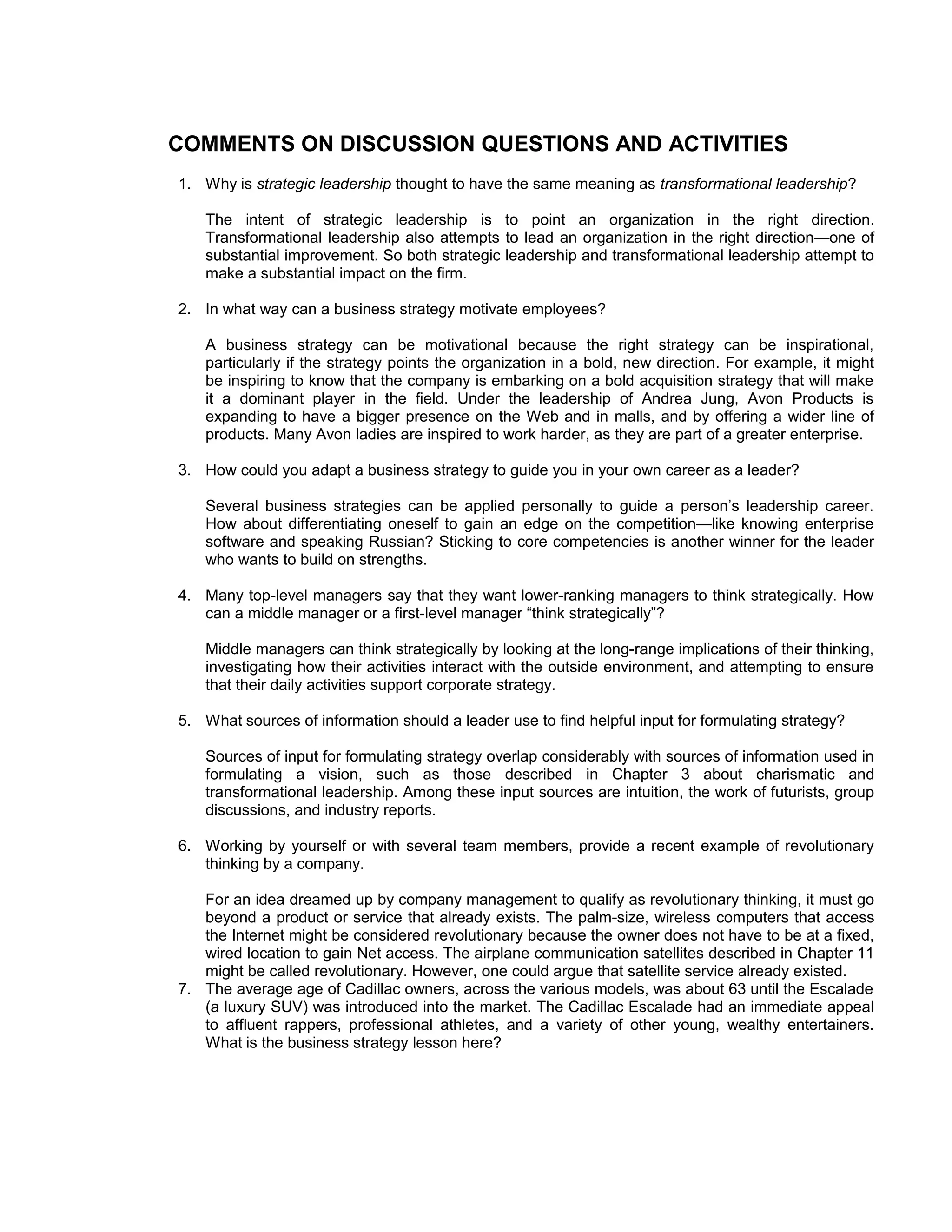 COMMENTS ON DISCUSSION QUESTIONS AND ACTIVITIES
1. Why is strategic leadership thought to have the same meaning as transformational leadership?

    The intent of strategic leadership is to point an organization in the right direction.
    Transformational leadership also attempts to lead an organization in the right direction—one of
    substantial improvement. So both strategic leadership and transformational leadership attempt to
    make a substantial impact on the firm.

2. In what way can a business strategy motivate employees?

    A business strategy can be motivational because the right strategy can be inspirational,
    particularly if the strategy points the organization in a bold, new direction. For example, it might
    be inspiring to know that the company is embarking on a bold acquisition strategy that will make
    it a dominant player in the field. Under the leadership of Andrea Jung, Avon Products is
    expanding to have a bigger presence on the Web and in malls, and by offering a wider line of
    products. Many Avon ladies are inspired to work harder, as they are part of a greater enterprise.

3. How could you adapt a business strategy to guide you in your own career as a leader?

    Several business strategies can be applied personally to guide a person’s leadership career.
    How about differentiating oneself to gain an edge on the competition—like knowing enterprise
    software and speaking Russian? Sticking to core competencies is another winner for the leader
    who wants to build on strengths.

4. Many top-level managers say that they want lower-ranking managers to think strategically. How
   can a middle manager or a first-level manager “think strategically”?

    Middle managers can think strategically by looking at the long-range implications of their thinking,
    investigating how their activities interact with the outside environment, and attempting to ensure
    that their daily activities support corporate strategy.

5. What sources of information should a leader use to find helpful input for formulating strategy?

    Sources of input for formulating strategy overlap considerably with sources of information used in
    formulating a vision, such as those described in Chapter 3 about charismatic and
    transformational leadership. Among these input sources are intuition, the work of futurists, group
    discussions, and industry reports.

6. Working by yourself or with several team members, provide a recent example of revolutionary
   thinking by a company.

   For an idea dreamed up by company management to qualify as revolutionary thinking, it must go
   beyond a product or service that already exists. The palm-size, wireless computers that access
   the Internet might be considered revolutionary because the owner does not have to be at a fixed,
   wired location to gain Net access. The airplane communication satellites described in Chapter 11
   might be called revolutionary. However, one could argue that satellite service already existed.
7. The average age of Cadillac owners, across the various models, was about 63 until the Escalade
   (a luxury SUV) was introduced into the market. The Cadillac Escalade had an immediate appeal
   to affluent rappers, professional athletes, and a variety of other young, wealthy entertainers.
   What is the business strategy lesson here?
 