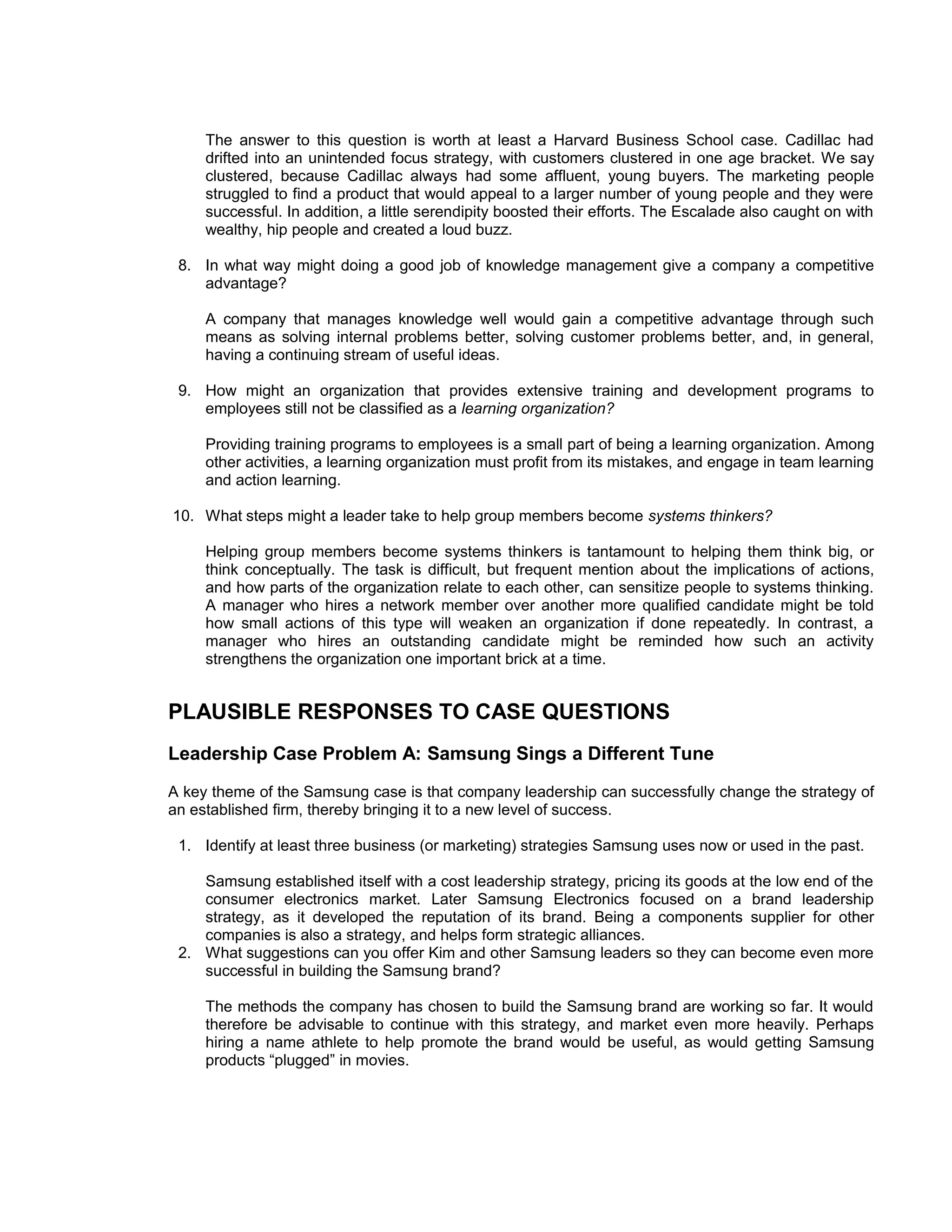The answer to this question is worth at least a Harvard Business School case. Cadillac had
     drifted into an unintended focus strategy, with customers clustered in one age bracket. We say
     clustered, because Cadillac always had some affluent, young buyers. The marketing people
     struggled to find a product that would appeal to a larger number of young people and they were
     successful. In addition, a little serendipity boosted their efforts. The Escalade also caught on with
     wealthy, hip people and created a loud buzz.

 8. In what way might doing a good job of knowledge management give a company a competitive
    advantage?

     A company that manages knowledge well would gain a competitive advantage through such
     means as solving internal problems better, solving customer problems better, and, in general,
     having a continuing stream of useful ideas.

 9. How might an organization that provides extensive training and development programs to
    employees still not be classified as a learning organization?

     Providing training programs to employees is a small part of being a learning organization. Among
     other activities, a learning organization must profit from its mistakes, and engage in team learning
     and action learning.

10. What steps might a leader take to help group members become systems thinkers?

     Helping group members become systems thinkers is tantamount to helping them think big, or
     think conceptually. The task is difficult, but frequent mention about the implications of actions,
     and how parts of the organization relate to each other, can sensitize people to systems thinking.
     A manager who hires a network member over another more qualified candidate might be told
     how small actions of this type will weaken an organization if done repeatedly. In contrast, a
     manager who hires an outstanding candidate might be reminded how such an activity
     strengthens the organization one important brick at a time.


PLAUSIBLE RESPONSES TO CASE QUESTIONS
Leadership Case Problem A: Samsung Sings a Different Tune
A key theme of the Samsung case is that company leadership can successfully change the strategy of
an established firm, thereby bringing it to a new level of success.

 1. Identify at least three business (or marketing) strategies Samsung uses now or used in the past.

    Samsung established itself with a cost leadership strategy, pricing its goods at the low end of the
    consumer electronics market. Later Samsung Electronics focused on a brand leadership
    strategy, as it developed the reputation of its brand. Being a components supplier for other
    companies is also a strategy, and helps form strategic alliances.
 2. What suggestions can you offer Kim and other Samsung leaders so they can become even more
    successful in building the Samsung brand?

     The methods the company has chosen to build the Samsung brand are working so far. It would
     therefore be advisable to continue with this strategy, and market even more heavily. Perhaps
     hiring a name athlete to help promote the brand would be useful, as would getting Samsung
     products “plugged” in movies.
 