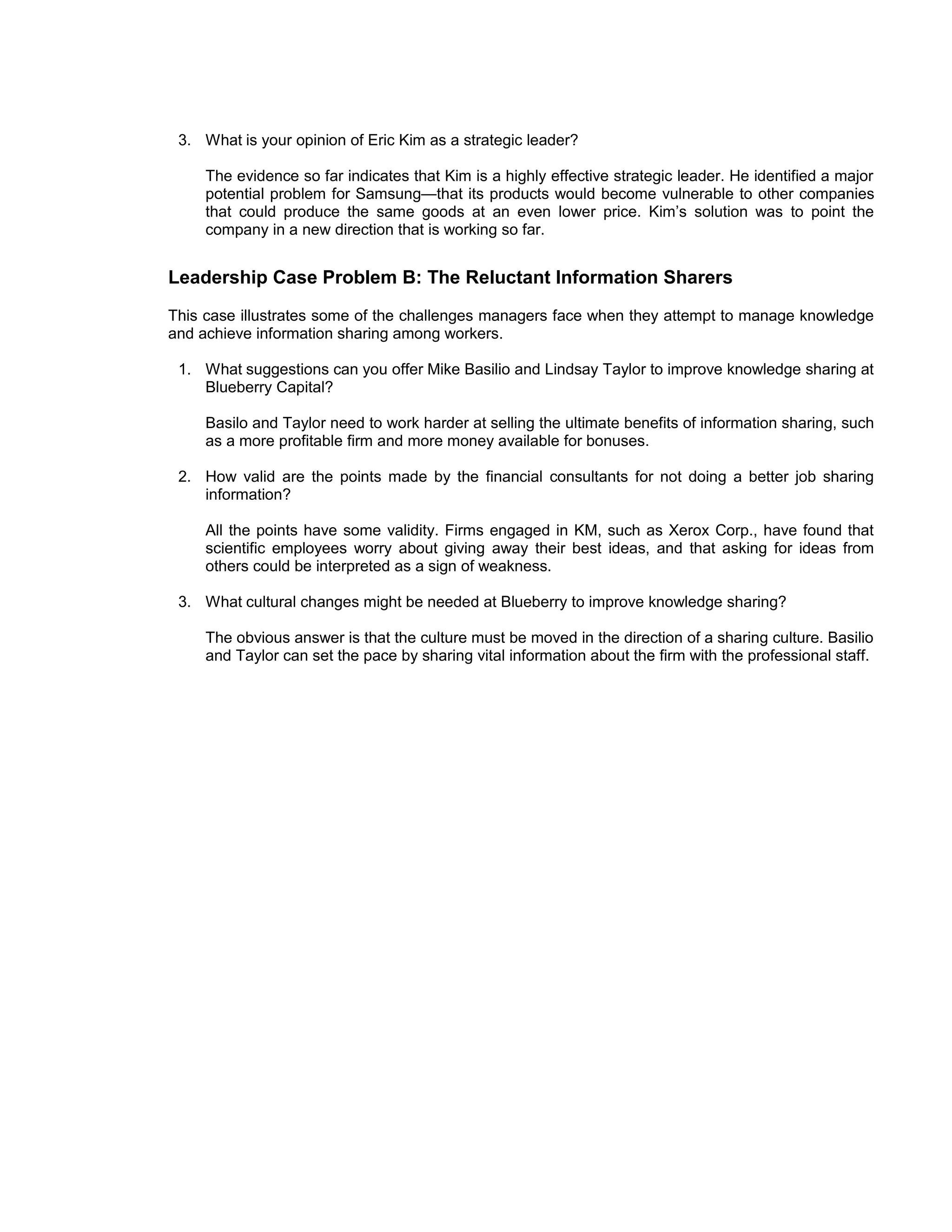 3. What is your opinion of Eric Kim as a strategic leader?

     The evidence so far indicates that Kim is a highly effective strategic leader. He identified a major
     potential problem for Samsung—that its products would become vulnerable to other companies
     that could produce the same goods at an even lower price. Kim’s solution was to point the
     company in a new direction that is working so far.


Leadership Case Problem B: The Reluctant Information Sharers
This case illustrates some of the challenges managers face when they attempt to manage knowledge
and achieve information sharing among workers.

 1. What suggestions can you offer Mike Basilio and Lindsay Taylor to improve knowledge sharing at
    Blueberry Capital?

     Basilo and Taylor need to work harder at selling the ultimate benefits of information sharing, such
     as a more profitable firm and more money available for bonuses.

 2. How valid are the points made by the financial consultants for not doing a better job sharing
    information?

     All the points have some validity. Firms engaged in KM, such as Xerox Corp., have found that
     scientific employees worry about giving away their best ideas, and that asking for ideas from
     others could be interpreted as a sign of weakness.

 3. What cultural changes might be needed at Blueberry to improve knowledge sharing?

     The obvious answer is that the culture must be moved in the direction of a sharing culture. Basilio
     and Taylor can set the pace by sharing vital information about the firm with the professional staff.
 