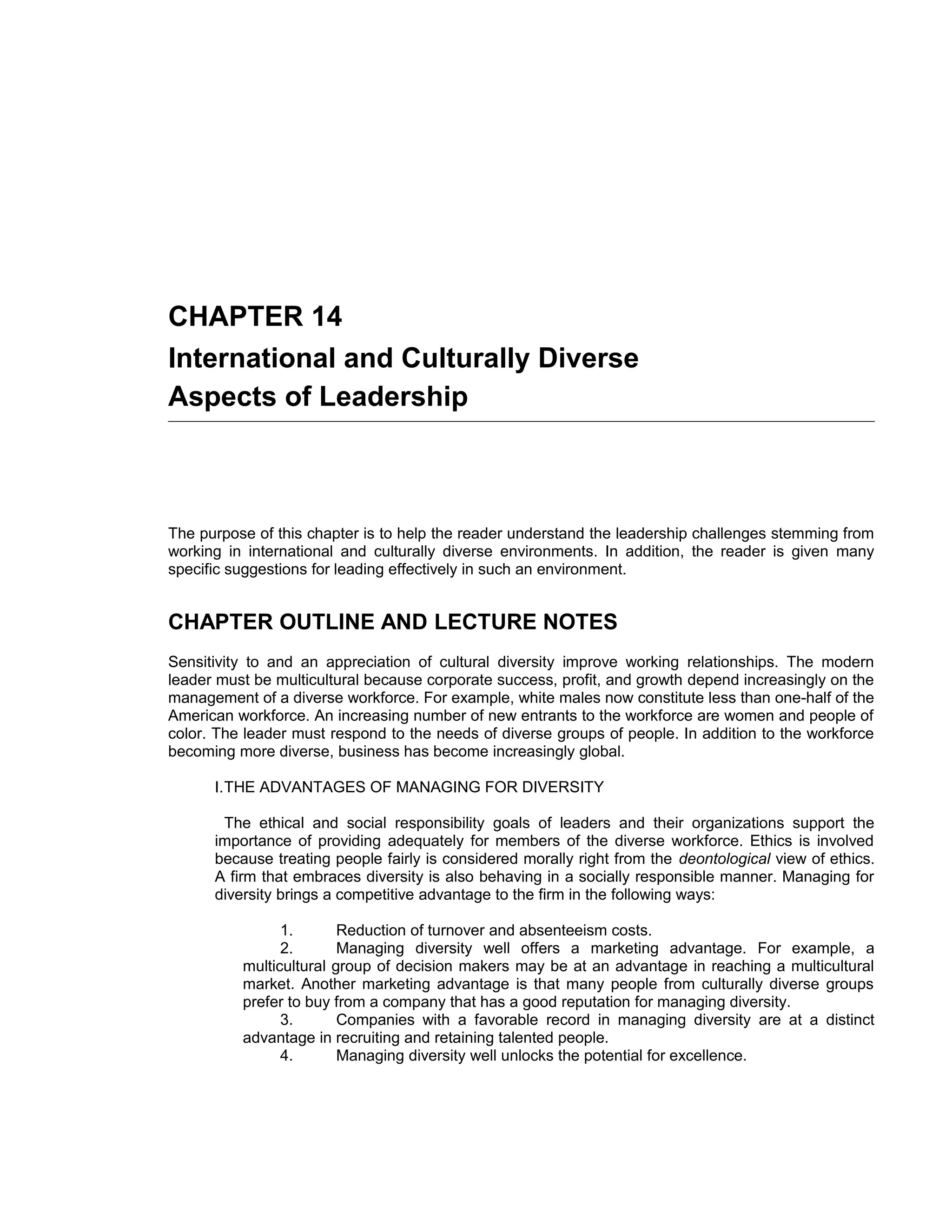 CHAPTER 14
International and Culturally Diverse
Aspects of Leadership



The purpose of this chapter is to help the reader understand the leadership challenges stemming from
working in international and culturally diverse environments. In addition, the reader is given many
specific suggestions for leading effectively in such an environment.


CHAPTER OUTLINE AND LECTURE NOTES
Sensitivity to and an appreciation of cultural diversity improve working relationships. The modern
leader must be multicultural because corporate success, profit, and growth depend increasingly on the
management of a diverse workforce. For example, white males now constitute less than one-half of the
American workforce. An increasing number of new entrants to the workforce are women and people of
color. The leader must respond to the needs of diverse groups of people. In addition to the workforce
becoming more diverse, business has become increasingly global.

      I.THE ADVANTAGES OF MANAGING FOR DIVERSITY

       The ethical and social responsibility goals of leaders and their organizations support the
      importance of providing adequately for members of the diverse workforce. Ethics is involved
      because treating people fairly is considered morally right from the deontological view of ethics.
      A firm that embraces diversity is also behaving in a socially responsible manner. Managing for
      diversity brings a competitive advantage to the firm in the following ways:

                1.       Reduction of turnover and absenteeism costs.
                2.       Managing diversity well offers a marketing advantage. For example, a
          multicultural group of decision makers may be at an advantage in reaching a multicultural
          market. Another marketing advantage is that many people from culturally diverse groups
          prefer to buy from a company that has a good reputation for managing diversity.
                3.       Companies with a favorable record in managing diversity are at a distinct
          advantage in recruiting and retaining talented people.
                4.       Managing diversity well unlocks the potential for excellence.
 