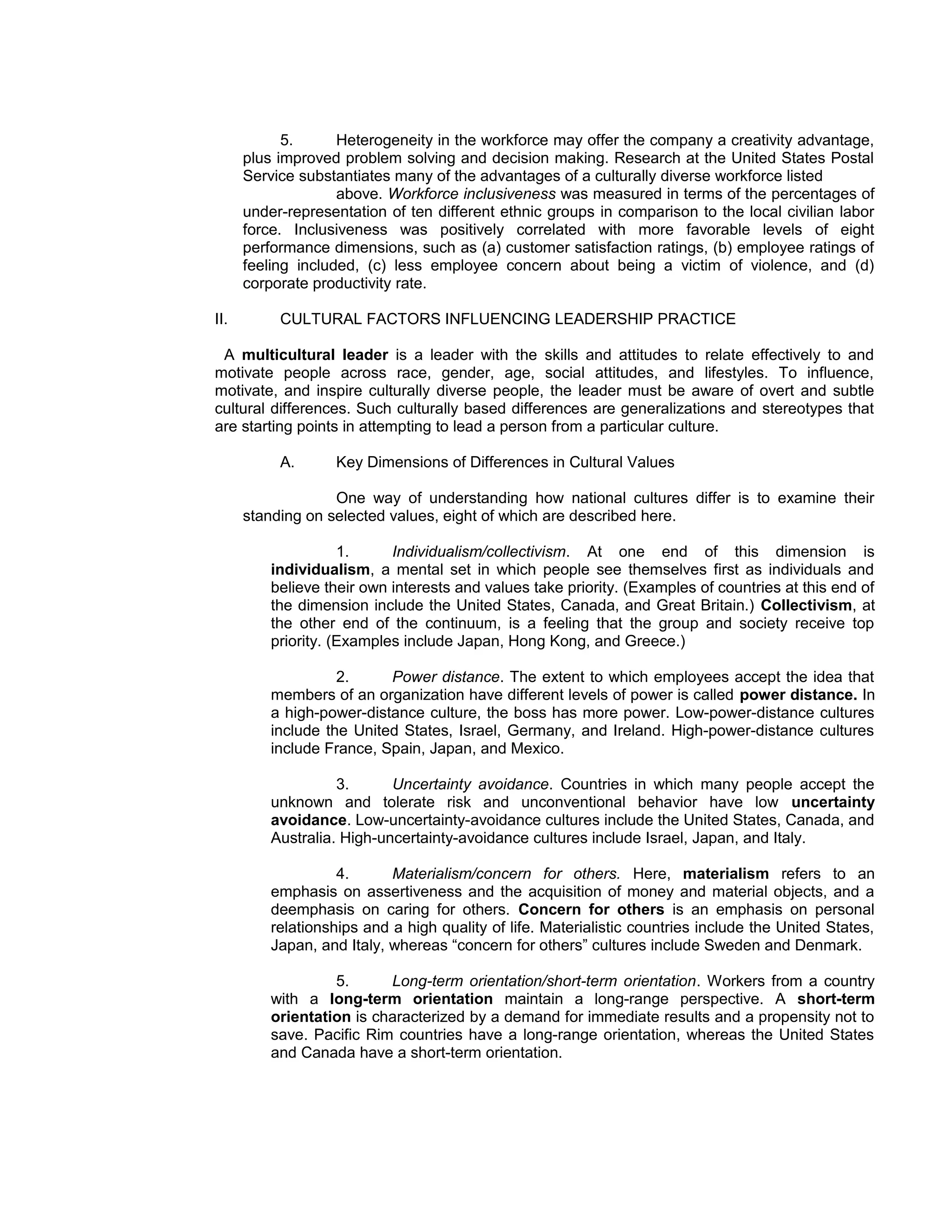 5.      Heterogeneity in the workforce may offer the company a creativity advantage,
      plus improved problem solving and decision making. Research at the United States Postal
      Service substantiates many of the advantages of a culturally diverse workforce listed
                    above. Workforce inclusiveness was measured in terms of the percentages of
      under-representation of ten different ethnic groups in comparison to the local civilian labor
      force. Inclusiveness was positively correlated with more favorable levels of eight
      performance dimensions, such as (a) customer satisfaction ratings, (b) employee ratings of
      feeling included, (c) less employee concern about being a victim of violence, and (d)
      corporate productivity rate.

II.        CULTURAL FACTORS INFLUENCING LEADERSHIP PRACTICE

 A multicultural leader is a leader with the skills and attitudes to relate effectively to and
motivate people across race, gender, age, social attitudes, and lifestyles. To influence,
motivate, and inspire culturally diverse people, the leader must be aware of overt and subtle
cultural differences. Such culturally based differences are generalizations and stereotypes that
are starting points in attempting to lead a person from a particular culture.

           A.      Key Dimensions of Differences in Cultural Values

                   One way of understanding how national cultures differ is to examine their
      standing on selected values, eight of which are described here.

                     1.     Individualism/collectivism. At one end of this dimension is
          individualism, a mental set in which people see themselves first as individuals and
          believe their own interests and values take priority. (Examples of countries at this end of
          the dimension include the United States, Canada, and Great Britain.) Collectivism, at
          the other end of the continuum, is a feeling that the group and society receive top
          priority. (Examples include Japan, Hong Kong, and Greece.)

                    2.     Power distance. The extent to which employees accept the idea that
          members of an organization have different levels of power is called power distance. In
          a high-power-distance culture, the boss has more power. Low-power-distance cultures
          include the United States, Israel, Germany, and Ireland. High-power-distance cultures
          include France, Spain, Japan, and Mexico.

                    3.      Uncertainty avoidance. Countries in which many people accept the
          unknown and tolerate risk and unconventional behavior have low uncertainty
          avoidance. Low-uncertainty-avoidance cultures include the United States, Canada, and
          Australia. High-uncertainty-avoidance cultures include Israel, Japan, and Italy.

                    4.      Materialism/concern for others. Here, materialism refers to an
          emphasis on assertiveness and the acquisition of money and material objects, and a
          deemphasis on caring for others. Concern for others is an emphasis on personal
          relationships and a high quality of life. Materialistic countries include the United States,
          Japan, and Italy, whereas “concern for others” cultures include Sweden and Denmark.

                   5.      Long-term orientation/short-term orientation. Workers from a country
          with a long-term orientation maintain a long-range perspective. A short-term
          orientation is characterized by a demand for immediate results and a propensity not to
          save. Pacific Rim countries have a long-range orientation, whereas the United States
          and Canada have a short-term orientation.
 