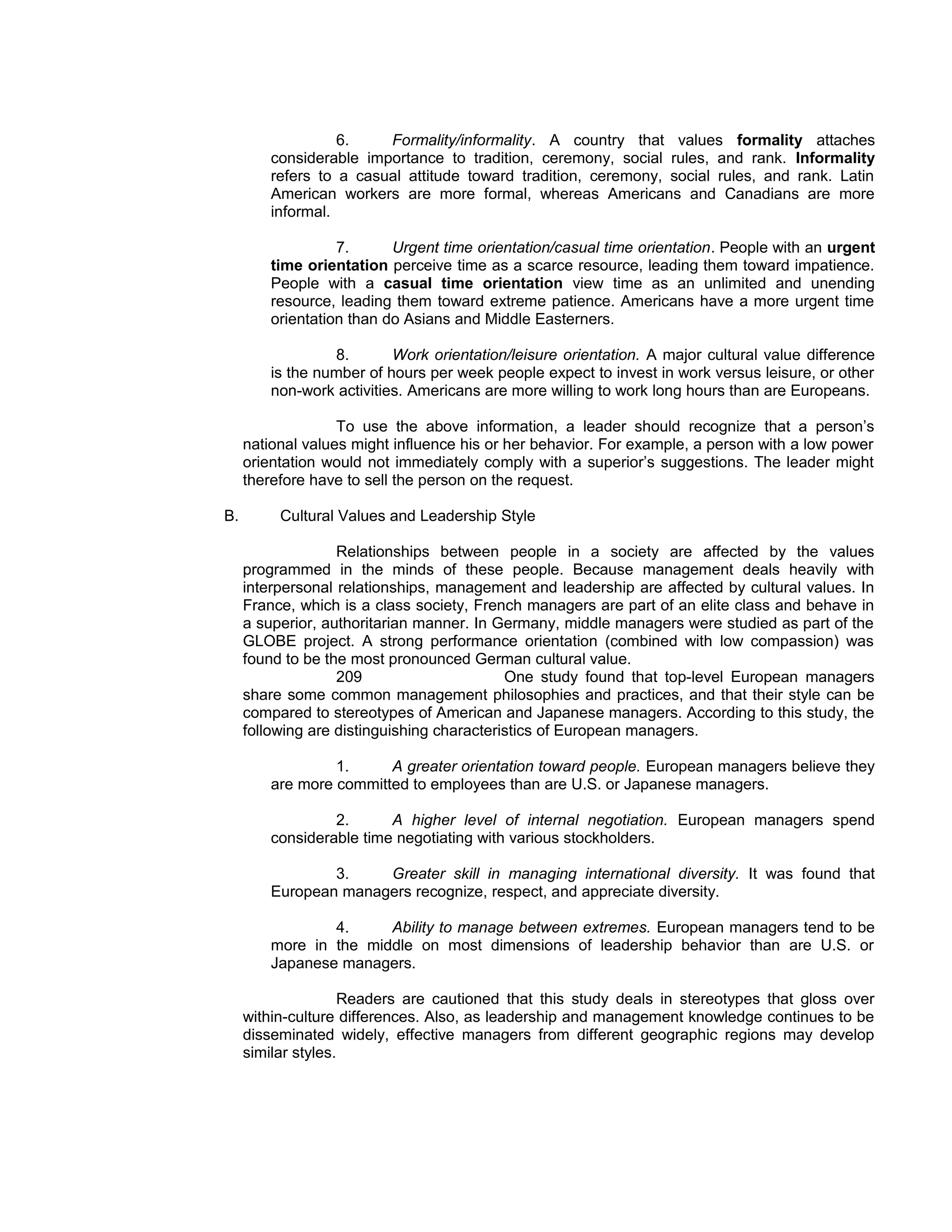 6.    Formality/informality. A country that values formality attaches
         considerable importance to tradition, ceremony, social rules, and rank. Informality
         refers to a casual attitude toward tradition, ceremony, social rules, and rank. Latin
         American workers are more formal, whereas Americans and Canadians are more
         informal.

                   7.      Urgent time orientation/casual time orientation. People with an urgent
         time orientation perceive time as a scarce resource, leading them toward impatience.
         People with a casual time orientation view time as an unlimited and unending
         resource, leading them toward extreme patience. Americans have a more urgent time
         orientation than do Asians and Middle Easterners.

                  8.       Work orientation/leisure orientation. A major cultural value difference
         is the number of hours per week people expect to invest in work versus leisure, or other
         non-work activities. Americans are more willing to work long hours than are Europeans.

                   To use the above information, a leader should recognize that a person’s
     national values might influence his or her behavior. For example, a person with a low power
     orientation would not immediately comply with a superior’s suggestions. The leader might
     therefore have to sell the person on the request.

B.        Cultural Values and Leadership Style

                   Relationships between people in a society are affected by the values
     programmed in the minds of these people. Because management deals heavily with
     interpersonal relationships, management and leadership are affected by cultural values. In
     France, which is a class society, French managers are part of an elite class and behave in
     a superior, authoritarian manner. In Germany, middle managers were studied as part of the
     GLOBE project. A strong performance orientation (combined with low compassion) was
     found to be the most pronounced German cultural value.
                   209                      One study found that top-level European managers
     share some common management philosophies and practices, and that their style can be
     compared to stereotypes of American and Japanese managers. According to this study, the
     following are distinguishing characteristics of European managers.

                  1.     A greater orientation toward people. European managers believe they
         are more committed to employees than are U.S. or Japanese managers.

                  2.      A higher level of internal negotiation. European managers spend
         considerable time negotiating with various stockholders.

                 3.    Greater skill in managing international diversity. It was found that
         European managers recognize, respect, and appreciate diversity.

                 4.     Ability to manage between extremes. European managers tend to be
         more in the middle on most dimensions of leadership behavior than are U.S. or
         Japanese managers.

                     Readers are cautioned that this study deals in stereotypes that gloss over
     within-culture differences. Also, as leadership and management knowledge continues to be
     disseminated widely, effective managers from different geographic regions may develop
     similar styles.
 