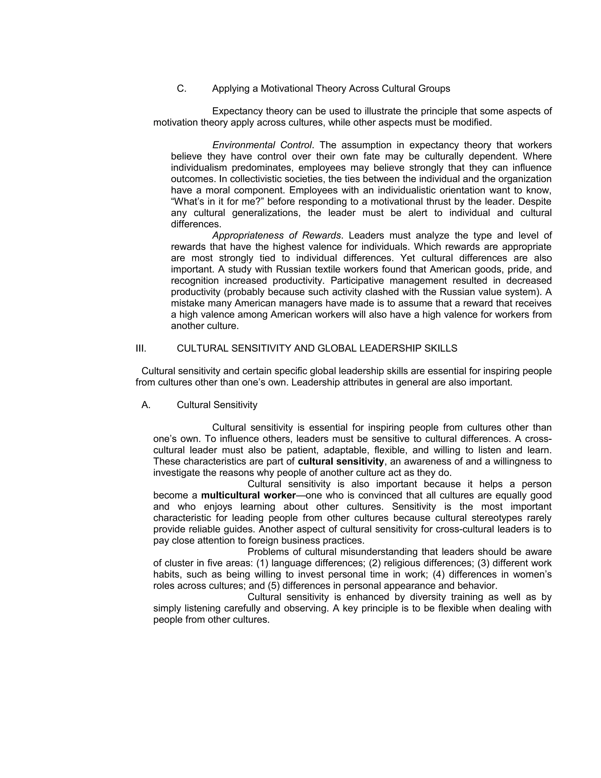 C.       Applying a Motivational Theory Across Cultural Groups

                     Expectancy theory can be used to illustrate the principle that some aspects of
       motivation theory apply across cultures, while other aspects must be modified.

                     Environmental Control. The assumption in expectancy theory that workers
           believe they have control over their own fate may be culturally dependent. Where
           individualism predominates, employees may believe strongly that they can influence
           outcomes. In collectivistic societies, the ties between the individual and the organization
           have a moral component. Employees with an individualistic orientation want to know,
           “What’s in it for me?” before responding to a motivational thrust by the leader. Despite
           any cultural generalizations, the leader must be alert to individual and cultural
           differences.
                     Appropriateness of Rewards. Leaders must analyze the type and level of
           rewards that have the highest valence for individuals. Which rewards are appropriate
           are most strongly tied to individual differences. Yet cultural differences are also
           important. A study with Russian textile workers found that American goods, pride, and
           recognition increased productivity. Participative management resulted in decreased
           productivity (probably because such activity clashed with the Russian value system). A
           mistake many American managers have made is to assume that a reward that receives
           a high valence among American workers will also have a high valence for workers from
           another culture.

III.        CULTURAL SENSITIVITY AND GLOBAL LEADERSHIP SKILLS

  Cultural sensitivity and certain specific global leadership skills are essential for inspiring people
from cultures other than one’s own. Leadership attributes in general are also important.

  A.        Cultural Sensitivity

                       Cultural sensitivity is essential for inspiring people from cultures other than
       one’s own. To influence others, leaders must be sensitive to cultural differences. A cross-
       cultural leader must also be patient, adaptable, flexible, and willing to listen and learn.
       These characteristics are part of cultural sensitivity, an awareness of and a willingness to
       investigate the reasons why people of another culture act as they do.
                               Cultural sensitivity is also important because it helps a person
       become a multicultural worker—one who is convinced that all cultures are equally good
       and who enjoys learning about other cultures. Sensitivity is the most important
       characteristic for leading people from other cultures because cultural stereotypes rarely
       provide reliable guides. Another aspect of cultural sensitivity for cross-cultural leaders is to
       pay close attention to foreign business practices.
                               Problems of cultural misunderstanding that leaders should be aware
       of cluster in five areas: (1) language differences; (2) religious differences; (3) different work
       habits, such as being willing to invest personal time in work; (4) differences in women’s
       roles across cultures; and (5) differences in personal appearance and behavior.
                               Cultural sensitivity is enhanced by diversity training as well as by
       simply listening carefully and observing. A key principle is to be flexible when dealing with
       people from other cultures.
 