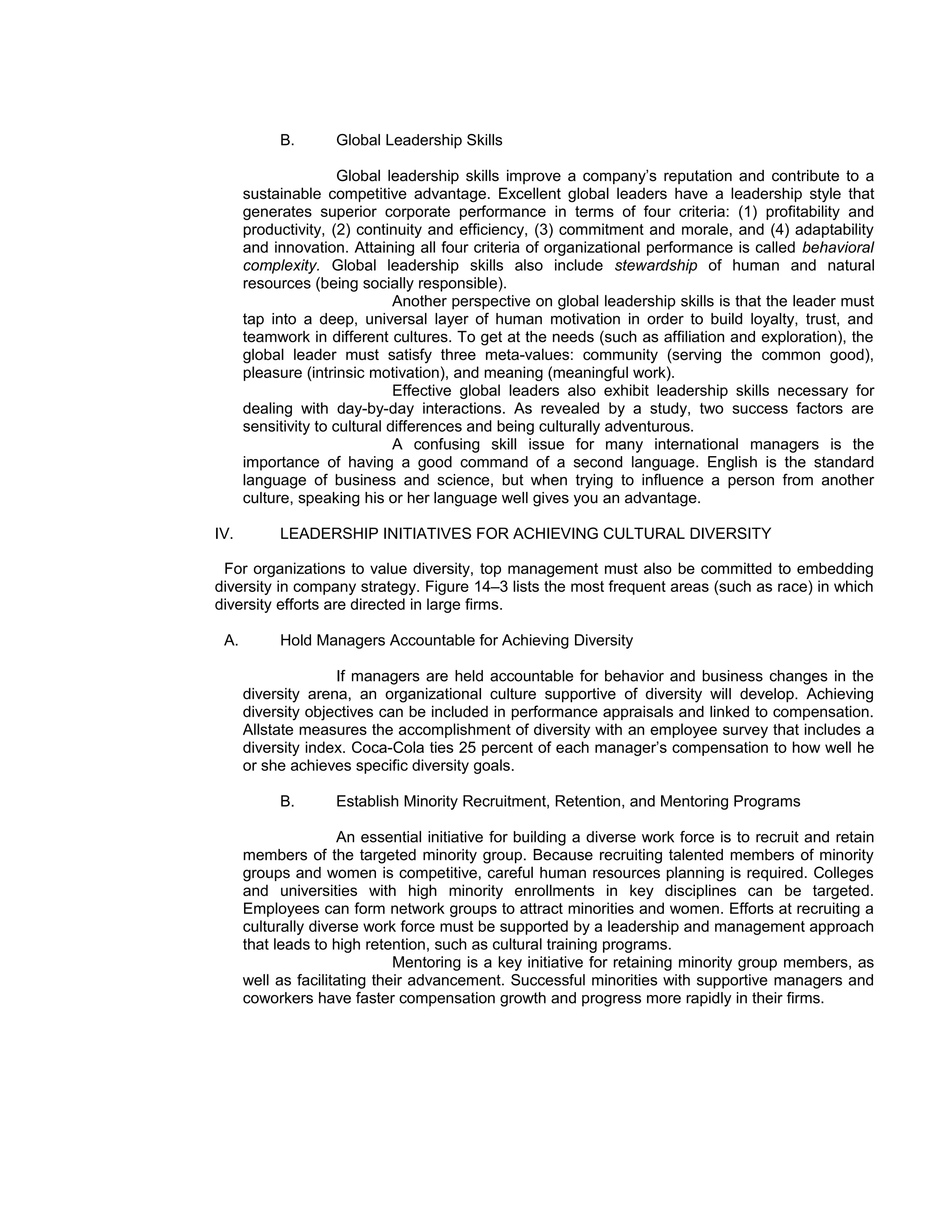 B.       Global Leadership Skills

                      Global leadership skills improve a company’s reputation and contribute to a
      sustainable competitive advantage. Excellent global leaders have a leadership style that
      generates superior corporate performance in terms of four criteria: (1) profitability and
      productivity, (2) continuity and efficiency, (3) commitment and morale, and (4) adaptability
      and innovation. Attaining all four criteria of organizational performance is called behavioral
      complexity. Global leadership skills also include stewardship of human and natural
      resources (being socially responsible).
                               Another perspective on global leadership skills is that the leader must
      tap into a deep, universal layer of human motivation in order to build loyalty, trust, and
      teamwork in different cultures. To get at the needs (such as affiliation and exploration), the
      global leader must satisfy three meta-values: community (serving the common good),
      pleasure (intrinsic motivation), and meaning (meaningful work).
                               Effective global leaders also exhibit leadership skills necessary for
      dealing with day-by-day interactions. As revealed by a study, two success factors are
      sensitivity to cultural differences and being culturally adventurous.
                               A confusing skill issue for many international managers is the
      importance of having a good command of a second language. English is the standard
      language of business and science, but when trying to influence a person from another
      culture, speaking his or her language well gives you an advantage.

IV.        LEADERSHIP INITIATIVES FOR ACHIEVING CULTURAL DIVERSITY

 For organizations to value diversity, top management must also be committed to embedding
diversity in company strategy. Figure 14–3 lists the most frequent areas (such as race) in which
diversity efforts are directed in large firms.

 A.        Hold Managers Accountable for Achieving Diversity

                    If managers are held accountable for behavior and business changes in the
      diversity arena, an organizational culture supportive of diversity will develop. Achieving
      diversity objectives can be included in performance appraisals and linked to compensation.
      Allstate measures the accomplishment of diversity with an employee survey that includes a
      diversity index. Coca-Cola ties 25 percent of each manager’s compensation to how well he
      or she achieves specific diversity goals.

           B.       Establish Minority Recruitment, Retention, and Mentoring Programs

                     An essential initiative for building a diverse work force is to recruit and retain
      members of the targeted minority group. Because recruiting talented members of minority
      groups and women is competitive, careful human resources planning is required. Colleges
      and universities with high minority enrollments in key disciplines can be targeted.
      Employees can form network groups to attract minorities and women. Efforts at recruiting a
      culturally diverse work force must be supported by a leadership and management approach
      that leads to high retention, such as cultural training programs.
                              Mentoring is a key initiative for retaining minority group members, as
      well as facilitating their advancement. Successful minorities with supportive managers and
      coworkers have faster compensation growth and progress more rapidly in their firms.
 