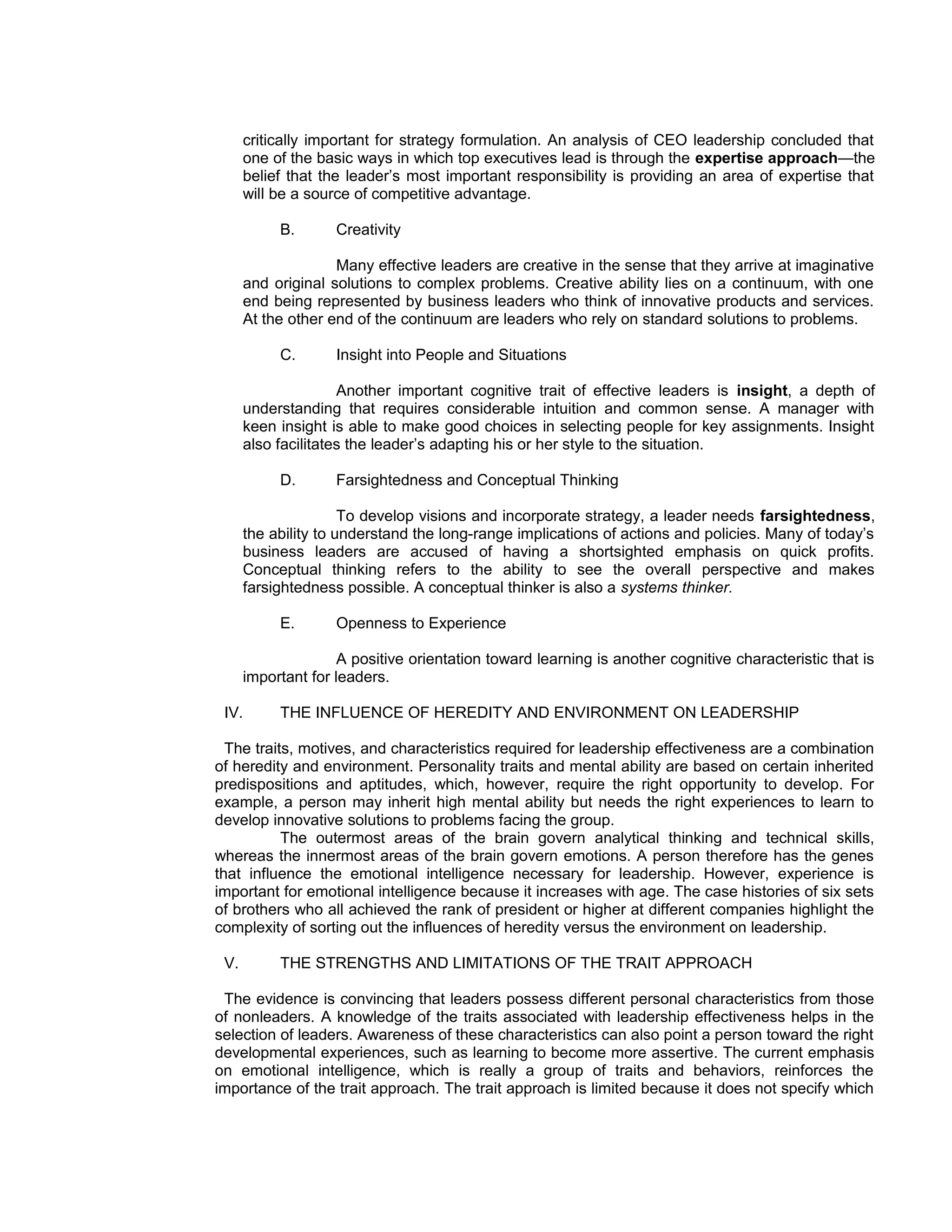 critically important for strategy formulation. An analysis of CEO leadership concluded that
      one of the basic ways in which top executives lead is through the expertise approach—the
      belief that the leader’s most important responsibility is providing an area of expertise that
      will be a source of competitive advantage.

           B.       Creativity

                    Many effective leaders are creative in the sense that they arrive at imaginative
      and original solutions to complex problems. Creative ability lies on a continuum, with one
      end being represented by business leaders who think of innovative products and services.
      At the other end of the continuum are leaders who rely on standard solutions to problems.

           C.       Insight into People and Situations

                     Another important cognitive trait of effective leaders is insight, a depth of
      understanding that requires considerable intuition and common sense. A manager with
      keen insight is able to make good choices in selecting people for key assignments. Insight
      also facilitates the leader’s adapting his or her style to the situation.

           D.       Farsightedness and Conceptual Thinking

                      To develop visions and incorporate strategy, a leader needs farsightedness,
      the ability to understand the long-range implications of actions and policies. Many of today’s
      business leaders are accused of having a shortsighted emphasis on quick profits.
      Conceptual thinking refers to the ability to see the overall perspective and makes
      farsightedness possible. A conceptual thinker is also a systems thinker.

           E.       Openness to Experience

                     A positive orientation toward learning is another cognitive characteristic that is
      important for leaders.

 IV.       THE INFLUENCE OF HEREDITY AND ENVIRONMENT ON LEADERSHIP

  The traits, motives, and characteristics required for leadership effectiveness are a combination
of heredity and environment. Personality traits and mental ability are based on certain inherited
predispositions and aptitudes, which, however, require the right opportunity to develop. For
example, a person may inherit high mental ability but needs the right experiences to learn to
develop innovative solutions to problems facing the group.
           The outermost areas of the brain govern analytical thinking and technical skills,
whereas the innermost areas of the brain govern emotions. A person therefore has the genes
that influence the emotional intelligence necessary for leadership. However, experience is
important for emotional intelligence because it increases with age. The case histories of six sets
of brothers who all achieved the rank of president or higher at different companies highlight the
complexity of sorting out the influences of heredity versus the environment on leadership.

 V.        THE STRENGTHS AND LIMITATIONS OF THE TRAIT APPROACH

 The evidence is convincing that leaders possess different personal characteristics from those
of nonleaders. A knowledge of the traits associated with leadership effectiveness helps in the
selection of leaders. Awareness of these characteristics can also point a person toward the right
developmental experiences, such as learning to become more assertive. The current emphasis
on emotional intelligence, which is really a group of traits and behaviors, reinforces the
importance of the trait approach. The trait approach is limited because it does not specify which
 