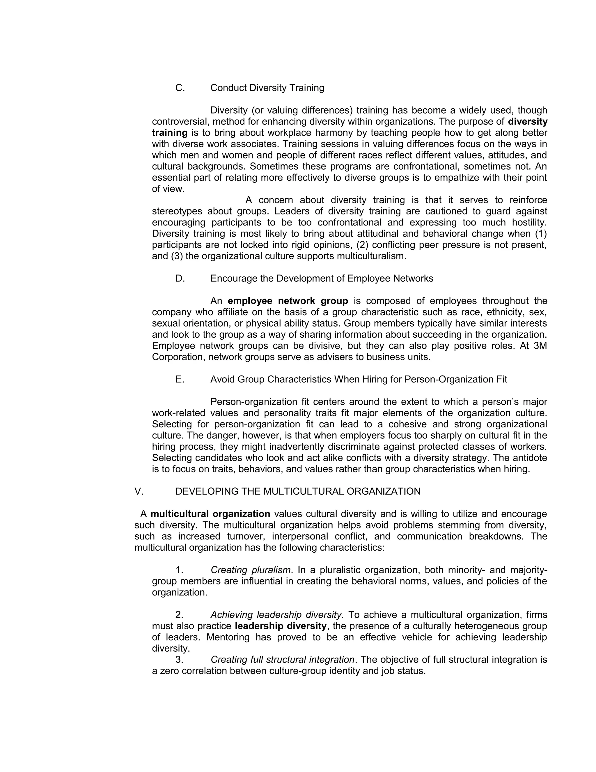 C.       Conduct Diversity Training

                    Diversity (or valuing differences) training has become a widely used, though
     controversial, method for enhancing diversity within organizations. The purpose of diversity
     training is to bring about workplace harmony by teaching people how to get along better
     with diverse work associates. Training sessions in valuing differences focus on the ways in
     which men and women and people of different races reflect different values, attitudes, and
     cultural backgrounds. Sometimes these programs are confrontational, sometimes not. An
     essential part of relating more effectively to diverse groups is to empathize with their point
     of view.
                             A concern about diversity training is that it serves to reinforce
     stereotypes about groups. Leaders of diversity training are cautioned to guard against
     encouraging participants to be too confrontational and expressing too much hostility.
     Diversity training is most likely to bring about attitudinal and behavioral change when (1)
     participants are not locked into rigid opinions, (2) conflicting peer pressure is not present,
     and (3) the organizational culture supports multiculturalism.

          D.       Encourage the Development of Employee Networks

                   An employee network group is composed of employees throughout the
     company who affiliate on the basis of a group characteristic such as race, ethnicity, sex,
     sexual orientation, or physical ability status. Group members typically have similar interests
     and look to the group as a way of sharing information about succeeding in the organization.
     Employee network groups can be divisive, but they can also play positive roles. At 3M
     Corporation, network groups serve as advisers to business units.

          E.       Avoid Group Characteristics When Hiring for Person-Organization Fit

                   Person-organization fit centers around the extent to which a person’s major
     work-related values and personality traits fit major elements of the organization culture.
     Selecting for person-organization fit can lead to a cohesive and strong organizational
     culture. The danger, however, is that when employers focus too sharply on cultural fit in the
     hiring process, they might inadvertently discriminate against protected classes of workers.
     Selecting candidates who look and act alike conflicts with a diversity strategy. The antidote
     is to focus on traits, behaviors, and values rather than group characteristics when hiring.

V.        DEVELOPING THE MULTICULTURAL ORGANIZATION

 A multicultural organization values cultural diversity and is willing to utilize and encourage
such diversity. The multicultural organization helps avoid problems stemming from diversity,
such as increased turnover, interpersonal conflict, and communication breakdowns. The
multicultural organization has the following characteristics:

          1.       Creating pluralism. In a pluralistic organization, both minority- and majority-
     group members are influential in creating the behavioral norms, values, and policies of the
     organization.

          2.       Achieving leadership diversity. To achieve a multicultural organization, firms
     must also practice leadership diversity, the presence of a culturally heterogeneous group
     of leaders. Mentoring has proved to be an effective vehicle for achieving leadership
     diversity.
          3.       Creating full structural integration. The objective of full structural integration is
     a zero correlation between culture-group identity and job status.
 