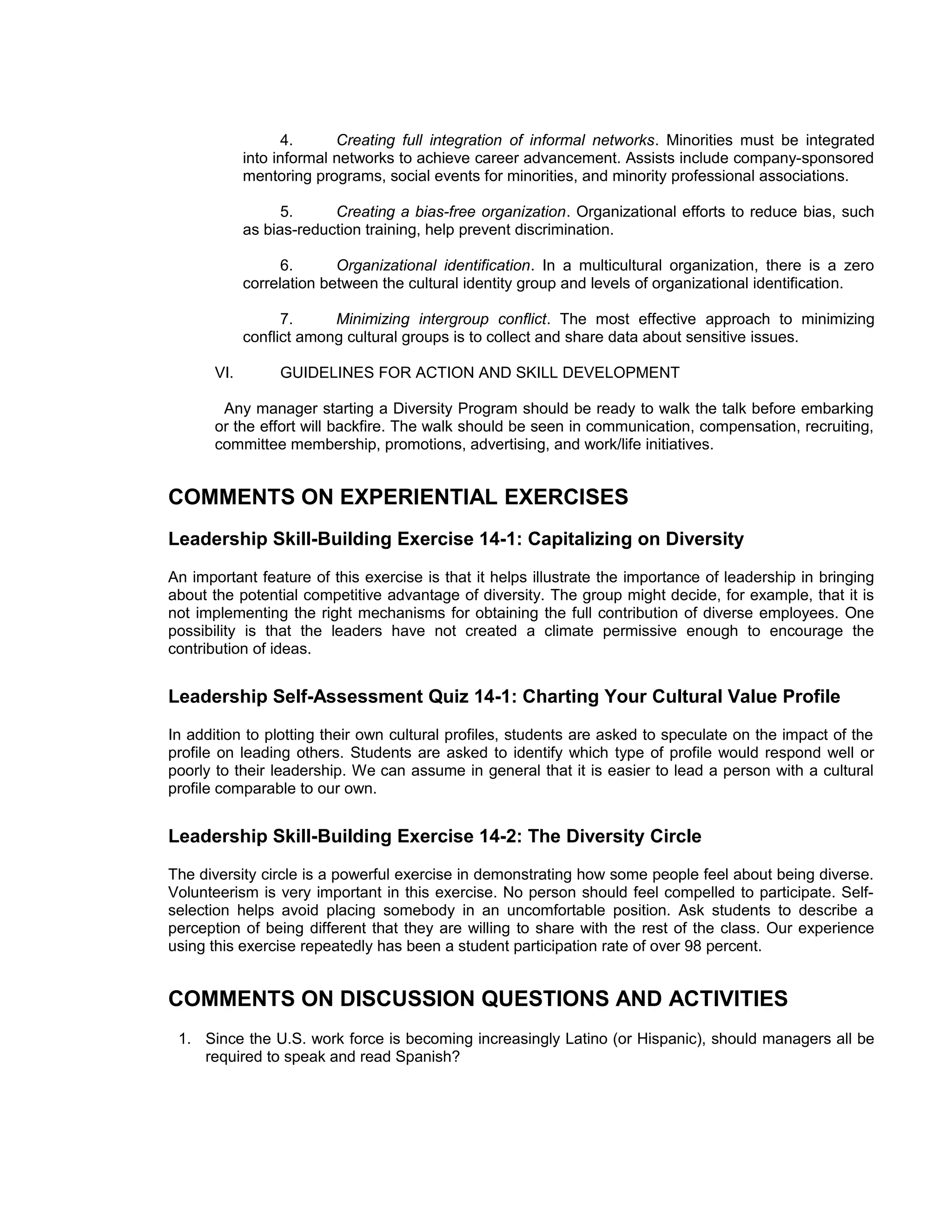 4.      Creating full integration of informal networks. Minorities must be integrated
             into informal networks to achieve career advancement. Assists include company-sponsored
             mentoring programs, social events for minorities, and minority professional associations.

                   5.     Creating a bias-free organization. Organizational efforts to reduce bias, such
             as bias-reduction training, help prevent discrimination.

                   6.      Organizational identification. In a multicultural organization, there is a zero
             correlation between the cultural identity group and levels of organizational identification.

                   7.     Minimizing intergroup conflict. The most effective approach to minimizing
             conflict among cultural groups is to collect and share data about sensitive issues.

       VI.        GUIDELINES FOR ACTION AND SKILL DEVELOPMENT

        Any manager starting a Diversity Program should be ready to walk the talk before embarking
       or the effort will backfire. The walk should be seen in communication, compensation, recruiting,
       committee membership, promotions, advertising, and work/life initiatives.


COMMENTS ON EXPERIENTIAL EXERCISES
Leadership Skill-Building Exercise 14-1: Capitalizing on Diversity
An important feature of this exercise is that it helps illustrate the importance of leadership in bringing
about the potential competitive advantage of diversity. The group might decide, for example, that it is
not implementing the right mechanisms for obtaining the full contribution of diverse employees. One
possibility is that the leaders have not created a climate permissive enough to encourage the
contribution of ideas.


Leadership Self-Assessment Quiz 14-1: Charting Your Cultural Value Profile
In addition to plotting their own cultural profiles, students are asked to speculate on the impact of the
profile on leading others. Students are asked to identify which type of profile would respond well or
poorly to their leadership. We can assume in general that it is easier to lead a person with a cultural
profile comparable to our own.


Leadership Skill-Building Exercise 14-2: The Diversity Circle
The diversity circle is a powerful exercise in demonstrating how some people feel about being diverse.
Volunteerism is very important in this exercise. No person should feel compelled to participate. Self-
selection helps avoid placing somebody in an uncomfortable position. Ask students to describe a
perception of being different that they are willing to share with the rest of the class. Our experience
using this exercise repeatedly has been a student participation rate of over 98 percent.


COMMENTS ON DISCUSSION QUESTIONS AND ACTIVITIES
 1. Since the U.S. work force is becoming increasingly Latino (or Hispanic), should managers all be
    required to speak and read Spanish?
 