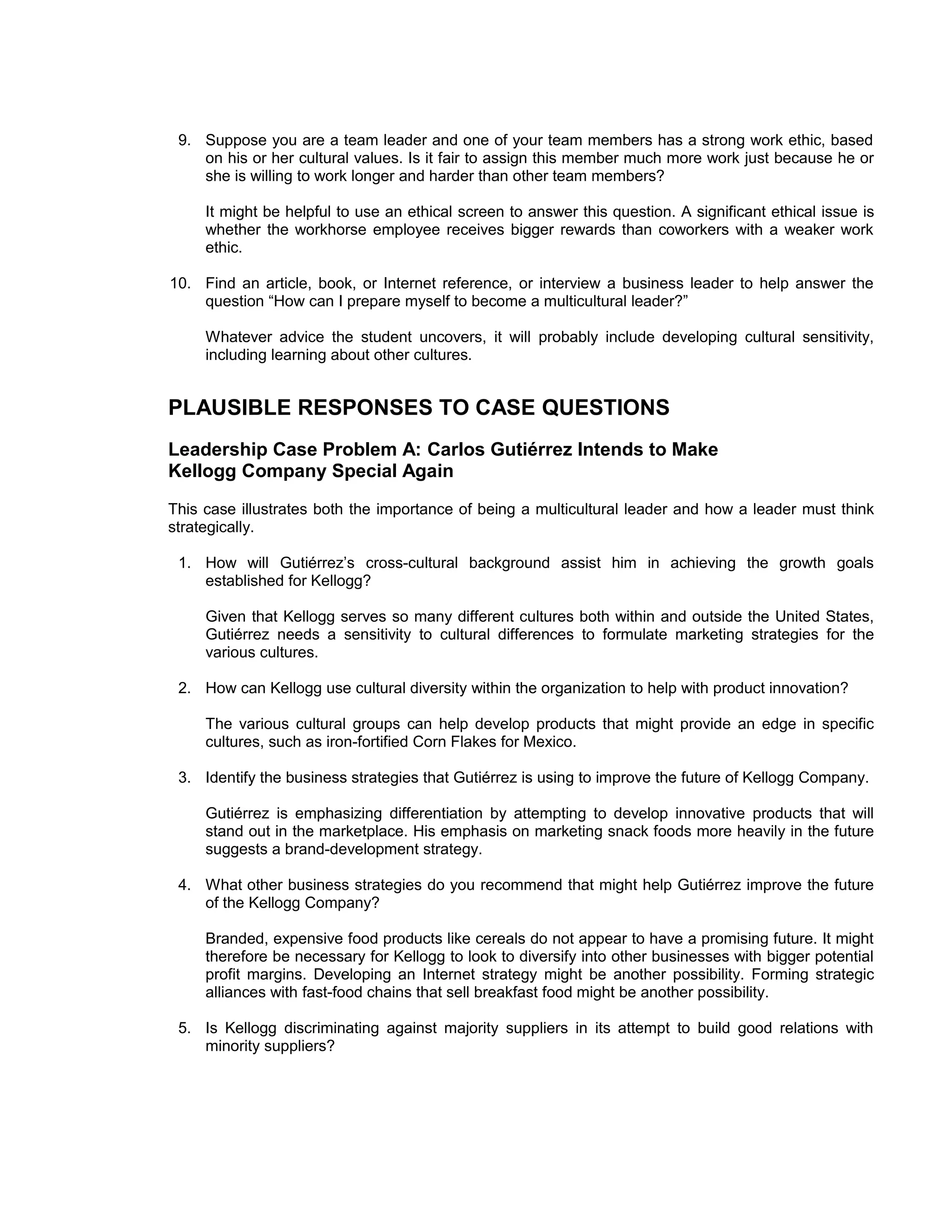9. Suppose you are a team leader and one of your team members has a strong work ethic, based
    on his or her cultural values. Is it fair to assign this member much more work just because he or
    she is willing to work longer and harder than other team members?

     It might be helpful to use an ethical screen to answer this question. A significant ethical issue is
     whether the workhorse employee receives bigger rewards than coworkers with a weaker work
     ethic.

10. Find an article, book, or Internet reference, or interview a business leader to help answer the
    question “How can I prepare myself to become a multicultural leader?”

     Whatever advice the student uncovers, it will probably include developing cultural sensitivity,
     including learning about other cultures.


PLAUSIBLE RESPONSES TO CASE QUESTIONS
Leadership Case Problem A: Carlos Gutiérrez Intends to Make
Kellogg Company Special Again
This case illustrates both the importance of being a multicultural leader and how a leader must think
strategically.

 1. How will Gutiérrez’s cross-cultural background assist him in achieving the growth goals
    established for Kellogg?

     Given that Kellogg serves so many different cultures both within and outside the United States,
     Gutiérrez needs a sensitivity to cultural differences to formulate marketing strategies for the
     various cultures.

 2. How can Kellogg use cultural diversity within the organization to help with product innovation?

     The various cultural groups can help develop products that might provide an edge in specific
     cultures, such as iron-fortified Corn Flakes for Mexico.

 3. Identify the business strategies that Gutiérrez is using to improve the future of Kellogg Company.

     Gutiérrez is emphasizing differentiation by attempting to develop innovative products that will
     stand out in the marketplace. His emphasis on marketing snack foods more heavily in the future
     suggests a brand-development strategy.

 4. What other business strategies do you recommend that might help Gutiérrez improve the future
    of the Kellogg Company?

     Branded, expensive food products like cereals do not appear to have a promising future. It might
     therefore be necessary for Kellogg to look to diversify into other businesses with bigger potential
     profit margins. Developing an Internet strategy might be another possibility. Forming strategic
     alliances with fast-food chains that sell breakfast food might be another possibility.

 5. Is Kellogg discriminating against majority suppliers in its attempt to build good relations with
    minority suppliers?
 