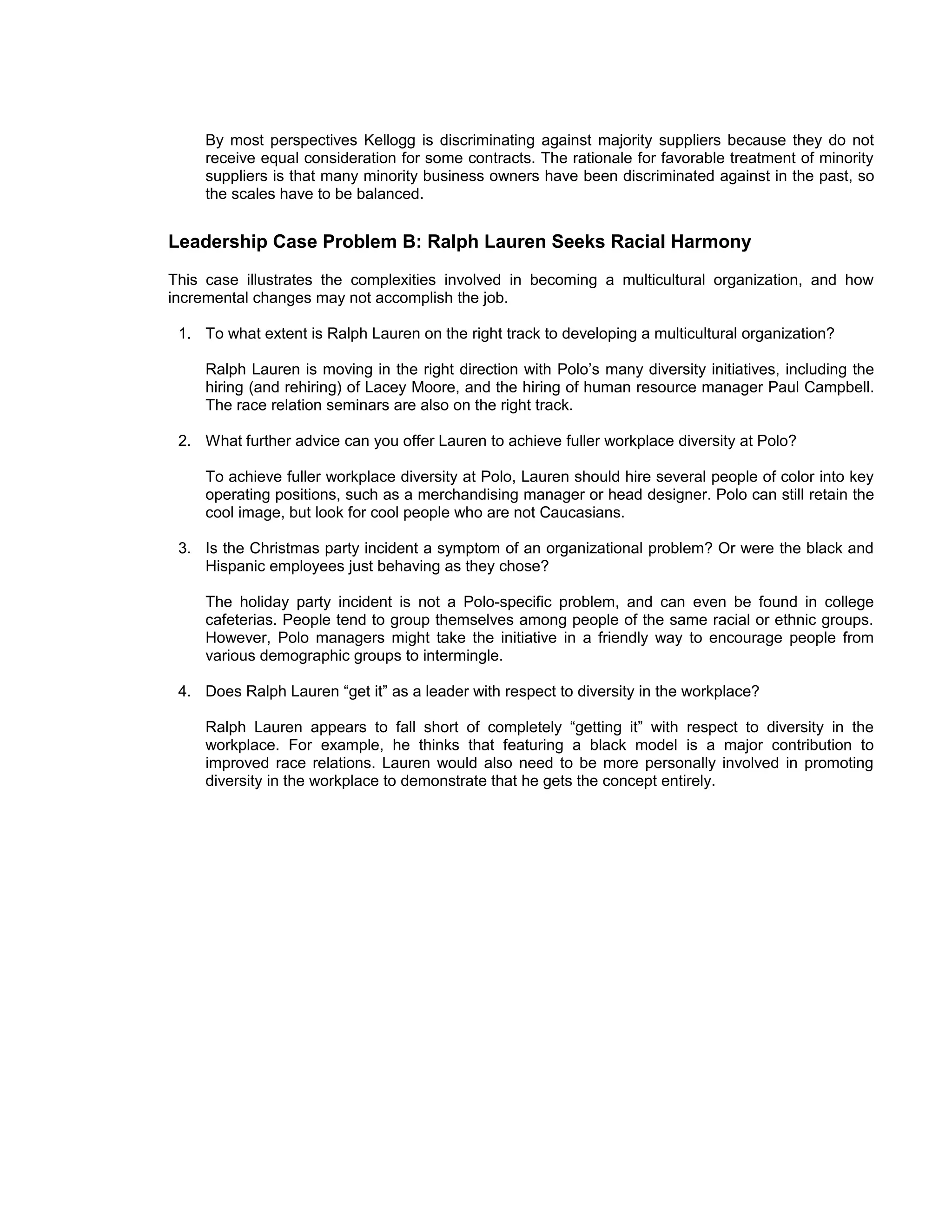 By most perspectives Kellogg is discriminating against majority suppliers because they do not
     receive equal consideration for some contracts. The rationale for favorable treatment of minority
     suppliers is that many minority business owners have been discriminated against in the past, so
     the scales have to be balanced.


Leadership Case Problem B: Ralph Lauren Seeks Racial Harmony
This case illustrates the complexities involved in becoming a multicultural organization, and how
incremental changes may not accomplish the job.

 1. To what extent is Ralph Lauren on the right track to developing a multicultural organization?

     Ralph Lauren is moving in the right direction with Polo’s many diversity initiatives, including the
     hiring (and rehiring) of Lacey Moore, and the hiring of human resource manager Paul Campbell.
     The race relation seminars are also on the right track.

 2. What further advice can you offer Lauren to achieve fuller workplace diversity at Polo?

     To achieve fuller workplace diversity at Polo, Lauren should hire several people of color into key
     operating positions, such as a merchandising manager or head designer. Polo can still retain the
     cool image, but look for cool people who are not Caucasians.

 3. Is the Christmas party incident a symptom of an organizational problem? Or were the black and
    Hispanic employees just behaving as they chose?

     The holiday party incident is not a Polo-specific problem, and can even be found in college
     cafeterias. People tend to group themselves among people of the same racial or ethnic groups.
     However, Polo managers might take the initiative in a friendly way to encourage people from
     various demographic groups to intermingle.

 4. Does Ralph Lauren “get it” as a leader with respect to diversity in the workplace?

     Ralph Lauren appears to fall short of completely “getting it” with respect to diversity in the
     workplace. For example, he thinks that featuring a black model is a major contribution to
     improved race relations. Lauren would also need to be more personally involved in promoting
     diversity in the workplace to demonstrate that he gets the concept entirely.
 