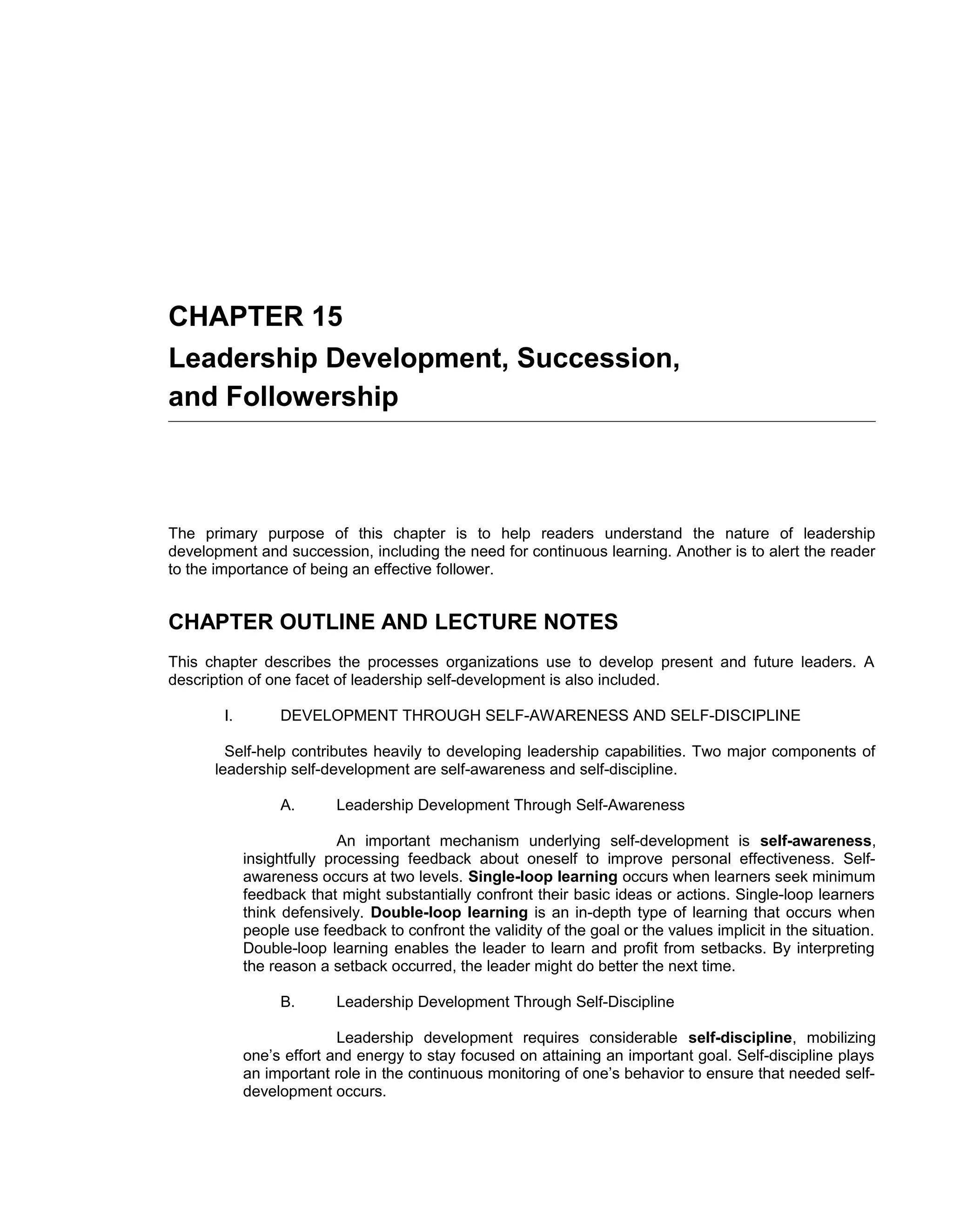 CHAPTER 15
Leadership Development, Succession,
and Followership



The primary purpose of this chapter is to help readers understand the nature of leadership
development and succession, including the need for continuous learning. Another is to alert the reader
to the importance of being an effective follower.


CHAPTER OUTLINE AND LECTURE NOTES
This chapter describes the processes organizations use to develop present and future leaders. A
description of one facet of leadership self-development is also included.

        I.        DEVELOPMENT THROUGH SELF-AWARENESS AND SELF-DISCIPLINE

        Self-help contributes heavily to developing leadership capabilities. Two major components of
      leadership self-development are self-awareness and self-discipline.

                  A.       Leadership Development Through Self-Awareness

                            An important mechanism underlying self-development is self-awareness,
             insightfully processing feedback about oneself to improve personal effectiveness. Self-
             awareness occurs at two levels. Single-loop learning occurs when learners seek minimum
             feedback that might substantially confront their basic ideas or actions. Single-loop learners
             think defensively. Double-loop learning is an in-depth type of learning that occurs when
             people use feedback to confront the validity of the goal or the values implicit in the situation.
             Double-loop learning enables the leader to learn and profit from setbacks. By interpreting
             the reason a setback occurred, the leader might do better the next time.

                  B.       Leadership Development Through Self-Discipline

                           Leadership development requires considerable self-discipline, mobilizing
             one’s effort and energy to stay focused on attaining an important goal. Self-discipline plays
             an important role in the continuous monitoring of one’s behavior to ensure that needed self-
             development occurs.
 