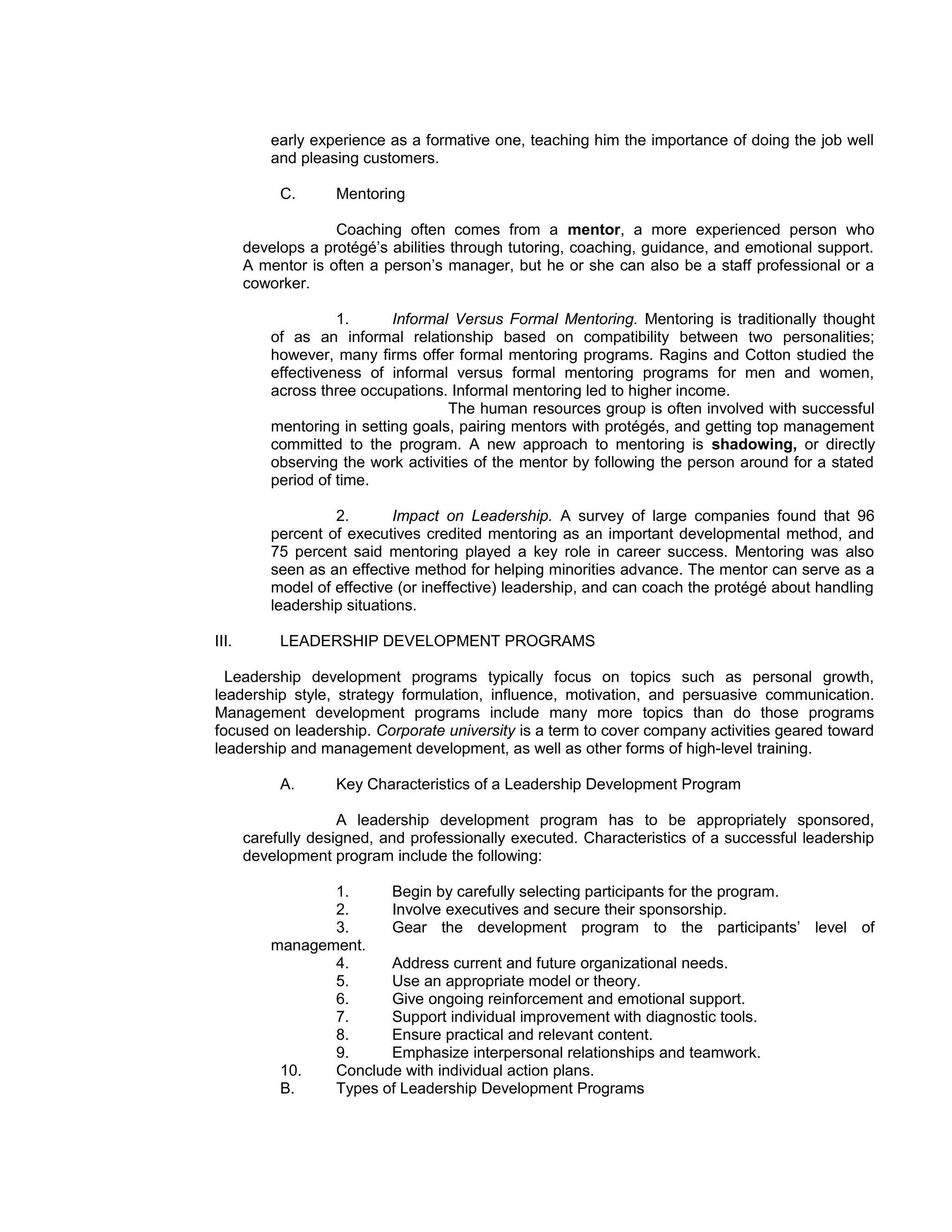 early experience as a formative one, teaching him the importance of doing the job well
           and pleasing customers.

            C.      Mentoring

                    Coaching often comes from a mentor, a more experienced person who
       develops a protégé’s abilities through tutoring, coaching, guidance, and emotional support.
       A mentor is often a person’s manager, but he or she can also be a staff professional or a
       coworker.

                     1.      Informal Versus Formal Mentoring. Mentoring is traditionally thought
           of as an informal relationship based on compatibility between two personalities;
           however, many firms offer formal mentoring programs. Ragins and Cotton studied the
           effectiveness of informal versus formal mentoring programs for men and women,
           across three occupations. Informal mentoring led to higher income.
                                     The human resources group is often involved with successful
           mentoring in setting goals, pairing mentors with protégés, and getting top management
           committed to the program. A new approach to mentoring is shadowing, or directly
           observing the work activities of the mentor by following the person around for a stated
           period of time.

                    2.        Impact on Leadership. A survey of large companies found that 96
           percent of executives credited mentoring as an important developmental method, and
           75 percent said mentoring played a key role in career success. Mentoring was also
           seen as an effective method for helping minorities advance. The mentor can serve as a
           model of effective (or ineffective) leadership, and can coach the protégé about handling
           leadership situations.

III.        LEADERSHIP DEVELOPMENT PROGRAMS

  Leadership development programs typically focus on topics such as personal growth,
leadership style, strategy formulation, influence, motivation, and persuasive communication.
Management development programs include many more topics than do those programs
focused on leadership. Corporate university is a term to cover company activities geared toward
leadership and management development, as well as other forms of high-level training.

            A.      Key Characteristics of a Leadership Development Program

                     A leadership development program has to be appropriately sponsored,
       carefully designed, and professionally executed. Characteristics of a successful leadership
       development program include the following:

                  1.     Begin by carefully selecting participants for the program.
                  2.     Involve executives and secure their sponsorship.
                  3.     Gear the development program to the participants’ level of
           management.
                  4.     Address current and future organizational needs.
                  5.     Use an appropriate model or theory.
                  6.     Give ongoing reinforcement and emotional support.
                  7.     Support individual improvement with diagnostic tools.
                  8.     Ensure practical and relevant content.
                  9.     Emphasize interpersonal relationships and teamwork.
            10.   Conclude with individual action plans.
            B.    Types of Leadership Development Programs
 
