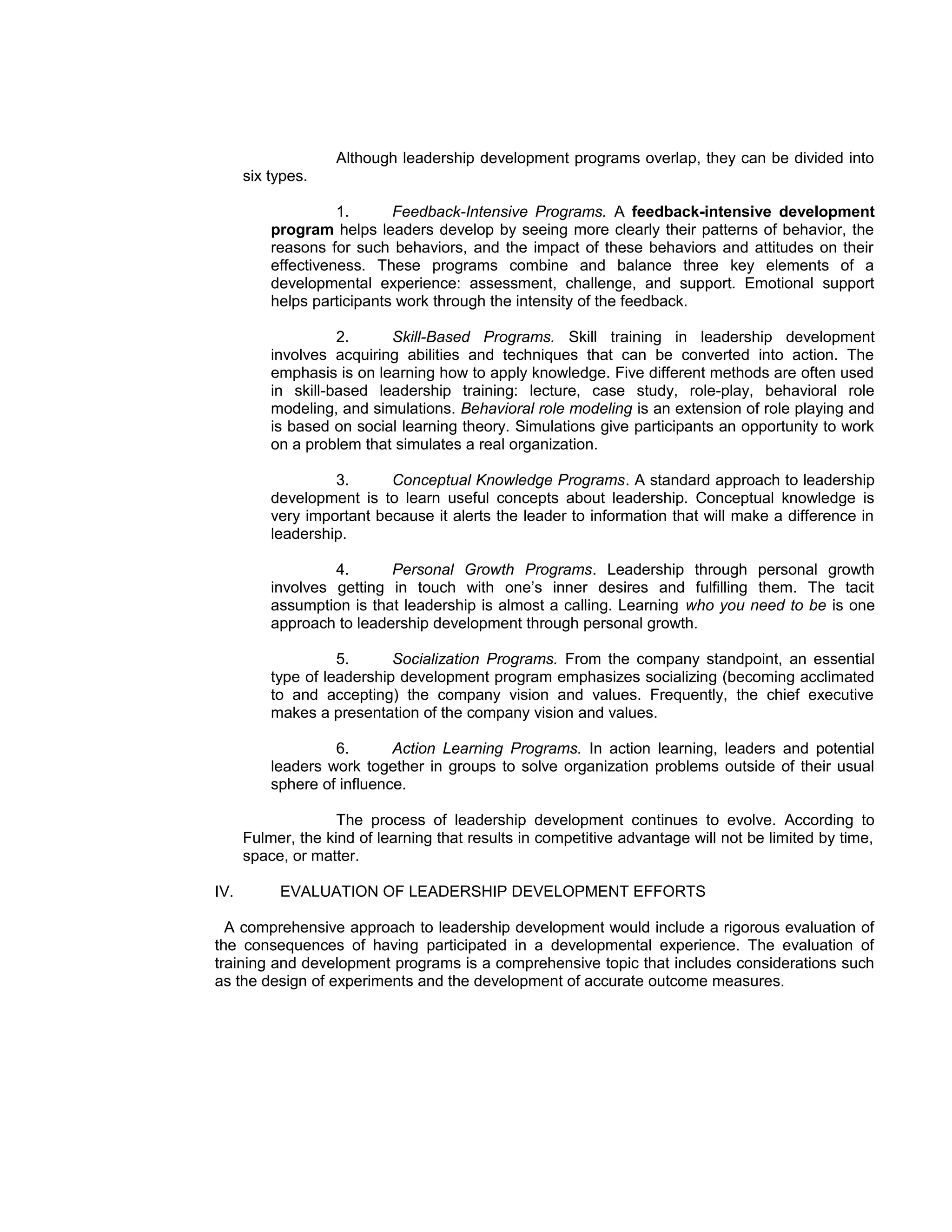 Although leadership development programs overlap, they can be divided into
      six types.

                    1.      Feedback-Intensive Programs. A feedback-intensive development
          program helps leaders develop by seeing more clearly their patterns of behavior, the
          reasons for such behaviors, and the impact of these behaviors and attitudes on their
          effectiveness. These programs combine and balance three key elements of a
          developmental experience: assessment, challenge, and support. Emotional support
          helps participants work through the intensity of the feedback.

                    2.     Skill-Based Programs. Skill training in leadership development
          involves acquiring abilities and techniques that can be converted into action. The
          emphasis is on learning how to apply knowledge. Five different methods are often used
          in skill-based leadership training: lecture, case study, role-play, behavioral role
          modeling, and simulations. Behavioral role modeling is an extension of role playing and
          is based on social learning theory. Simulations give participants an opportunity to work
          on a problem that simulates a real organization.

                   3.      Conceptual Knowledge Programs. A standard approach to leadership
          development is to learn useful concepts about leadership. Conceptual knowledge is
          very important because it alerts the leader to information that will make a difference in
          leadership.

                   4.      Personal Growth Programs. Leadership through personal growth
          involves getting in touch with one’s inner desires and fulfilling them. The tacit
          assumption is that leadership is almost a calling. Learning who you need to be is one
          approach to leadership development through personal growth.

                    5.      Socialization Programs. From the company standpoint, an essential
          type of leadership development program emphasizes socializing (becoming acclimated
          to and accepting) the company vision and values. Frequently, the chief executive
          makes a presentation of the company vision and values.

                   6.       Action Learning Programs. In action learning, leaders and potential
          leaders work together in groups to solve organization problems outside of their usual
          sphere of influence.

                    The process of leadership development continues to evolve. According to
      Fulmer, the kind of learning that results in competitive advantage will not be limited by time,
      space, or matter.

IV.        EVALUATION OF LEADERSHIP DEVELOPMENT EFFORTS

  A comprehensive approach to leadership development would include a rigorous evaluation of
the consequences of having participated in a developmental experience. The evaluation of
training and development programs is a comprehensive topic that includes considerations such
as the design of experiments and the development of accurate outcome measures.
 