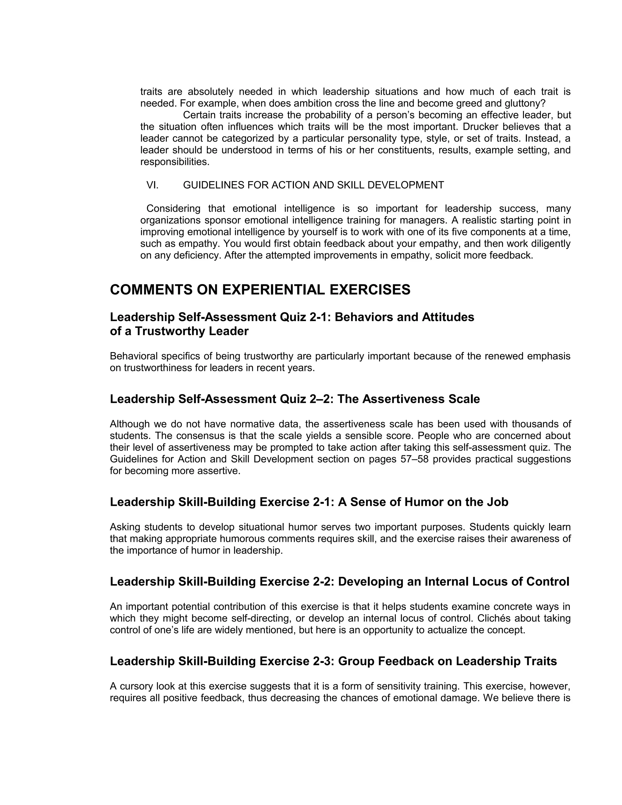 traits are absolutely needed in which leadership situations and how much of each trait is
       needed. For example, when does ambition cross the line and become greed and gluttony?
                 Certain traits increase the probability of a person’s becoming an effective leader, but
       the situation often influences which traits will be the most important. Drucker believes that a
       leader cannot be categorized by a particular personality type, style, or set of traits. Instead, a
       leader should be understood in terms of his or her constituents, results, example setting, and
       responsibilities.

        VI.     GUIDELINES FOR ACTION AND SKILL DEVELOPMENT

        Considering that emotional intelligence is so important for leadership success, many
       organizations sponsor emotional intelligence training for managers. A realistic starting point in
       improving emotional intelligence by yourself is to work with one of its five components at a time,
       such as empathy. You would first obtain feedback about your empathy, and then work diligently
       on any deficiency. After the attempted improvements in empathy, solicit more feedback.


COMMENTS ON EXPERIENTIAL EXERCISES
Leadership Self-Assessment Quiz 2-1: Behaviors and Attitudes
of a Trustworthy Leader
Behavioral specifics of being trustworthy are particularly important because of the renewed emphasis
on trustworthiness for leaders in recent years.


Leadership Self-Assessment Quiz 2–2: The Assertiveness Scale
Although we do not have normative data, the assertiveness scale has been used with thousands of
students. The consensus is that the scale yields a sensible score. People who are concerned about
their level of assertiveness may be prompted to take action after taking this self-assessment quiz. The
Guidelines for Action and Skill Development section on pages 57–58 provides practical suggestions
for becoming more assertive.


Leadership Skill-Building Exercise 2-1: A Sense of Humor on the Job
Asking students to develop situational humor serves two important purposes. Students quickly learn
that making appropriate humorous comments requires skill, and the exercise raises their awareness of
the importance of humor in leadership.


Leadership Skill-Building Exercise 2-2: Developing an Internal Locus of Control
An important potential contribution of this exercise is that it helps students examine concrete ways in
which they might become self-directing, or develop an internal locus of control. Clichés about taking
control of one’s life are widely mentioned, but here is an opportunity to actualize the concept.


Leadership Skill-Building Exercise 2-3: Group Feedback on Leadership Traits
A cursory look at this exercise suggests that it is a form of sensitivity training. This exercise, however,
requires all positive feedback, thus decreasing the chances of emotional damage. We believe there is
 