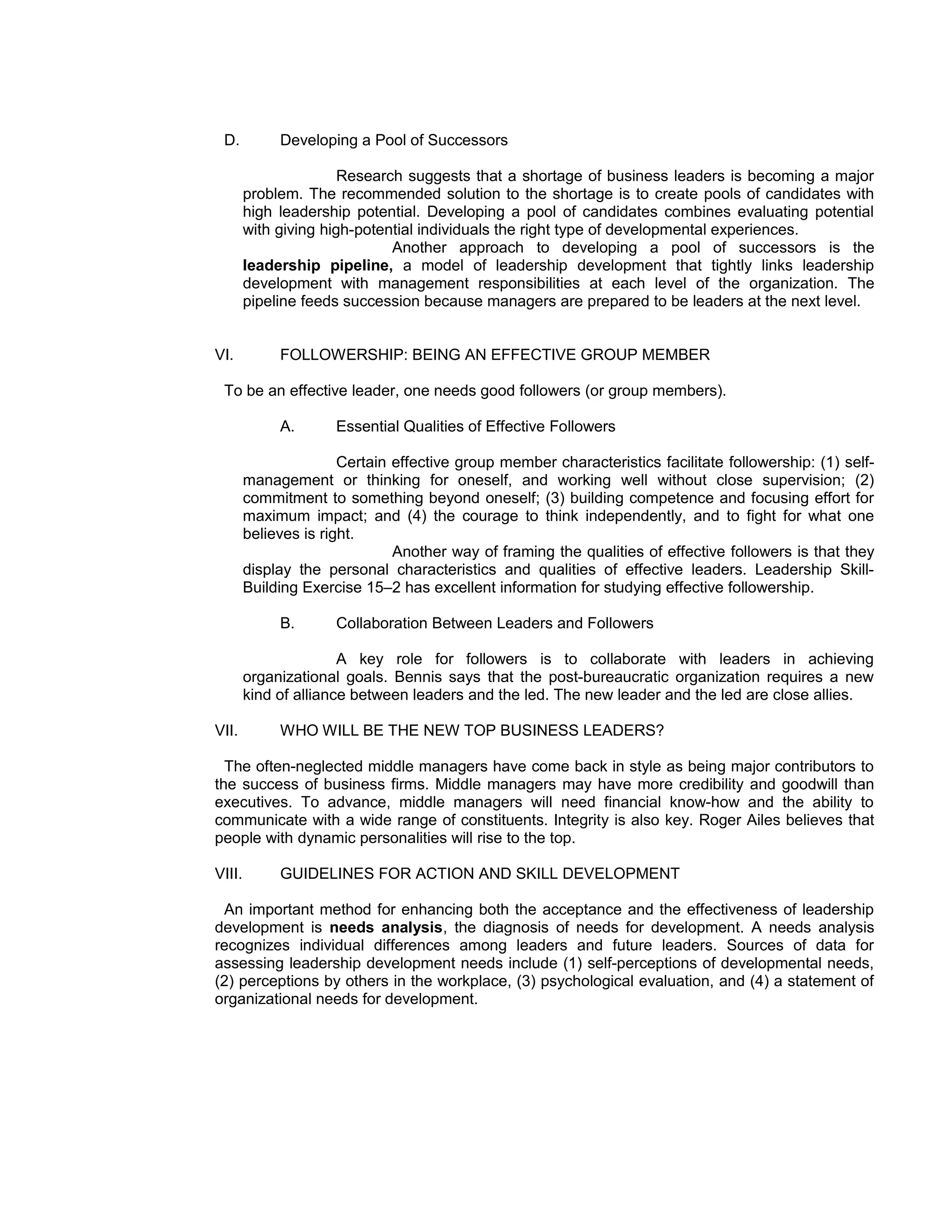 D.          Developing a Pool of Successors

                       Research suggests that a shortage of business leaders is becoming a major
        problem. The recommended solution to the shortage is to create pools of candidates with
        high leadership potential. Developing a pool of candidates combines evaluating potential
        with giving high-potential individuals the right type of developmental experiences.
                              Another approach to developing a pool of successors is the
        leadership pipeline, a model of leadership development that tightly links leadership
        development with management responsibilities at each level of the organization. The
        pipeline feeds succession because managers are prepared to be leaders at the next level.


VI.          FOLLOWERSHIP: BEING AN EFFECTIVE GROUP MEMBER

 To be an effective leader, one needs good followers (or group members).

             A.       Essential Qualities of Effective Followers

                       Certain effective group member characteristics facilitate followership: (1) self-
        management or thinking for oneself, and working well without close supervision; (2)
        commitment to something beyond oneself; (3) building competence and focusing effort for
        maximum impact; and (4) the courage to think independently, and to fight for what one
        believes is right.
                               Another way of framing the qualities of effective followers is that they
        display the personal characteristics and qualities of effective leaders. Leadership Skill-
        Building Exercise 15–2 has excellent information for studying effective followership.

             B.       Collaboration Between Leaders and Followers

                       A key role for followers is to collaborate with leaders in achieving
        organizational goals. Bennis says that the post-bureaucratic organization requires a new
        kind of alliance between leaders and the led. The new leader and the led are close allies.

VII.         WHO WILL BE THE NEW TOP BUSINESS LEADERS?

  The often-neglected middle managers have come back in style as being major contributors to
the success of business firms. Middle managers may have more credibility and goodwill than
executives. To advance, middle managers will need financial know-how and the ability to
communicate with a wide range of constituents. Integrity is also key. Roger Ailes believes that
people with dynamic personalities will rise to the top.

VIII.        GUIDELINES FOR ACTION AND SKILL DEVELOPMENT

 An important method for enhancing both the acceptance and the effectiveness of leadership
development is needs analysis, the diagnosis of needs for development. A needs analysis
recognizes individual differences among leaders and future leaders. Sources of data for
assessing leadership development needs include (1) self-perceptions of developmental needs,
(2) perceptions by others in the workplace, (3) psychological evaluation, and (4) a statement of
organizational needs for development.
 