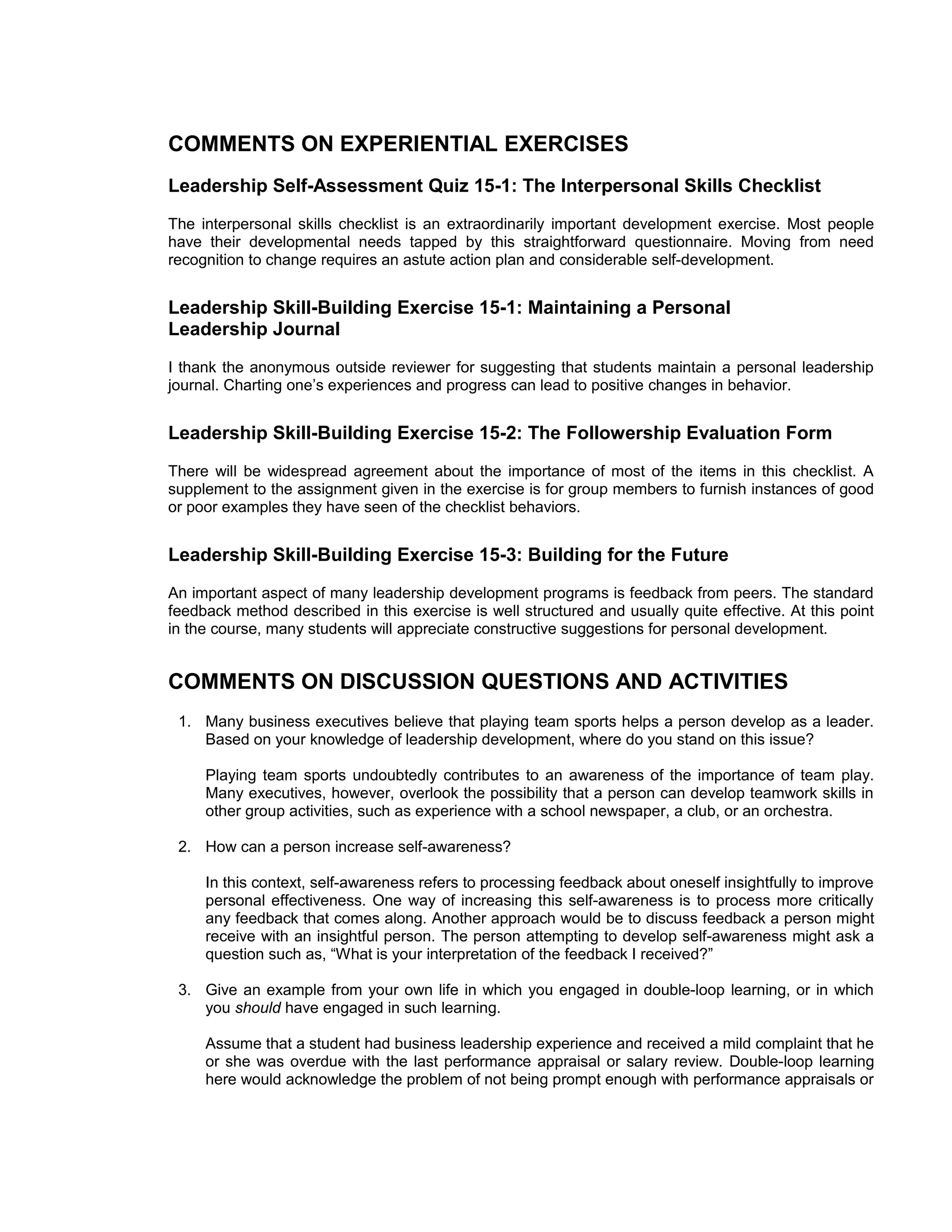COMMENTS ON EXPERIENTIAL EXERCISES
Leadership Self-Assessment Quiz 15-1: The Interpersonal Skills Checklist
The interpersonal skills checklist is an extraordinarily important development exercise. Most people
have their developmental needs tapped by this straightforward questionnaire. Moving from need
recognition to change requires an astute action plan and considerable self-development.


Leadership Skill-Building Exercise 15-1: Maintaining a Personal
Leadership Journal
I thank the anonymous outside reviewer for suggesting that students maintain a personal leadership
journal. Charting one’s experiences and progress can lead to positive changes in behavior.


Leadership Skill-Building Exercise 15-2: The Followership Evaluation Form
There will be widespread agreement about the importance of most of the items in this checklist. A
supplement to the assignment given in the exercise is for group members to furnish instances of good
or poor examples they have seen of the checklist behaviors.


Leadership Skill-Building Exercise 15-3: Building for the Future
An important aspect of many leadership development programs is feedback from peers. The standard
feedback method described in this exercise is well structured and usually quite effective. At this point
in the course, many students will appreciate constructive suggestions for personal development.


COMMENTS ON DISCUSSION QUESTIONS AND ACTIVITIES
 1. Many business executives believe that playing team sports helps a person develop as a leader.
    Based on your knowledge of leadership development, where do you stand on this issue?

     Playing team sports undoubtedly contributes to an awareness of the importance of team play.
     Many executives, however, overlook the possibility that a person can develop teamwork skills in
     other group activities, such as experience with a school newspaper, a club, or an orchestra.

 2. How can a person increase self-awareness?

     In this context, self-awareness refers to processing feedback about oneself insightfully to improve
     personal effectiveness. One way of increasing this self-awareness is to process more critically
     any feedback that comes along. Another approach would be to discuss feedback a person might
     receive with an insightful person. The person attempting to develop self-awareness might ask a
     question such as, “What is your interpretation of the feedback I received?”

 3. Give an example from your own life in which you engaged in double-loop learning, or in which
    you should have engaged in such learning.

     Assume that a student had business leadership experience and received a mild complaint that he
     or she was overdue with the last performance appraisal or salary review. Double-loop learning
     here would acknowledge the problem of not being prompt enough with performance appraisals or
 