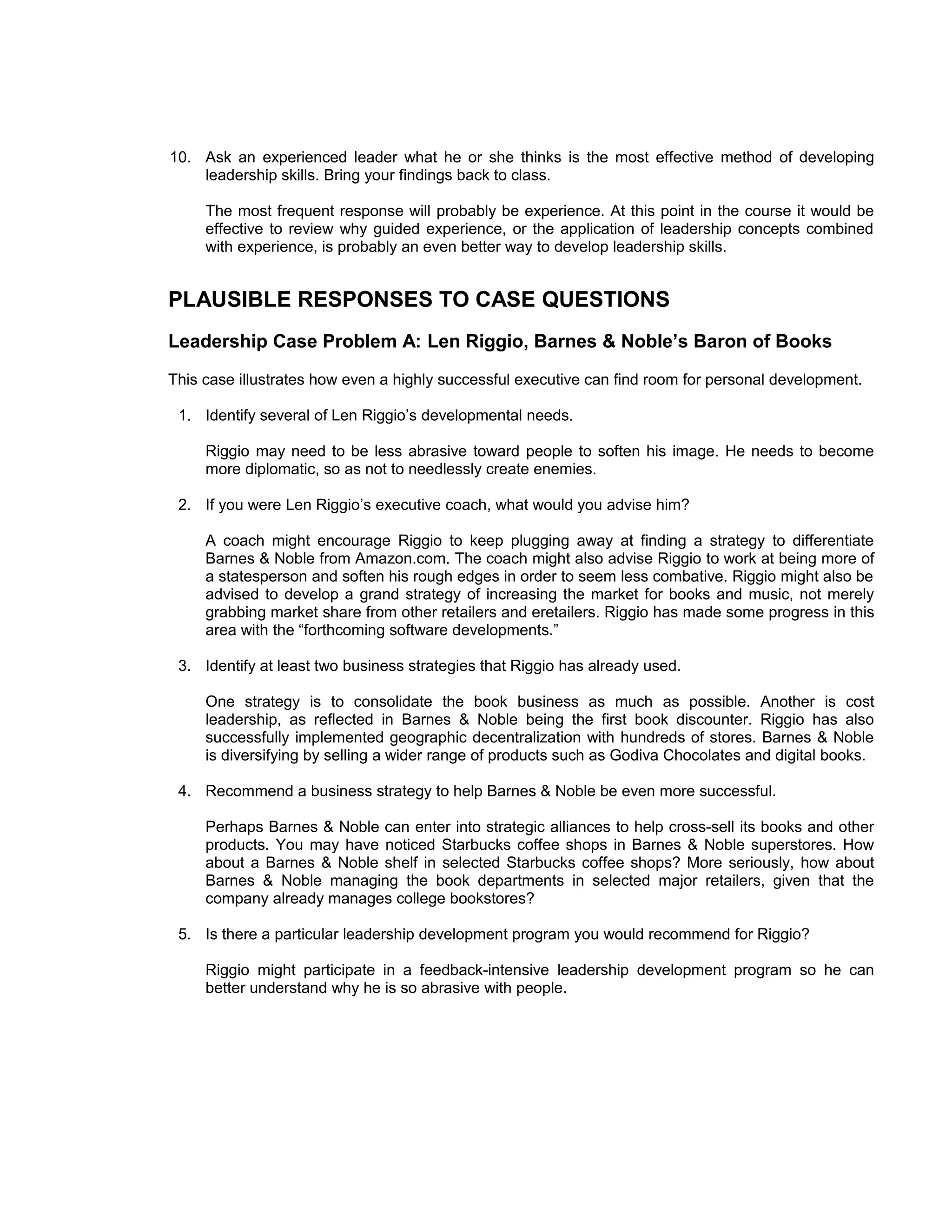 10. Ask an experienced leader what he or she thinks is the most effective method of developing
    leadership skills. Bring your findings back to class.

     The most frequent response will probably be experience. At this point in the course it would be
     effective to review why guided experience, or the application of leadership concepts combined
     with experience, is probably an even better way to develop leadership skills.


PLAUSIBLE RESPONSES TO CASE QUESTIONS
Leadership Case Problem A: Len Riggio, Barnes & Noble’s Baron of Books
This case illustrates how even a highly successful executive can find room for personal development.

 1. Identify several of Len Riggio’s developmental needs.

     Riggio may need to be less abrasive toward people to soften his image. He needs to become
     more diplomatic, so as not to needlessly create enemies.

 2. If you were Len Riggio’s executive coach, what would you advise him?

     A coach might encourage Riggio to keep plugging away at finding a strategy to differentiate
     Barnes & Noble from Amazon.com. The coach might also advise Riggio to work at being more of
     a statesperson and soften his rough edges in order to seem less combative. Riggio might also be
     advised to develop a grand strategy of increasing the market for books and music, not merely
     grabbing market share from other retailers and eretailers. Riggio has made some progress in this
     area with the “forthcoming software developments.”

 3. Identify at least two business strategies that Riggio has already used.

     One strategy is to consolidate the book business as much as possible. Another is cost
     leadership, as reflected in Barnes & Noble being the first book discounter. Riggio has also
     successfully implemented geographic decentralization with hundreds of stores. Barnes & Noble
     is diversifying by selling a wider range of products such as Godiva Chocolates and digital books.

 4. Recommend a business strategy to help Barnes & Noble be even more successful.

     Perhaps Barnes & Noble can enter into strategic alliances to help cross-sell its books and other
     products. You may have noticed Starbucks coffee shops in Barnes & Noble superstores. How
     about a Barnes & Noble shelf in selected Starbucks coffee shops? More seriously, how about
     Barnes & Noble managing the book departments in selected major retailers, given that the
     company already manages college bookstores?

 5. Is there a particular leadership development program you would recommend for Riggio?

     Riggio might participate in a feedback-intensive leadership development program so he can
     better understand why he is so abrasive with people.
 