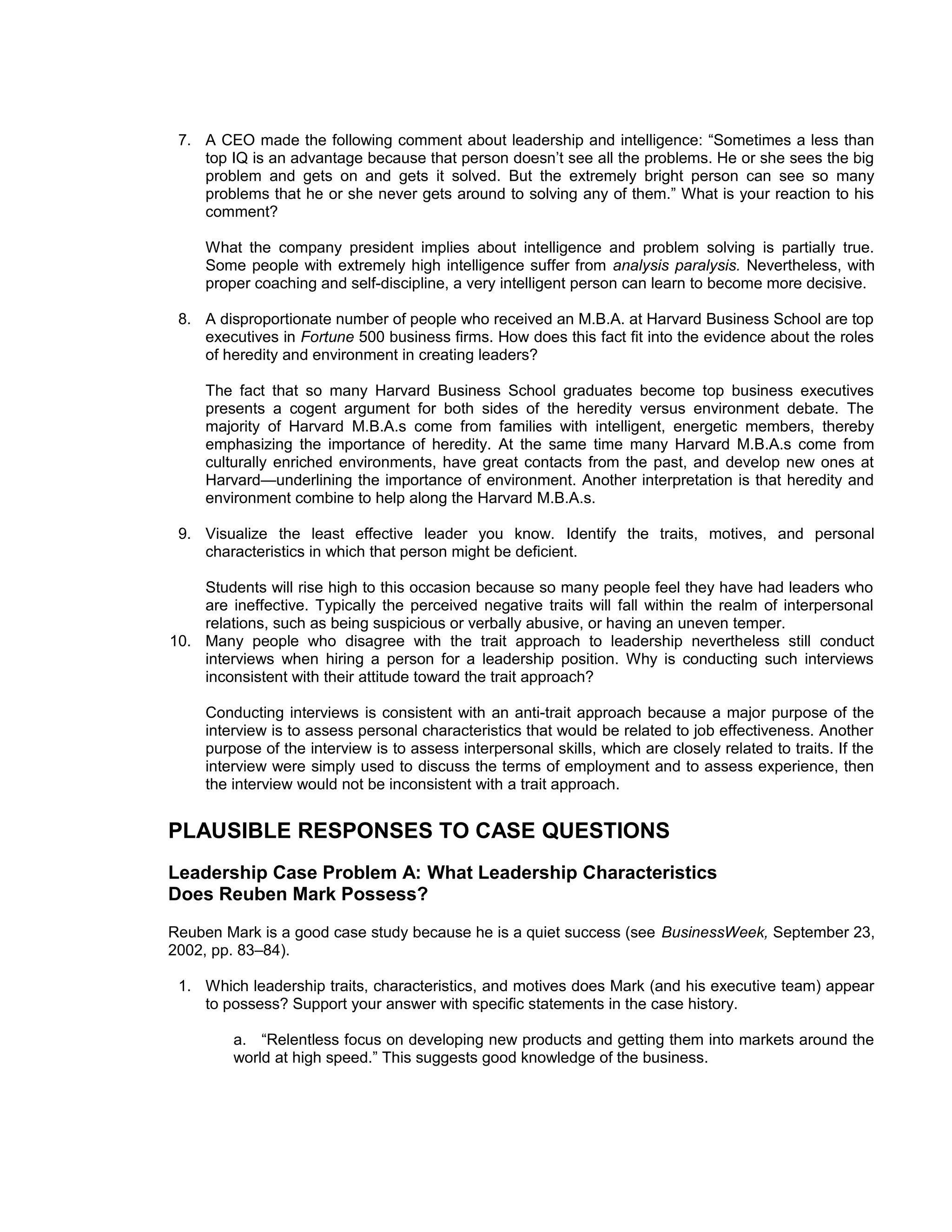 7. A CEO made the following comment about leadership and intelligence: “Sometimes a less than
    top IQ is an advantage because that person doesn’t see all the problems. He or she sees the big
    problem and gets on and gets it solved. But the extremely bright person can see so many
    problems that he or she never gets around to solving any of them.” What is your reaction to his
    comment?

     What the company president implies about intelligence and problem solving is partially true.
     Some people with extremely high intelligence suffer from analysis paralysis. Nevertheless, with
     proper coaching and self-discipline, a very intelligent person can learn to become more decisive.

 8. A disproportionate number of people who received an M.B.A. at Harvard Business School are top
    executives in Fortune 500 business firms. How does this fact fit into the evidence about the roles
    of heredity and environment in creating leaders?

     The fact that so many Harvard Business School graduates become top business executives
     presents a cogent argument for both sides of the heredity versus environment debate. The
     majority of Harvard M.B.A.s come from families with intelligent, energetic members, thereby
     emphasizing the importance of heredity. At the same time many Harvard M.B.A.s come from
     culturally enriched environments, have great contacts from the past, and develop new ones at
     Harvard—underlining the importance of environment. Another interpretation is that heredity and
     environment combine to help along the Harvard M.B.A.s.

 9. Visualize the least effective leader you know. Identify the traits, motives, and personal
    characteristics in which that person might be deficient.

    Students will rise high to this occasion because so many people feel they have had leaders who
    are ineffective. Typically the perceived negative traits will fall within the realm of interpersonal
    relations, such as being suspicious or verbally abusive, or having an uneven temper.
10. Many people who disagree with the trait approach to leadership nevertheless still conduct
    interviews when hiring a person for a leadership position. Why is conducting such interviews
    inconsistent with their attitude toward the trait approach?

     Conducting interviews is consistent with an anti-trait approach because a major purpose of the
     interview is to assess personal characteristics that would be related to job effectiveness. Another
     purpose of the interview is to assess interpersonal skills, which are closely related to traits. If the
     interview were simply used to discuss the terms of employment and to assess experience, then
     the interview would not be inconsistent with a trait approach.


PLAUSIBLE RESPONSES TO CASE QUESTIONS
Leadership Case Problem A: What Leadership Characteristics
Does Reuben Mark Possess?
Reuben Mark is a good case study because he is a quiet success (see BusinessWeek, September 23,
2002, pp. 83–84).

 1. Which leadership traits, characteristics, and motives does Mark (and his executive team) appear
    to possess? Support your answer with specific statements in the case history.

         a. “Relentless focus on developing new products and getting them into markets around the
         world at high speed.” This suggests good knowledge of the business.
 