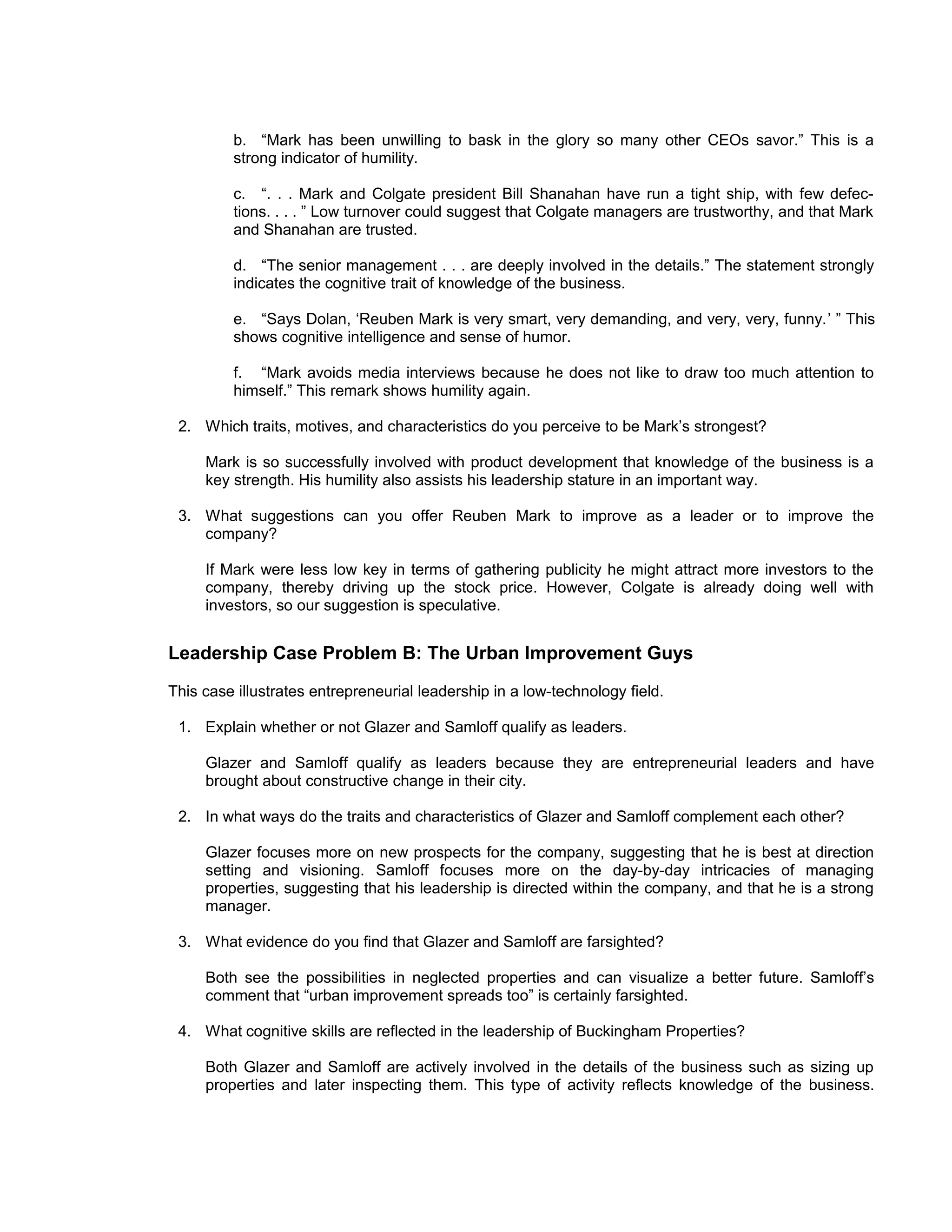 b. “Mark has been unwilling to bask in the glory so many other CEOs savor.” This is a
         strong indicator of humility.

         c. “. . . Mark and Colgate president Bill Shanahan have run a tight ship, with few defec-
         tions. . . . ” Low turnover could suggest that Colgate managers are trustworthy, and that Mark
         and Shanahan are trusted.

         d. “The senior management . . . are deeply involved in the details.” The statement strongly
         indicates the cognitive trait of knowledge of the business.

         e. “Says Dolan, ‘Reuben Mark is very smart, very demanding, and very, very, funny.’ ” This
         shows cognitive intelligence and sense of humor.

         f. “Mark avoids media interviews because he does not like to draw too much attention to
         himself.” This remark shows humility again.

 2. Which traits, motives, and characteristics do you perceive to be Mark’s strongest?

     Mark is so successfully involved with product development that knowledge of the business is a
     key strength. His humility also assists his leadership stature in an important way.

 3. What suggestions can you offer Reuben Mark to improve as a leader or to improve the
    company?

     If Mark were less low key in terms of gathering publicity he might attract more investors to the
     company, thereby driving up the stock price. However, Colgate is already doing well with
     investors, so our suggestion is speculative.


Leadership Case Problem B: The Urban Improvement Guys
This case illustrates entrepreneurial leadership in a low-technology field.

 1. Explain whether or not Glazer and Samloff qualify as leaders.

     Glazer and Samloff qualify as leaders because they are entrepreneurial leaders and have
     brought about constructive change in their city.

 2. In what ways do the traits and characteristics of Glazer and Samloff complement each other?

     Glazer focuses more on new prospects for the company, suggesting that he is best at direction
     setting and visioning. Samloff focuses more on the day-by-day intricacies of managing
     properties, suggesting that his leadership is directed within the company, and that he is a strong
     manager.

 3. What evidence do you find that Glazer and Samloff are farsighted?

     Both see the possibilities in neglected properties and can visualize a better future. Samloff’s
     comment that “urban improvement spreads too” is certainly farsighted.

 4. What cognitive skills are reflected in the leadership of Buckingham Properties?

     Both Glazer and Samloff are actively involved in the details of the business such as sizing up
     properties and later inspecting them. This type of activity reflects knowledge of the business.
 
