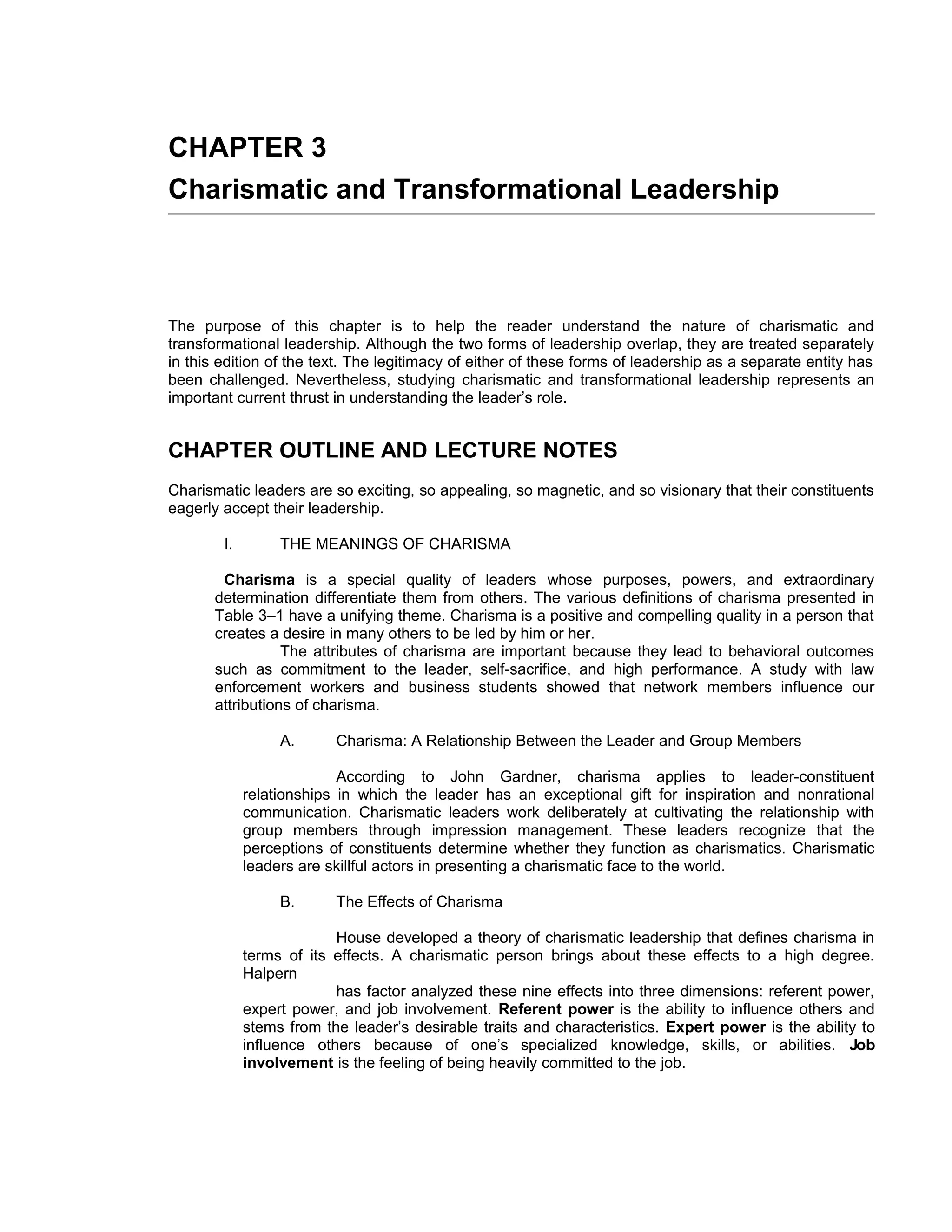 CHAPTER 3
Charismatic and Transformational Leadership



The purpose of this chapter is to help the reader understand the nature of charismatic and
transformational leadership. Although the two forms of leadership overlap, they are treated separately
in this edition of the text. The legitimacy of either of these forms of leadership as a separate entity has
been challenged. Nevertheless, studying charismatic and transformational leadership represents an
important current thrust in understanding the leader’s role.


CHAPTER OUTLINE AND LECTURE NOTES
Charismatic leaders are so exciting, so appealing, so magnetic, and so visionary that their constituents
eagerly accept their leadership.

        I.        THE MEANINGS OF CHARISMA

        Charisma is a special quality of leaders whose purposes, powers, and extraordinary
       determination differentiate them from others. The various definitions of charisma presented in
       Table 3–1 have a unifying theme. Charisma is a positive and compelling quality in a person that
       creates a desire in many others to be led by him or her.
                  The attributes of charisma are important because they lead to behavioral outcomes
       such as commitment to the leader, self-sacrifice, and high performance. A study with law
       enforcement workers and business students showed that network members influence our
       attributions of charisma.

                  A.      Charisma: A Relationship Between the Leader and Group Members

                           According to John Gardner, charisma applies to leader-constituent
             relationships in which the leader has an exceptional gift for inspiration and nonrational
             communication. Charismatic leaders work deliberately at cultivating the relationship with
             group members through impression management. These leaders recognize that the
             perceptions of constituents determine whether they function as charismatics. Charismatic
             leaders are skillful actors in presenting a charismatic face to the world.

                  B.      The Effects of Charisma

                          House developed a theory of charismatic leadership that defines charisma in
             terms of its effects. A charismatic person brings about these effects to a high degree.
             Halpern
                          has factor analyzed these nine effects into three dimensions: referent power,
             expert power, and job involvement. Referent power is the ability to influence others and
             stems from the leader’s desirable traits and characteristics. Expert power is the ability to
             influence others because of one’s specialized knowledge, skills, or abilities. Job
             involvement is the feeling of being heavily committed to the job.
 